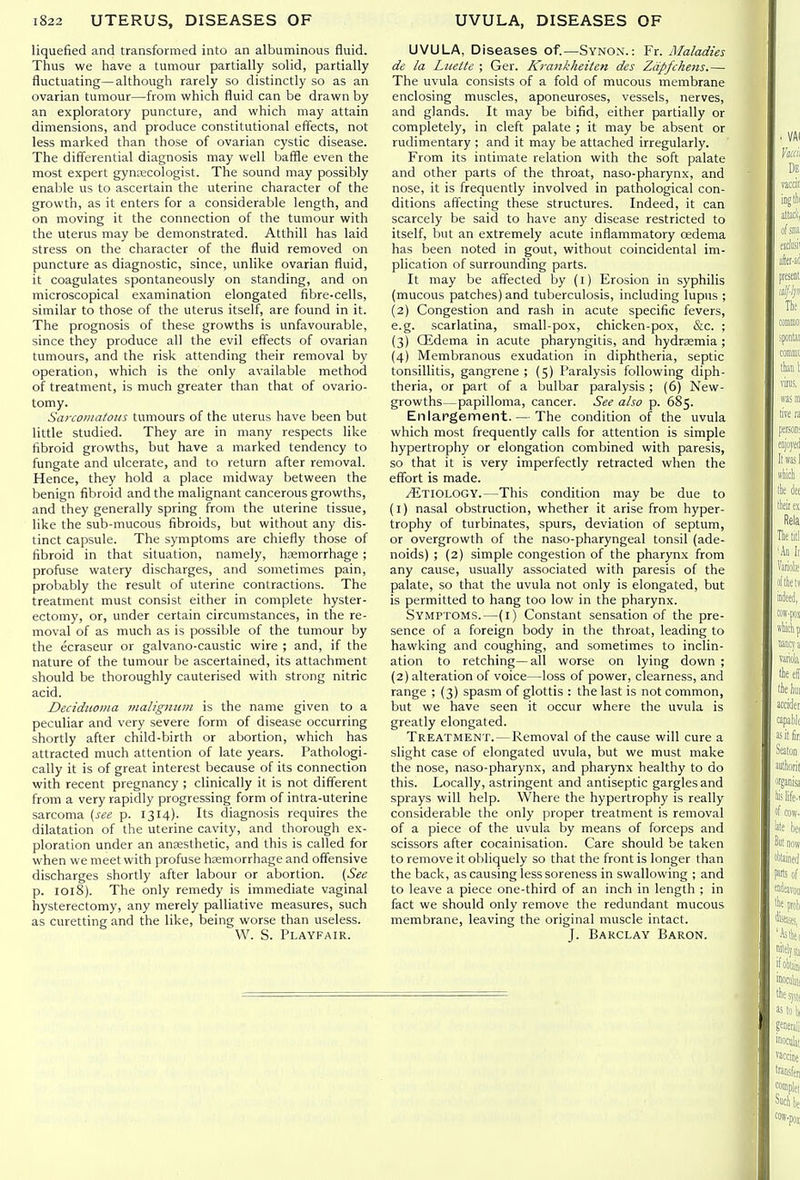 liquefied and transformed into an albuminous fluid. Thus we have a tumour partially solid, partially fluctuating—although rarely so distinctly so as an ovarian tumour—from vifhich fluid can be drawn by an exploratory puncture, and which may attain dimensions, and produce constitutional effects, not less marked than those of ovarian cystic disease. The differential diagnosis may well baffle even the most expert gynKcologist. The sound may possibly enable us to ascertain the uterine character of the growth, as it enters for a considerable length, and on moving it the connection of the tumour with the uterus may be demonstrated. Atthill has laid stress on the character of the fluid removed on puncture as diagnostic, since, unlike ovarian fluid, it coagulates spontaneously on standing, and on microscopical examination elongated fibre-cells, similar to those of the uterus itself, are found in it. The prognosis of these growths is unfavourable, since they produce all the evil effects of ovarian tumours, and the risk attending their removal by operation, which is the only available method of treatment, is much greater than that of ovario- tomy. Sarcojiiatoiis tumours of the uterus have been but little studied. They are in many respects like fibroid growths, but have a marked tendency to fungate and ulcerate, and to return after removal. Hence, they hold a place midway between the benign fibroid and the malignant cancerous growths, and they generally spring from the uterine tissue, like the sub-mucous fibroids, but without any dis- tinct capsule. The symptoms are chiefly those of fibroid in that situation, namely, haemorrhage ; profuse watery discharges, and sometimes pain, probably the result of uterine contractions. The treatment must consist either in complete hyster- ectomy, or, under certain circumstances, in the re- moval of as much as is possible of the tumour by the ecraseur or galvano-caustic wire ; and, if the nature of the tumour be ascertained, its attachment should be thoroughly cauterised with strong nitric acid. Deciduoma malignum is the name given to a peculiar and very severe form of disease occurring shortly after child-birth or abortion, which has attracted much attention of late years. Pathologi- cally it is of great interest because of its connection with recent pregnancy ; clinically it is not different from a very rapidly progressing form of intra-uterine sarcoma [see p. 1314). Its diagnosis requires the dilatation of the uterine cavity, and thorough ex- ploration under an anaesthetic, and this is called for when we meet with profuse haemorrhage and offensive discharges shortly after labour or abortion. {See p. loi8). The only remedy is immediate vaginal hysterectomy, any merely palliative measures, such as curetting and the like, being worse than useless. VV. S. Playfair. UVULA, Diseases of.—Synox.: Fr. Maladies de la Lnette ; Ger. Kraiikheiten des Zdpfchens.— The uvula consists of a fold of mucous membrane enclosing muscles, aponeuroses, vessels, nerves, and glands. It may be bifid, either partially or completely, in cleft palate ; it may be absent or rudimentary ; and it may be attached irregularly. From its intimate relation with the soft palate and other parts of the throat, naso-pharynx, and nose, it is frequently involved in pathological con- ditions affecting these structures. Indeed, it can scarcely be said to have any disease restricted to itself, but an extremely acute inflammatory oedema has been noted in gout, without coincidental im- plication of surrounding parts. It may be affected by (i) Erosion in syphilis (mucous patches) and tuberculosis, including lupus ; (2) Congestion and rash in acute specific fevers, e.g. scarlatina, small-pox, chicken-pox, &c. ; (3) Oidema in acute pharyngitis, and hydraemia ; (4) Membranous exudation in diphtheria, septic tonsillitis, gangrene ; (5) Paralysis following diph- theria, or part of a bulbar paralysis; (6) New- growths—papilloma, cancer. See also p. 685. Enlargement. — The condition of the uvula which most frequently calls for attention is simple hypertrophy or elongation combined with paresis, so that it is very imperfectly retracted when the effort is made. Etiology.—This condition may be due to (1) nasal obstruction, whether it arise from hyper- trophy of turbinates, spurs, deviation of septum, or overgrowth of the naso-pharyngeal tonsil (ade- noids) ; (2) simple congestion of the pharynx from any cause, usually associated with paresis of the palate, so that the uvula not only is elongated, but is permitted to hang too low in the pharynx. Symptoms.—(i) Constant sensation of the pre- sence of a foreign body in the throat, leading to hawking and coughing, and sometimes to inclin- ation to retching—all worse on lying down ; (2) alteration of voice—loss of power, clearness, and range ; (3) spasm of glottis : the last is not common, but we have seen it occur where the uvula is greatly elongated. Treatment.—Removal of the cause will cure a slight case of elongated uvula, but we must make the nose, naso-pharynx, and pharynx healthy to do this. Locally, astringent and antiseptic gargles and sprays will help. Where the hypertrophy is really considerable the only proper treatment is removal of a piece of the uvula by means of forceps and scissors after cocainisation. Care should be taken to remove it obliquely so that the front is longer than the back, as causing less soreness in swallowing ; and to leave a piece one-third of an inch in length ; in fact we should only remove the redundant mucous membrane, leaving the original muscle intact. J. Barclay Baron.
