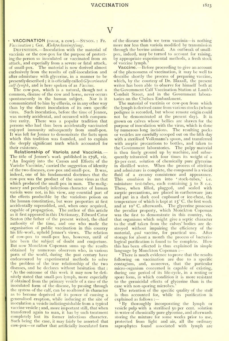V • VACCINATION (j'aaa, a cow).—Synon. : Fr. Vaicinatiou ; Ger. Kuhpockeiiiinpfiiiig. Definition.—Inoculation with the material of vaccinia or the cow-pox for the purpose of protect- ing the person so inoculated or vaccinated from an attack, and especially from a severe or fatal attack, of small-pox. The material is now derived almost exclusively from the results of calf-inoculation and after-admixture with glycerine, in a manner to be presentlydescribed ; it is officially called C/j'Cirrzwa/t'f/ calf-lyiiipti, and is here spoken of as J'aaine. The cow-pox, which is a natural, though not a common, disease of the cow and horse, never occurs spontaneously in the human subject. Nor is it communicated to him by eliluvia, or in any other way than by the direct inoculation of its own specific virus. Such inoculation, before the time of Jenner, was merely accidental, and occurred with compara- tive rarity. There was a popular tradition that persons who had thus been accidentally vaccinated enjoyed immunity subsequently from small-pox. It was left for Jenner to demonstrate the facts upon which this tradition was founded, and to explain the deeply significant truth which accounted for their existence. Relationship of Variola and Vaccinia.— The title of Jenner's work published in 1798, viz. ' An Inquiry into the Causes and Effects of the Variola Vaccinise,' carried the suggestion of identity of the two diseases, cow-pox and small-pox. It was, indeed, one of his fundamental doctrines that the cow-pox was the product of the same virus as that which produced the small-pox in man. The malig- nancy and peculiarly infectious character of human variola were not, in his view, any essential part of the effects producible by the variolous poison on the human constitution, but were properties at first accidentally superadded, and, when once acquired, capable of propagation. The author of this article as it first appeared in this Dictionary, Edward Cator Seaton (the father of the present writer), the chief authority of the time, and one who made the organisation of public vaccination in this country his life-work, upheld Jenner's views. The relation of cow-pox to small-pox has, however, until of late been the .subject of doubt and conjecture. But now Monckton Copeman sums up the results obtained by numerous observers who, in various parts of the world, during the past century have endeavoured by experimental methods to solve the problem of the true relationship of the two diseases, and he declares without hesitation that : ' As the outcome of this work it may now be defi- nitely stated that small-pox lynijih, more especially if obtained from the primary vesicle of a case of the inoculated form of the disease, by passing through the system of the calf, can be so altered in character as to become deprived of its power of causing a generalised eruption, while inducing at the site of inoculation a vesicle indistinguishable from a typical vaccine vesicle ; and, more important still, that when transferred again to man, it has by such treatment completely lost its former infectious character. .Such being the case, it may fairly be asserted that cow-pox—or rather that artificially inoculated form of the disease which we term vaccinia—is nothing more nor less than variola modified by transmission through the bovine animal. An outbreak of small- pox, indeed, may be turned to account for raising, by appropriate experimental methods, a fresh stock of vaccine lymph.' Vaccine.—Before proceeding to give an account of the phenomena of vaccination, it may be well to describe shortly the process of preparing vaccine, which, by the courtesy of Dr. Blaxall, the present writer has been able to observe for himself both at the Government Calf Vaccination Station at Lamb's Conduit Street, and in the Government labora- tories on the Chelsea Embankment. The material of vaccinia or cow-pox from which the lymph is derived came from various stocks (whose pedigree is recorded, but whose remote origin could not be demonstrated at the present day). It is grown on calves whose bellies are shaven for the purpose of inoculation with the virus, which is done by numerous long incisions. The resulting pocks or vesicles are carefully scooped out on the fifth day with a sterilised Volkmann's spoon, and transferred with aseptic precautions to bottles, and taken to the Government laboratories. The pulpy material is then finely ground up by machine, and subse- quently triturated with four times its weight of a 50-per-cent. solution of chemically pure glycerine in distilled water. When the process of attrition and admixture is complete, the compound is a viscid fluid of a creamy consistence and appearance. This emulsion is run into 'stock-tubes,' i.e. miniature test-tubes, each containing 3 to 8 c.c. These, when filled, plugged, and sealed with aseptic precautions, are placed in earthenware jars and put in a dark cool cupboard or ice-chest, the temperature of which is kept at 15° C. the first week and at 10° C. afterwards. The glycerine po.ssesses the peculiar property, which Monckton Copeman was the first to demonstrate in this country, viz. that organisms which might give a septic character to the stuff taken from the calves' bodies are de- stroyed without impairing the efficiency of the material, qua vaccine, for practical use. After storage for about a month the process of bacterio- logical purification is found to be complete. How this has been effected is thus explained in simple language by Monckton Copeman : — ' There is much evidence to prove that the results following on vaccination are due to a specific contagium, and, moreover, that the particular micro-organism concerned is capable of existing, during one period of its life-cycle, in a resting or spore form, in which condition it is more resistant to the germicidal effects of glycerine than is the case with non-sporing microbes.' The retention of the specific quality of the stuff is thus accounted for, while its purification is explained as follows : — ' By thoroughly incorporating the lymph or vesicle pulp with a sterilised 50 per cent, solution in water of chemically pure glycerine, and afterwards storing the mixture for some weeks prior to use, protected from light and air, all the ordinary saprophytes found assijciated with lymph are