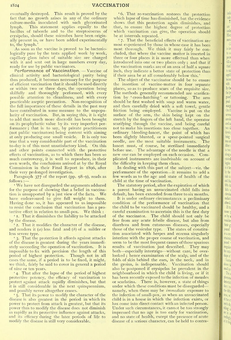 eventually destroyed. This result is proved by the fact that no growth arises in any of the ordinary culture-media inoculated with such glycerinated lymph. This statement applies equally to the bacillus of tubercle and to the streptococcus of erysipelas, should these microbes have been origin- all)' present in, or have been added experimentally to, the lymph.' As soon as the vaccine is proved to be bacterio- logically pure by the tests applied week by week, capillary glass tubes of suitable size are charged with it and sent out in large numbers every day, ready for use by public vaccinators. Performance of Vaccination. —Vaccine of clinical activity and bacteriological purity being thus produced, it becomes necessary for the purpose of efficient vaccination that it should be used directly or within two or three days, the operation being skilfully and thoroughly performed, with every possible attention to cleanHness, and with every practicable aseptic precaution. Non-recognition of the full importance of these details in the past may have contributed in some measure to the unpopu- larity of vaccination. But, in saying this, it is right to add that much more discredit has been brought on its prophylactic value by its very imperfect per- formance ; that is to say, by private practitioners (not public vaccinators) being content with aiming at only producing one small vesicle. It is only too true that a very considerable part of the vaccination to-day is of this most unsatisfactory kind. On this and other points connected with the protective efl'ects of vaccination, as to which there has been so much controversy, it is well to reproduce, in their own words, the conclusions arrived at by the Royal Commission in their Final Report in 1896, after their very prolonged investigation. Paragraph 377 of the report (pp. 98-9), reads as follows :— ' We have not disregarded the arguments adduced for the purpose of showing that a belief in vaccina- tion is unsupported by a just view of the facts. We have endeavoured to give full weight to them. Having done so, it has appeared to us impossible to resist the conclusion that vaccination has a pro- tective effect in relation to small-pox. We think : ' I. That it diminishes the liability to be attacked by the disease. ' 2. That it modifies the character of the disease, and renders it (a) less fatal and (b) of a milder or less severe type. ' 3. That the protection it affords against attacks of the disease is greatest during the years immedi- ately succeeding the operation of vaccination. It is impossible to fix with precision the length of this period of highest protection. Though not in all cases the same, if a period is to be fixed, it might, we think, fairly be said to cover in general a period of nine or ten years. ' 4. That after the lapse of the period of highest protective potency, the efficacy of vaccination to protect against attack rapidly diminishes, but that it is still considerable in the next quinquennium, and possibly never altogether ceases. ' 5. That its power to modify the character of the disease is also greatest in the period in which its power to protect from attack is greatest, but that its power thus to modify the disease does not diminish as rapidly as its protective influence against attacks, and its efficacy during the later periods of life to modify the disease is still very considerable. ' 6. That re-vaccination restores the protection which lapse of time has diminished, but the evidence shows that this protection again diminishes, and that, to ensure the highest degree of protection which vaccination can give, the operation should be at intervals repeated. ' 7. That the beneficial effects of vaccination are most experienced by those in whose case it has been most thorough. We think it may fairly be con- cluded, that where the vaccine matter is inserted in three or four places it is more effectual than when introduced into one or two places only ; and that if the vaccination marks are of an area of half a square inch, they indicate a better state of protection than if their area be at all considerably below this.' The object of the vaccinator should be to ensure the insertion of vaccine-matter in four separate places, so as to produce scars of the requisite size. The methods generally recommended are scarifica- tion by ' cross-hatching' or tattooing. The ami should be first washed with soap and warm water, and then carefully dried with a soft towel, gentle friction being employed. Vaccine is put on the surface of the arm, the skin being kept on the stretch by the fingers of the left hand, the operator scarifying through the vaccine, and being careful not to make his insertions too close together. An ordinary bleeding-lancet, the point of which has been slightly blunted, or a spear-pointed surgical needle, are the most suitable instruments. The lancet must, of course, be sterilised immediately before use. The advantage of the needle is that a new one can be employed on each occasion. Com- plicated instruments are inadvisable on account of the difficulty in keeping them clean. In dealing with this part of the subject—viz. the performance of the operation—it remains to add a few words as to the age and state of health of the child at the time of vaccination. The statutory period, after the expiration of which a parent having an unvaccinated child falls into default, has been extended from three to six months. It is under ordinary circumstances a preliminary condition of the performance of vaccination that the child to be vaccinated should be healthy, and a careful examination to ascertain this is the first duty of the vaccinator. The child should not only be free from any acute febrile disease, but also from diarrhoea and from cutaneous diseases, especially those of the vesicular type. The states of constitu- tion associated with herpes and eczema singularly interfere with the proper course of vaccination, and seem to be the most frequent causes of those spurious results of vaccination just described. They may both—especially intertrigo—without care, be over- looked ; hence examination of the scalp, and of the folds of skin behind the ears, in the neck, and in the groins, is indispensable. Vaccination should also be postponed if erysipelas be prevalent in the neighbourhood in which the child is living, or if it has been recently exposed to the infection of measles or scarlatina. There is, however, a state of things under which these conditions must be disregarded— namely, when there may be immediate exposure to the infection of small-pox, as when an unvaccinated child is in a house in which the infection exists, or has come into direct contact with an infected person. Under such circumstances, it cannot be too strongly impressed that no age is too early for vaccination, and no state of health, except the presence of acute disease of a serious character, can be held to contra-