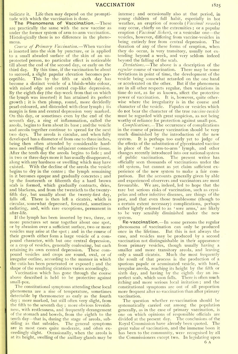 indicate it. Life then may depend on the prompti- tude with which the vaccination is done. The Phenomena of Vaccination.—These are practically the same with the new vaccine as under the former system of arm-to-arm vaccination. Histologically there is no difference in the pheno- mena. Course of Primary Vaccination.—When vaccine is inserted into the skin by puncture, or is applied to a small abraded surface of the skin of an un- protected person, no particular effect is noticeable till about the end of the second day, or early on the third day. By this time, if the vaccination be about to succeed, a slight papular elevation becomes per- ceptible. This by the fifth or sixth day has become a distinct vesicle of a bluish-white colour, with raised edge and central cup-like depression. By the eighth day (the day-week from that on which the lymph was inserted) it has attained its perfect growth ; it is then plump, round, more decidedly pearl-coloured, and distended with clear lymph ; its margin is firm and central depression very marked. On this day, or sometimes even by the end of the seventh day, a ring of inflammation, called the areola, begins to form about its base ; and the vesicle and areola together continue to spread for the next two days. The areola is circular, and when fully developed has a diameter of from one to three inches, lieing then often attended by considerable hard- ness and swelling of the subjacent connective tissue. After the tenth day the areola begins to fade ; and in two or three days more it has usually disappeared, along with any hardness or swelling which may have existed. With the decline of the areola the vesicle Ijegins to dry in the centre ; the lymph remaining in it becomes opaque and gradually concretes ; and by the fourteenth or fifteenth day a hard brown scab is formed, which gradually contracts, dries, and blackens, and from the twentieth to the twenty- fifth day, but usually about the twenty-first day, falls off. There is then left a cicatrix, which is circular, somewhat depressed, foveated, sometimes radiating, and, with rare exceptions, permanent in after-life. If the lymph has been inserted by two, three, or more punctures set near together about one spot, (ir by abrasion over a sufficient surface, two or more vesicles may arise at the spot ; and in the course of their growth either form a large vesicle of a com- pound character, with but one central depression, or a crop of vesicles, generally coalescing, but each retaining its own central depression. These com- pound vesicles and crops are round, oval, or of irregular outline, according to the manner in which the cutis has been penetrated or exposed ; and the shape of the resulting cicatrices varies accordingly. Vaccination which has gone through the course above described is held to be protective against small-pox. The constitutional symptoms attending these local phenomena are a rise of temperature, sometimes detectable by thermometer as early as the fourth day ; more marked, but still often very slight, from the fifth to the seventh day ; more obvious feverish- ness, with restlessness, and frequently derangement of the stomach and bowels, from the eighth to the tenth day—that is, during the stage of areola, sub- siding as that subsides. The general symptoms are in most cases quite moderate, and often ex- ceedingly slight. Occasionally, when the areola is at its height, swelling of the axillary glands may be intense; and occasionally also at that period, in young children of full habit, especially in hot weather, an eruption of roseola ( Vaccinal roseola) may occur, chiefly on the extremities ; or a papular eruption ( Vaccinal lichen), or a vesicular one—the vesicles, however, differing from vaccine-vesicles in being entirely free from central depression. The duration of any of these forms of eruption, when they do occur, is very transitory, usually not ex- tending beyond a week, and very seldom indeed beyond the falling of the scab. Deviations.—The above is a description of the regular course of vaccination. There may be some deviations in point of time, the development of the vesicle being somewhat retarded on the one hand or accelerated on the other. But if the phenomena are in all other respects regular, then variations in time do not, as far as known, affect the protective power of vaccination. It is, however, quite other- wise where the irregularity is in the course and character of the vesicle. Papules or vesicles which do not bear the character of the true vaccine-vesicle must be regarded with great suspicion, as not being worthy of reliance for protection against small-pox. Complications The occurrence of complications in the course of primary vaccination should be very much diminished by the introduction of the new system. It is perhaps too early yet to judge of the effects of the substitution of glycerinated vaccine in place of the ' arm-to-arm ' lymph, and other changes recently introduced into our national system of public vaccination. The present writer has officially seen thousands of vaccinations under the old system, but cannot as yet claim sufficient ex- perience of the new system to make a fair com- parison. But the accounts generally given by able and experienced observers and vaccinators are most favourable. We are, indeed, led to hope that the rare but serious risks of vaccination, such as erysi- pelas and other infective diseases, are things of the past, and that even those troublesome (though to a certain extent necessary) complications, perhaps rather lightly referred to as 'sore arms,' are likely to lie very sensibly diminished under the new system. Re-vaccination.—In some persons the regular phenomena of vaccination can only be produced once in the lifetime. But this is not always the case, and vesicles may be produced by a second vaccination not distinguishable in their appearance from primary vesicles, though usually having a smaller and more transitory areola, and leaving only a small cicatrix. Much the most frequently the result of that process is the production of a spurious papule or acuminated vesicle, with hard, irregular areola, reaching its height by the fifth or sixth day, and having by the eighth day an im- perfect scab, which soon falls. There is often much itching and more serious local irritation ; and the constitutional symptoms are out of all proportion more frequent after re-vaccination than after primary vaccination. The question whether re-vaccination should be systematically carried out among the population generally, as in the case of primary vaccination, is one on which opinions of responsible officials are divided at the present day. The conclusions of the Royal Commission have already Vieen quoted. The great value of vaccination, and the immense boon it has been to the community, were recognised by all the Commissioners except two. In legislating upon 6'a