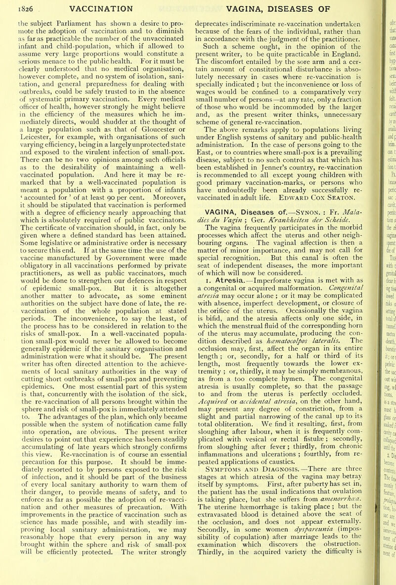 the subject Parliament has shown a desire to pro- mote the adoption of vaccination and to diminish as far as practicable the number of the unvaccinated infant and child-population, which if allowed to assume very large proportions would constitute a serious menace to the public health. For it must be clearly understood that no medical organisation, however complete, and no system of isolation, sani- tation, and general preparedness for dealing with outbreaks, could be safely trusted to in the absence of systematic primary vaccination. Every medical officer of health, however strongly he might believe in the efficiency of the measures which he im- mediately directs, would shudder at the thought of a large population such as that of Gloucester or Leicester, for example, with organisations of such varying efficiency, beingin a largely unprotected state and exposed to the virulent infection of small-pox. There can be no two opinions among such officials as to the desirability of maintaining a well- vaccinated population. And here it may be re- marked that by a well-vaccinated population is meant a population with a proportion of infants ' accounted for ' of at least 90 per cent. Moreover, it should be stipulated that vaccination is performed with a degree of efficiency nearly approaching that which is absolutely required of public vaccinators. The certificate of vaccination should, in fact, only be given where a defined standard has been attained. Some legislative or administrative order is necessary to secure this end. If at the same time the use of the vaccine manufactured by Government were made obligatory in all vaccinations performed by private practitioners, as well as public vaccinators, much would be done to strengthen our defences in respect of epidemic small-pox. But it is altogether another matter to advocate, as some eminent authorities on the subject have done of late, the re- vaccination of the whole population at stated periods. The inconvenience, to say the least, of the process has to be considered in relation to the risks of small-pox. In a well-vaccinated popula- tion small-pox would never be allowed to become generally epidemic if the sanitary organisation and administration were what it should be. The present writer has often directed attention to the achieve- ments of local sanitary authorities in the way of cutting short outbreaks of small-pox and preventing epidemics. One most essential part of this system is that, concurrently with the isolation of the sick, the re-vaccination of all persons brought within the sphere and risk of small-pox is immediately attended to. The advantages of the plan, which only became possible when the system of notification came fully into operation, are obvious. The present writer desires to point out that experience has been steadily accumulating of late years which strongly confirms this view. Re-vaccination is of course an essential precaution for this purpose. It should be imme- diately resorted to by persons exposed to the risk of infection, and it should be part of the business of every local sanitary authority to warn them of their danger, to provide means of safety, and to enforce as far as possible the adoption of re-vacci- nation and other measures of precaution. With improvements in the practice of vaccination such as science has made possible, and with steadily im- proving local sanitary administration, we may reasonably hope that every person in any way brought within the sphere and risk of small-pox will be efficiently protected. The writer strongly deprecates indiscriminate re-vaccination undertaken because of the fears of the individual, rather than in accordance with the judgment of the practitioner. Such a scheme ought, in the opinion of the present writer, to be quite practicable in England. The discomfort entailed by the sore arm and a cer- tain amount of constitutional disturbance is abso- lutely necessary in cases where re-vaccination is specially indicated ; but the inconvenience or loss of wages would be confined to a comparatively very small number of persons—at any rate, only a fraction of those who would be incommoded by the larger and, as the present writer thinks, unnecessary scheme of general re-vaccination. The above remarks apply to populations living under English systems of sanitary and public-health administration. In the case of persons going to the East, or to countries where small-pox is a prevailing disease, subject to no such control as that which has been established in Jenner's country, re-vaccination is recommended to all except young children with good primary vaccination-marks, or persons who have undoubtedly been already successfully re- vaccinated in adult life. Edward Cox Seaton. VAGINA, Diseases of.—Synon. : Fr. Mala- dies dit Vagin ; Ger. Krankkeiten der Scheide. The vagina frequently participates in the morbid processes which affect the uterus and other neigh- bouring organs. The vaginal affection is then a matter of minor importance, and may not call for special recognition. But this canal is often the seat of independent diseases, the more important of which will now be considered. I. Atresia.—Imperforate vagina is met with as a congenital or acquired malformation. Congenital atresia may occur alone ; or it may be complicated with absence, imperfect development, or closure of the orifice of the uterus. Occasionally the vagina is bifid, and the atresia affects only one side, in which the menstrual fluid of the corresponding horn of the uterus may accumulate, producing the con- dition described as kamatocolpos lateralis. The occlusion may, first, affect the organ in its entire length ; or, secondly, for a half or third of its length, most frequently towards the lower ex- tremity ; or, thirdly, it may be simply membranous, as from a too complete hymen. The congenital atresia is usually complete, so that the passage to and from the uterus is perfectly occluded. Acquired or accidental atresia, on the other hand, may present any degree of constriction, from a slight and partial narrowing of the canal up to its total obliteration. We find it resulting, first, from sloughing after labour, when it is frequently com- plicated with vesical or rectal fistulte; secondly, from sloughing after fever ; thirdly, from chronic inflammations and ulcerations ; fourthly, from re- peated applications of caustics. Symptoms and Diagnosis.—There are three stages at which atresia of the vagina may betray itself by symptoms. First, after puberty has set in, the patient has the usual indications that ovulation is taking place, but she suffers from amenorrhaa. The uterine hfemorrhage is taking place ; but the extravasated blood is detained above the seat of the occlusion, and does not appear externally. Secondly, in some women dyspareunia (impos- sibility of copulation) after marriage leads to the examination which discovers the obstruction. Thirdly, in the acquired variety the difficulty is