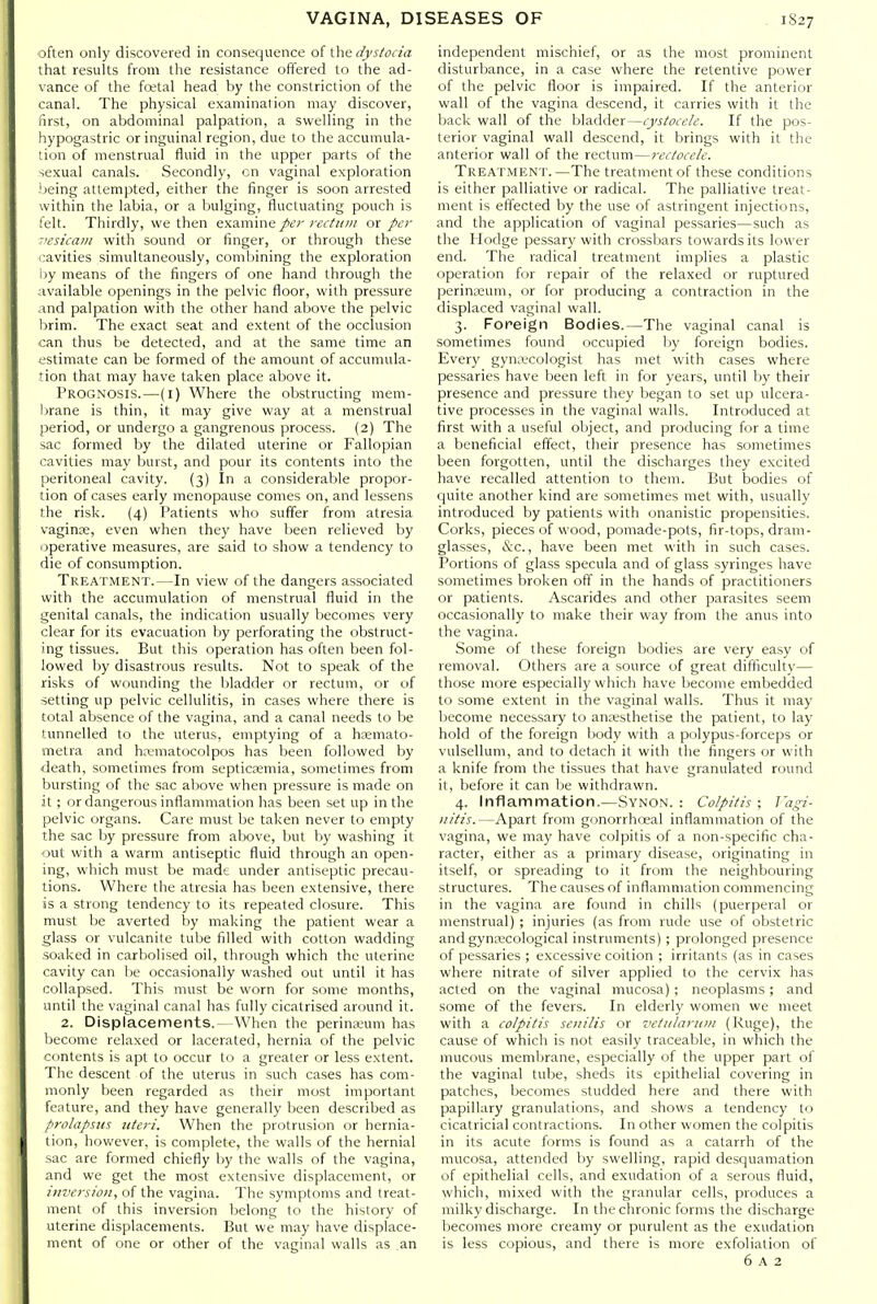 often only discovered in consequence of the dystocia that results from the resistance offered to the ad- vance of the fretal head by the constriction of the canal. The physical examination may discover, first, on abdominal palpation, a swelling in the hypogastric or inguinal region, due to the accumula- tion of menstrual fluid in the upper parts of the sexual canals. Secondly, cn vaginal exploration iieing attempted, either the finger is soon arrested within the labia, or a bulging, fluctuating pouch is felt. Thirdly, we then examine per rectitin or per -'esicani with sound or finger, or through these cavities simultaneously, comljining the exploration ijy means of the fingers of one hand through the available openings in the pelvic floor, with pressure ind palpation with the other hand above the pelvic Ijrim. The exact seat and extent of the occlusion can thus be detected, and at the same time an estimate can be formed of the amount of accumula- tion that may have taken place above it. Prognosis.—(i) Where the obstructing mem- Ijrane is thin, it may give way at a menstrual period, or undergo a gangrenous process. (2) The sac formed by the dilated uterine or Fallopian cavities may burst, and pour its contents into the peritoneal cavity. (3) In a considerable propor- tion of cases early menopause comes on, and lessens the risk. (4) Patients who suffer from atresia vagina;, even when they have been relieved by operative measures, are said to show a tendency to die of consumption. Treatment.—In view of the dangers associated with the accumulation of menstrual fluid in the genital canals, the indication usually becomes very clear for its evacuation by perforating the obstruct- ing tissues. But this operation has often been fol- lowed by disastrous results. Not to speak of the risks of wounding the bladder or rectum, or of setting up pelvic cellulitis, in cases where there is total absence of the vagina, and a canal needs to be tunnelled to the uterus, emptying of a hfemato- metra and hrematocolpos has been followed by ■death, sometimes from septicKmia, sometimes from bursting of the sac above when pressure is made on it; or dangerous inflammation has been set up in the pelvic organs. Care must be taken never to empty the sac by pressure from above, but by washing it out with a warm antiseptic fluid through an open- ing, which must be made under antiseptic precau- tions. Where the atresia has been extensive, there is a strong tendency to its repeated closure. This must be averted by making the patient wear a glass or vulcanite tube filled with cotton wadding soaked in carbolised oil, through which the uterine cavity can be occasionally washed out until it has collapsed. This must be worn for some months, until the vaginal canal has fully cicatrised around it. 2. Displacements.—When the perinajum has become relaxed or lacerated, hernia of the pelvic contents is apt to occur to a greater or less extent. The descent of the uterus in such cases has com- monly been regarded as their most important feature, and they have generally been described as prolapsus uteri. When the protrusion or hernia- tion, however, is complete, the walls of the hernial sac are formed chiefly by the walls of the vagina, and we get the most extensive displacement, or ijiversioa, of the vagina. The symptoms and treat- ment of this inversion lielong to the history of uterine displacements. But we may have displace- ment of one or other of the vaginal walls as an independent mischief, or as the most prominent disturbance, in a case where the retentive power of the pelvic floor is impaired. If the anterior wall of the vagina descend, it carries with it the back wall of the bladder—cystocele. If the pos- terior vaginal wall descend, it brings with it the anterior wall of the rectum—rectocele. Treatment.—The treatment of these conditions is either palliative or radical. The palliative treat- ment is effected by the use of astringent injections, and the application of vaginal pessaries—such as the Hodge pessary with crossbars towards its lower end. The radical treatment implies a plastic operation for repair of the relaxed or ruptured perinceum, or for producing a contraction in the displaced vaginal wall. 3. Foreign Bodies.—The vaginal canal is sometimes found occupied by foreign bodies. Every gynecologist has met with cases where pessaries have been left in for years, until by their presence and pressure they began to set up ulcera- tive processes in the vaginal walls. Introduced at first with a useful object, and producing for a time a beneficial effect, their presence has sometimes been forgotten, until the discharges they excited have recalled attention to them. But bodies of quite another kind are sometimes met with, usually introduced by patients with onanistic propensities. Corks, pieces of wood, pomade-pots, fir-tops, dram- glasses, &c., have been met with in such cases. Portions of glass specula and of glass syringes have sometimes broken off in the hands of practitioners or patients. Ascarides and other parasites seem occasionally to make their way from the anus into the vagina. Some of these foreign bodies are very easy of removal. Others are a source of great difficulty— those more especially which have become embedded to some extent in the vaginal walls. Thus it may become necessary to anresthetise the patient, to lay hold of the foreign body with a polypus-forceps or vulsellum, and to detach it with the fingers or with a knife from the tissues that have granulated round it, before it can be withdrawn. 4. Inflammation.—Synon. : Colpitis ; ]'agi- nitis.—Apart from gonorrhoeal inflammation of the vagina, we may have colpitis of a non-specific cha- racter, either as a primary disease, originating in itself, or spreading to it from the neighbouring structures. The causes of inflammation commencing in the vagina are found in chills (puerperal or menstrual) ; injuries (as from rude use of obstetric and gynecological instruments); prolonged presence of pessaries ; excessive coition ; irritants (as in cases where nitrate of silver applied to the cervix has acted on the vaginal mucosa) ; neoplasms; and some of the fevers. In elderly women we meet with a colpitis senilis or vetiilariiin (Ruge), the cause of which is not easily traceable, in which the mucous membrane, especially of the upper part of the vaginal tube, sheds its epithelial covering in patches, becomes studded here and there with papillary granulations, and shows a tendency to cicatricial contractions. In other women the colpitis in its acute forms is found as a catarrh of the mucosa, attended by swelling, rapid desquamation of epithelial cells, and exudation of a serous fluid, which, mixed with the granular cells, produces a milky discharge. In the chronic forms the discharge becomes more creamy or purulent as the exudation is less copious, and there is more exfoliation of 6 A 2