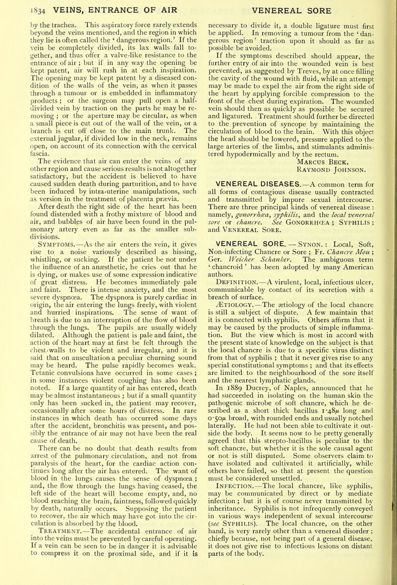 by the trachea. This aspiratory force rarely extends beyond the veins mentioned, and the region in which they lie is often called the ' dangerous region.' If the vein be completely divided, its lax walls fall to- gether, and thus offer a valve-like resistance to the entrance of air ; but if in any way the opening be kept patent, air will rush in at each inspiration. The opening may be kept patent by a diseased con- dition of the walls of the vein, as when it passes through a tumour or is embedded in inflammatory products ; or the surgeon may pull open a half- divided vein by traction on the parts he may be re- moving ; or the aperture may be circular, as when a small piece is cut out of the wall of the vein, or a branch is cut oft' close to the main trunk. The external jugular, if divided low in the neck, remains open, on account of its connection with the cervical fascia. The evidence that air can enter the veins of any other region and cause serious results is not altogether satisfactory, but the accident is believed to have caused sudden death during parturition, and to have been induced by intra-uterine manipulations, such as version in the treatment of placenta prjevia. After death the right side of the heart has been found distended with a frothy mixture of blood and air, and bubbles of air have been found in the pul- monary artery even as far as the smaller sub- divisions. Symptoms.—As the air enters the vein, it gives rise to a noise variously described as hissing, whistling, or sucking. If the patient be not under the influence of an anaesthetic, he cries out that he is dying, or makes use of some expression indicative of great distress. He becomes immediately pale and faint. There is intense anxiety, and the most severe dyspnoea. The dyspnoea is purely cardiac in origin, the air entering the lungs freely, with violent and hurried inspirations. The sense of want of breath is due to an interruption of the flow of blood through the lungs. The pupils are usually widely dilated. Although the patient is pale and faint, the action of the heart may at first be felt through the chest-walls to be violent and irregular, and it is said that on auscultation a peculiar churning sound may be heard. The pulse rapidly becomes weak. Tetanic convulsions have occurred in some cases ; in some instances violent coughing has also been noted. If a large quantity of air has entered, death may be almost instantaneous ; but if a small quantity only has been sucked in, the patient may recover, occasionally after some hours of distress. In rare instances in which death has occurred some days after the accident, bronchitis was present, and pos- sibly the entrance of air may not have been the real cause of death. There can be no doubt that death results from arrest of the pulmonary circulation, and not from paralysis of the heart, for the cardiac action con- tinues long after the air has entered. The want of blood in the lungs causes the sense of dyspnoea ; and, the flow through the lungs having ceased, the left side of the heart will become empty, and, no blood reaching the brain, faintness, followed quickly by death, naturally occurs. Supposing the patient to recover, the air which may have got into the cir- culation is absorbed by the blood. Treatment.—The accidental entrance of air into the veins must be prevented by careful operating. If a vein can be seen to be in danger it is advisable to compress it on the proximal side, and if it is necessary to divide it, a double ligature must first be applied. In removing a tumour from the ' dan- gerous region' traction upon it should as far as possible be avoided. If the symptoms described should appear, the further entry of air into the wounded vein is best prevented, as suggested by Treves, by at once filling the cavity of the wound with fluid, while an attempt may be made to expel the air from the right side of the heart by applying forcible compression to the front of the chest during expiration. The wounded vein should then as quickly as possible be secured and ligatured. Treatment should further be directed to the prevention of syncope by maintaining the circulation of blood to the brain. With this object the head should be lowered, pressure applied to the large arteries of the limbs, and stimulants adminis- tered hypodermically and by the rectum. Marcus Beck. Raymond Johnson. VENEREAL DISEASES.—A common term for all forms of contagious disease usually contracted and transmitted by impure sexual intercourse. There are three principal kinds of venereal disease : namely, gonon-hcea, syphilis, and the local venereal sore or chancre. See Gonorrhcea ; Syphilis ; and Venereal Sore. VENEREAL SORE. — Synon. : Local, Soft, Non-infecting Chancre or Sore ; Fr. Chancre Mou ; Ger. IVeicher Schanker. The ambiguous term ' chancroid ' has been adopted by many American authors. Definition.—A virulent, local, infectious ulcer, communicable by contact of its secretion with a breach of surface. ^Etiology.—The setiology of the local chancre is still a subject of dispute. A few maintain that it is connected with syphilis. Others affirm that it may be caused by the products of simple inflamma- tion. But the view which is most in accord with the present state of knowledge on the subject is that the local chancre is due to a specific virus distinct from that of syphilis ; that it never gives rise to any special constitutional symptoms ; and that its eff'ects are limited to the neighbourhood of the sore itself and the nearest lymphatic glands. In 1889 Ducrey, of Naples, announced that he had succeeded in isolating on the human skin the pathogenic microbe of soft chancre, which he de- scribed as a short thick bacillus I •48/u long and 0-50^4 broad, with rounded ends and usually notched laterally. He had not been able to cultivate it out- side the body. It seems now to be pretty generally agreed that this strepto-bacillus is peculiar to the soft chancre, but whether it is the sole causal agent or not is still disputed. Some observers claim to have isolated and cultivated it artificially, while others have failed, so that at present the question must be considered unsettled. Infection.—The local chancre, like syphilis, may be communicated by direct or by mediate infection ; but it is of course never transmitted by inheritance. Syphilis is not infrequently conveyed in various ways independent of sexual intercourse {see Syphilis). The local chancre, on the other hand, is very rarely other than a venereal disorder ; chiefly because, not being part of a general disease, it does not give rise to infectious lesions on distant parts of the body.