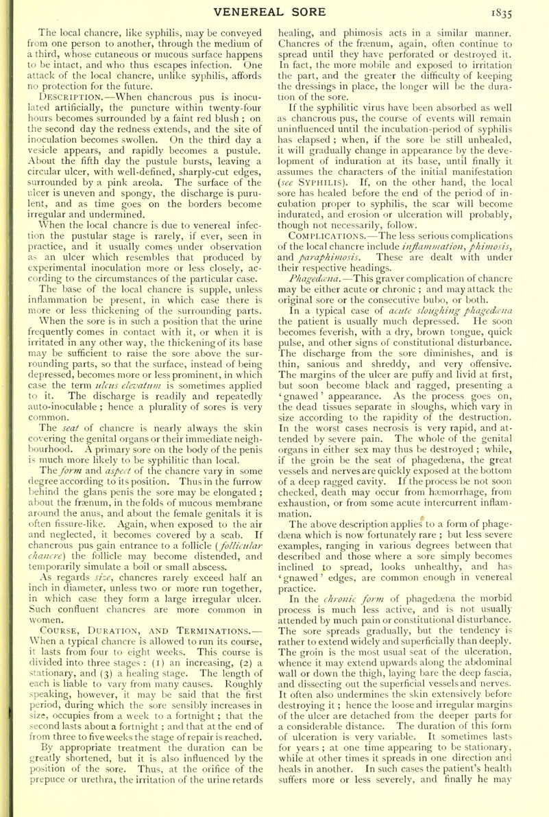 The local chancre, like syphilis, may be conveyed from one person to another, through the medium of a third, whose cutaneous or mucous surface happens to be intact, and who thus escapes infection. One attack of the local chancre, unlike syphilis, affords no protection for the future. Description.—When chancrous pus is inocu- lated artificially, the puncture within twenty-four hours becomes surrounded by a faint red blush ; on the second day the redness extends, and the site of iniiculation becomes swollen. On the third day a ve^icle appears, and rapidly becomes a pustule. About the fifth day the pustule bursts, leaving a circular ulcer, with well-defined, sharply-cut edges, surrounded by a pink areola. The surface of the ulcer is uneven and spongy, the discharge is puru- lent, and as time goes on the borders become irregular and undermined. When the local chancre is due to venereal infec- tion the pustular stage is rarely, if ever, seen in practice, and it usually comes under observation as an ulcer which resembles that produced hy experimental inoculation more or less closely, ac- cording to the circumstances of the particular case. The base of the local chancre is supple, unless inflammation be present, in which case there is more or less thickening of the surrounding parts. When the sore is in such a position that the urine frequently comes in contact with it, or when it is irritated in any other way, the thickening of its base may be sufficient to raise the sore above the sur- rounding parts, so that the surface, instead of being depressed, becomes more or less prominent, in which case the term ulcus ehvatuiu is sometimes applied to it. The discharge is readily and repeatedly auto-inoculable ; hence a plurality of sores is very common. The seat of chancre is nearly always the skin covering the genital organs or their immediate neigh- bourhood. A primary sore on the body of the penis is much more likely to be syphilitic than local. The fortn and aspei t of the chancre vary in some degree according to its position. Thus in the furrow behind the glans penis the sore may be elongated ; about the frsenum, in the folds of mucous membrane around the anus, and about the female genitals it is often fissure-like. Again, when exposed to the air and neglected, it becomes covered by a scab. If chancrous pus gain entrance to a follicle [folliciilay chancre) the follicle may become distended, and temporarily simulate a boil or small abscess. As regards size, chancres rarely exceed half an inch in diameter, unless two or more run together, in which case they form a large irregular ulcer. Such confluent chancres are more common in women. Course, Duration, and Terminations.— When a typical chancre is allowed to run its course, it lasts from four to eight weeks. This course is divided into three stages : (l) an increasing, (2) a stationary, and (3) a healing stage. The length of each is liable to vary from many causes. Roughly >peaking, however, it may be said that the first period, during which the sore sensibly increases in size, occupies from a week to a fortnight ; that the -ccond lasts about a fortnight ; and that at the end of from three to five weeks the stage of repair is reached. By appropriate treatment the duration can be greatly shortened, but it is also influenced by the position of the sore. Thus, at the orifice of the prepuce or urethra, the irritation of the urine retards healing, and phimosis acts in a similar manner. Chancres of the frtenum, again, often continue to spread until they have perforated or destroyed it. In fact, the more mobile and exposed to irritation the part, and the greater the difficulty of keeping the dressings in place, the longer will be the dura- tion of the sore. If the syphilitic virus have been absorbed as well as chancrous pus, the course of events will remain uninfluenced until the incubation-period of syphilis has elapsed ; when, if the sore be still unhealed, it will gradually change in appearance by the deve- lopment of induration at its base, until finally it assumes the characters of the initial manifestation {see Syphilis). If, on the other hand, the local sore has healed before the end of the period of in- cubation proper to syphilis, the scar will become indurated, and erosion or ulceration will probably, though not necessarily, follow. Complications.—The less serious complications of the local chancre include injiamination, phimosis, and paraphimosis. These are dealt with under their respective headings. Pliagedicna. —This graver complication of chancre may be either acute or chronic ; and may attack the original sore or the consecutive buljo, or both. In a typical case of acute sloughing pliagecUcna the patient is usually much depressed. He soon becomes feverish, with a dry, brown tongue, quick pulse, and other signs of constitutional disturbance. The discharge from the sore diminishes, and is thin, sanious and shreddy, and very offensive. The margins of the ulcer are puffy and livid at first, but soon become black and ragged, presenting a ' gnawed' appearance. As the process goes on, the dead tissues separate in sloughs, which vary in size according to the rapidity of the destruction. In the worst cases necrosis is very rapid, and at- tended by severe pain. The whole of the genital organs in either sex may thus be destroyed ; while, if the groin be the seat of phagedena, the great vessels and nerves are quickly exposed at the bottom of a deep ragged cavity. If the process be not soon checked, death may occur from hivmorrhage, from exhaustion, or from some acute intercurrent inflam- mation. ^ The above description applies to a form of phage- da?na which is now fortunately rare ; but less severe examples, ranging in various degrees between that described and those where a sore simply becomes inclined to spread, looks unhealthy, and has ' gnawed ' edges, are common enough in venereal practice. In the chronic form of phageda;na the morbid process is much less active, and is not usually attended by much pain or constitutional disturbance. The sore spreads gradually, but the tendency is rather to extend widely and superficially than deeply. The groin is the most usual seat of the ulceration, whence it may extend upwards along the abdominal wall or down the thigh, laying bare the deep fascia, and dissecting out the superficial vessels and nerves. It often also undermines the skin extensively before destroying it; hence the loose and irregular margins of the ulcer are detached from the deeper parts for a considerable distance. The duration of this form of ulceration is very variable. It sometimes lasts for years ; at one time appearing to be stationary, while at other times it spreads in one direction and heals in another. In such cases the patient's health suffers more or less severely, and finally he may