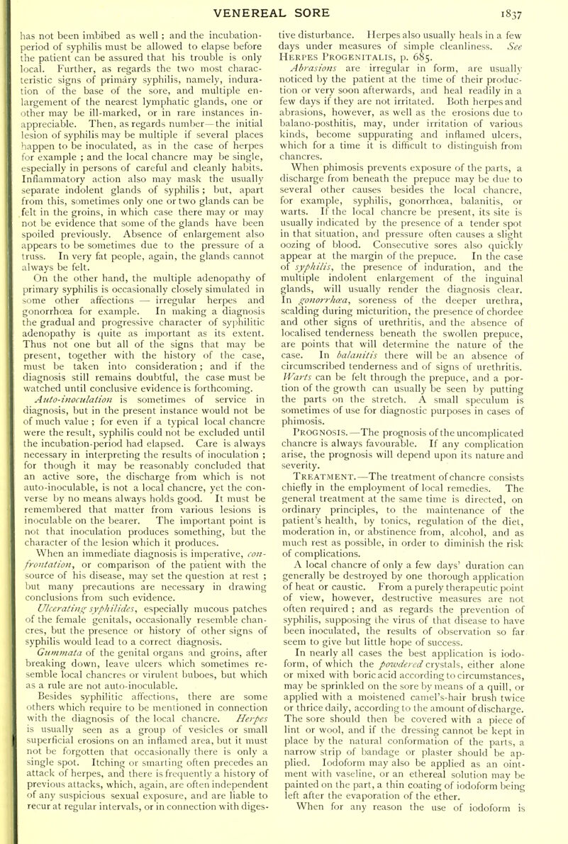 as not been in^bibed as well ; and the incubation- .leriod of syphilis must be allowed to elapse before : lie patient can be assured that his trouble is only ; iCal. Further, as regards the two most charac- cristic signs of primary syphilis, namely, indura- ion of the base of the sore, and multiple en- largement of the nearest lymphatic glands, one or ither may be ill-marked, or in rare instances in- ippreciable. Then, as regards, number—the initial 'csion of syphilis may be multiple if several places appen to be inoculated, as in the case of herpes ir example ; and the local chancre may be single, specially in persons of careful and cleanly habits. Inflammatory action also may mask the usually -cparate indolent glands of syphilis; but, apart from this, sometimes only one or two glands can be felt in the groins, in which case there may or may not be evidence that some of the glands have been spoiled previously. Absence of enlargement also appears to be sometimes due to the pressure of a truss. In very fat people, again, the glands cannot always be felt. On the other hand, the multiple adenopathy of primary syphilis is occasionally closely simulated in Slime other affections — irregular herpes and gonorrhoea for example. In making a diagnosis the gradual and progressive character of syphilitic adenopathy is quite as important as its extent. Thus not one but all of the signs that may be present, together with the history of the case, must be taken into consideration ; and if the diagnosis still remains doubtful, the case must be watched until conclusive evidence is forthcoming. Aiito-inociilaiion is sometimes of service in diagnosis, but in the present instance would not be of much value ; for even if a typical local chancre were the result, syphilis could not be excluded until the incubation-period had elapsed. Care is always necessary in interpreting the results of inoculation ; for though it may be reasonably concluded that an active sore, the discharge from which is not auto-inocuIah)le, is not a local chancre, yet the con- verse by no means always holds good. It must be remembered that matter from various lesions is inoculable on the bearer. The important point is not that inoculation produces something, but the character of the lesion which it produces. When an immediate diagnosis is imperative, con- froutatioit, or comparison of the patient with the source of his disease, may set the question at rest ; but many precautions are necessary in drawing conclusions from such evidence. Ulceraiiiic; syphHides, especially mucous patches of the female genitals, occasionally resemble chan- cres, but the presence or history of other signs of syphilis would lead to a correct diagnosis. Guinmata of the genital organs and groins, after breaking down, leave ulcers which sometimes re- semble local chancres or virulent buboes, but which as a rule are not auto-inoculable. Besides syphilitic affections, there are some others which require to be mentioned in connection with the diagnosis of the local chancre. Herpes is usually seen as a group of vesicles or small superficial erosions on an inflamed area, but it must not be forgotten that occasionally there is only a single spot. Itching or smarting often precedes an attack of herpes, and there is frequently a history of previous attacks, which, again, are often independent of any suspicious sexual exposure, and are liable to recur at regular intervals, or in connection with diges- tive disturbance. Herpes also usually heals in a few days under measures of simple cleanliness. See Herpes Progenitalis, p. 685. Abrasions are irregular in form, are usually noticed by the patient at the time of their produc- tion or very soon afterwards, and heal readily in a few days if they are not irritated. Both herpes and abrasions, however, as well as the erosions due to balano-posthitis, may, under irritation of various kinds, become suppurating and inflamed ulcers, which for a time it is difficult to distinguish from chancres. When phimosis prevents exposure of the parts, a discharge from beneath the prepuce may be due to several other causes besides the local chancre, for example, syphilis, gonorrhoea, balanitis, or warts. If the local chancre be present, its site is usually indicated by the presence of a tender spot in that situation, and pressure often causes a slight oozing of blood. Consecutive sores also quickly appear at the margin of the prepuce. In the case of syphilis, the presence of induration, and the multiple indolent enlargement of the inguinal glands, will usually render the diagnosis clear. In gonorrhoea, soreness of the deeper urethra, scalding during micturition, the presence of chordee and other signs of urethritis, and the absence of localised tenderness beneath the swollen prepuce, are points that will determine the nature of the case. In balanitis there will be an absence of circumscribed tenderness and of signs of urethritis. Warts can be felt through the prepuce, and a por- tion of the growth can usually be seen by putting the parts on the stretch. A small speculum is sometimes of use for diagnostic purposes in cases of phimosis. Prognosis.—The prognosis of the uncomplicated chancre is always favourable. If any complication arise, the prognosis will depend upon its nature and severity. Treatment.—The treatment of chancre consists chiefly in the einployment of local remedies. The general treatment at the same time is directed, on ordinary principles, to the maintenance of the patient's health, by tonics, regulation of the diet, moderation in, or abstinence from, alcohol, and as much rest as possible, in order to diminish the risk of complications. A local chancre of only a few days' duration can generally be destroyed by one thorough application of heat or caustic. From a purely therapeutic point of view, however, destructive measures are not often required ; and as regards the prevention of syphilis, supposing the virus of that disease to have been inoculated, the results of observation so far. seem to give but little hope of success. In nearly all cases the best application is iodo- form, of which the powdered cxy=X.z\%, either alone or mixed with boric acid according to circumstances, may be sprinkled on the sore by means of a quill, or applied with a moistened camel's-hair brush twice or thrice daily, according to the amount of discharge. The sore should then be covered with a piece of lint or wool, and if the dressing cannot be kept in place by the natural conformation of the parts, a narrow strip of bandage or plaster should be ap- plied. Iodoform may also be applied as an oint- ment with vaseline, or an ethereal solution may be painted on the part, a thin coating of iodoform being left after the evaporation of the ether. When for any reason the use of iodoform is