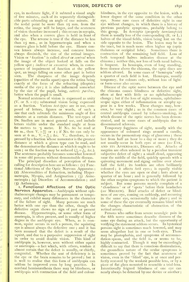 e3'e, in moderate light, if it subtend a visual angle of five minutes, each of its separately distinguish- able parts subtending an angle of one minute. If the nodal point be more than 15 mm. from the retina, the image will be larger, and the acuteness of vision therefore increased ; this occurs in myopia, and also when a convex glass is held in front of the eye. The reverse is true if the distance be less than 15 mm., as in hypermetropia and when a concave glass is held before the eye. Hence con- vex lenses always increase, and concave lenses always diminish, the size of the retinal images. \ision or ' fixation ' is called direct or central when the image of the object looked at falls on the )'ellow spot ; indirect or excentric when, in conse- quence of impairment of function at the yellow spot, an image falling on some other part is better seen. The sharpness of the image depends (opacities of the media apart) upon the retina being exactly at the focus of the refracting (dioptric) media of the eye ; it is also influenced somewhat by the size of the pupil, being, cateris paribus, better when the pupil is small. Normal acuteness of vision is expressed as unity (V. or S. = 1); subnormal vision being expressed as a fraction. Various test-types are in use, com- posed of letters, figures or words, of such a size that each subtends the minimum angle of five minutes at a certain distance. The test-types of Dr. Snellen are in most general use, and include letters visible under the standard angle at from 60 metres to '5 metre. If No. 60 be read at 60 m., then V. or I ; if No. 60 can only be seen at 6 m., V. =j^; &c. V., therefore, is ex- pressed by a fraction whose numerator is the greatest distance at which a given type can be read, and the denominator the distance at which it ought to be seen ; or the fraction may be reduced (57; = xo> &c.). The acuteness probably becomes somewhat lowered in some old persons without demonstrable disease. The principal disorders of perception of form calling for description here are as follows : (I) Func- tional Affections of the Optic Nervous Apparatus ; (2) Abnormalities of Refraction, including Hyper- metropia, Myopia, and Astigmatism ; (3) Aniso- metropia ; (4) Disorders of Accommodation ; and (5) Asthenopia. I. Functional Affections of the Optic Nervous Apparatus.—Amblyopia without oph- thalmoscopic changes may be permanent or tempo- rary, and exhibit many differences in the character of the failure of sight. Many persons see much better with one eye than the other, though the defective organ shows no sign of past or present disease. Hypermetropia, or some other form of ametropia, is often present, and is usually of higher degree in the amblyopic eye. When, as is com- mon, squint occurs in such a person, the squinting eye is almost always the defective one ; and it has been assumed that the defect is a result of the squint, and due to a purposive suppression of sight in order to avoid double vision. This kind of amblyopia is, however, seen without either squint or ametropia—a fact which, with others, renders it almost certain that the defect is usually, or chiefly, congenital. Whether the seat of deficiency is in the eye or the brain remains to be proved ; but it is well to realise that this form of amblyopia can seldom be improved even by long practice. In cerebral hemianaesthesia there may be blindness, or amblyopia with contraction of the field and colour- blindness, in the eye opposite to the lesion, with a lower degree of the same condition in the other eye. Some rare cases of defective sight in one eye without changes, in which there is a history of previous paralytic symptoms, probably belong to this group. In heiniopia (properly iiemianopsia) there is usually loss of the corresponding (R. or L.) halves of the visual fields, vision being lost on the side opposite to the lesion. The lesion may be in the tract, but is much more often higher up (optic thalamus or occipital lobe). Sometimes there is contraction of the remaining half field. Loss of both temporal halves indicates disease at the chiasma ; neither this, nor loss of both nasal halves, is frequent. In hemiopia, even of long standing, from disease above the chiasma, the optic discs are seldom altered. In some cases of 'hemiopia' only a quarter of each field is lost. Hemiopia, usually temporary, for colours only, without loss of light- or form-sense also occurs. Disease of the optic nerve between the eye and the chiasma causes blindness or defective sight, often at first with little or no ophthalmoscopic change ; but if the loss of sight remain, ophthalmo- scopic signs either of inflammation or atrophy ap- pear in a few weeks. These changes may, how- ever, be very slight ; as in the common cases of central amblyopia caused by tobacco-smoking, in which disease of the optic nerves has been demon- strated, and in some cases of amblyopia due to disseminated sclerosis. Temporary fogginess of sight, usually with the appearance of coloured rings around a candle, occurs in the premonitory stage of glaucoma ; these last from half an hour to a day or more ; they do not usually occur in both eyes at once [see Eye, AND ITS Appendages, Diseases of). Attacks of megrim are often ushered in by a peculiar transient subjective defect of sight ; a small cloud, appearing near the middle of the field, quickly spreads with a quivering movement and zigzag outline over about half the field; its borders are often brilliantly coloured ; it affects both eyes ; is equally visible whether the eyes are open or shut; lasts about a quarter of an hour ; and is generally followed by the other megrim-symptoms to which the patient is subject. But some persons merely complain of a ' cloudiness' or of ' spots ' before their headaches {see Megrim). Brief attacks of defect or blind- ness of one eye, coming on suddenly, and recurring in the same eye, occasionally take place ; and in some of these the eye eventually remains blind with the changes characteristic of obstruction of the retinal artery. Persons who suffer from severe neuralgic pain in the fifth nerve sometimes describe dimness of the same eye during an attack, but the opportunity of verifying the statement seldom occurs. In hysterical persons sight is sometimes much lowered, and may seem altogether lost in one or both eyes. There may be photophobia, and symptoms of accommo- dation-spasm, and the field is, or seems to be, highly contracted. Though it may be exceedingly difficult to say that there is conscious dissimulation, the groundless nature of the ocular symptoms is sometimes proved by the fact that acuteness of vision, even in the 'blind' eye, is at once and per- fectly restored by the weakest possible lens, or by a piece of flat glass mounted to resemble a trial-lens. Intentionally feigned blindness of one eye can nearly always be detected by one device or another ;