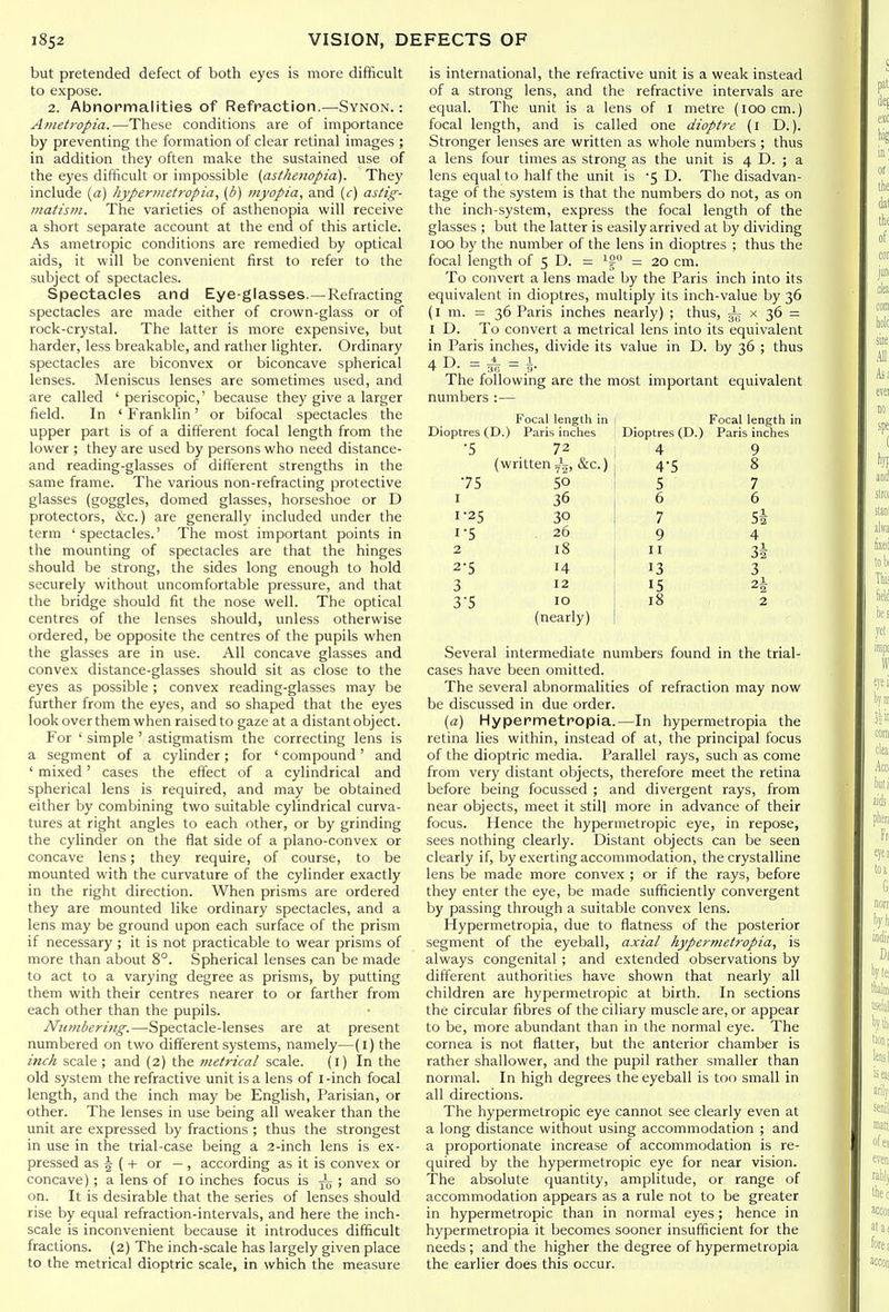 but pretended defect of both eyes is more difficult to expose. 2. Abnormalities of Refraction.—Synon. : Ametropia.—These conditions are of importance by preventing the formation of clear retinal images ; in addition they often make the sustained use of the eyes difficult or impossible {asthenopia). They include (a) hyperinetropia, (b) myopia, and (c) astig- matism. The varieties of asthenopia will receive a short separate account at the end of this article. As ametropic conditions are remedied by optical aids, it will be convenient first to refer to the subject of spectacles. Spectacles and Eye-glasses.—Refracting spectacles are made either of crown-glass or of rock-crystal. The latter is more expensive, but harder, less breakable, and rather lighter. Ordinary spectacles are biconvex or biconcave spherical lenses. Meniscus lenses are sometimes used, and are called ' periscopic,' because they give a larger field. In ' Franklin' or bifocal spectacles the upper part is of a different focal length from the lower ; they are used by persons who need distance- and reading-glasses of different strengths in the same frame. The various non-refracting protective glasses (goggles, domed glasses, horseshoe or D protectors, &c.) are generally included under the term 'spectacles.' The most important points in the mounting of spectacles are that the hinges should be strong, the sides long enough to hold securely without uncomfortable pressure, and that the bridge should fit the nose well. The optical centres of the lenses should, unless otherwise ordered, be opposite the centres of the pupils when the glasses are in use. All concave glasses and convex distance-glasses should sit as close to the eyes as possible; convex reading-glasses may be further from the eyes, and so shaped that the eyes look over them when raised to gaze at a distant object. For ' simple ' astigmatism the correcting lens is a segment of a cylinder; for ' compound' and ' mixed' cases the effect of a cylindrical and spherical lens is required, and may be obtained either by combining two suitable cylindrical curva- tures at right angles to each other, or by grinding the cylinder on the flat side of a plano-convex or concave lens; they require, of course, to be mounted with the curvature of the cylinder exactly in the right direction. When prisms are ordered they are mounted like ordinary spectacles, and a lens may be ground upon each surface of the prism if necessary ; it is not practicable to wear prisms of more than about 8°. Spherical lenses can be made to act to a varying degree as prisms, by putting them with their centres nearer to or farther from each other than the pupils. Numbering.—Spectacle-lenses are at present numbered on two different systems, namely—(l) the inck scale; and (2) the metrical scale. (i) In the old system the refractive unit is a lens of I -inch focal length, and the inch may be English, Parisian, or other. The lenses in use being all weaker than the unit are expressed by fractions ; thus the strongest in use in the trial-case being a 2-inch lens is ex- pressed as 5 (-f- or — , according as it is convex or concave); a lens of lo inches focus is -^^ ; and so on. It is desirable that the series of lenses should rise by equal refraction-intervals, and here the inch- scale is inconvenient because it introduces difficult fractions. (2) The inch-scale has largely given place to the metrical dioptric scale, in which the measure is international, the refractive unit is a weak instead of a strong lens, and the refractive intervals are equal. The unit is a lens of I metre (loocm.) focal length, and is called one dioptre (l D.). Stronger lenses are written as whole numbers ; thus a lens four times as strong as the unit is 4 D. ; a lens equal to half the unit is -5 D. The disadvan- tage of the system is that the numbers do not, as on the inch-system, express the focal length of the glasses ; but the latter is easily arrived at by dividing 100 by the number of the lens in dioptres ; thus the focal length of 5 D. = — 20 cm. To convert a lens made by the Paris inch into its equivalent in dioptres, multiply its inch-value by 36 (l m. = 36 Paris inches nearly) ; thus, 57T x 36 = I D. To convert a metrical lens into its equivalent in Paris inches, divide its value in D. by 36 ; thus 4 D. = = 1. The following are the most important equivalent numbers :— Focal length in | Focal length in Dioptres (D.) Paris inches i Dioptres (D.) Paris inches ■5 72 4 9 (written Jj, &c.) 4-5 8 •75 50 5 7 I 36 6 6 1-25 30 7 Si 1-5 26 9 4 2 18 11 34 2-5 14 13 3 3 12 15 2i 3-5 10 18 2 (nearly) ! Several intermediate numbers found in the trial- cases have been omitted. The several abnormalities of refraction may now be discussed in due order. (a) Hypermetropia.—In hypermetropia the retina lies within, instead of at, the principal focus of the dioptric media. Parallel rays, such as come from very distant objects, therefore meet the retina before being focussed ; and divergent rays, from near objects, meet it still more in advance of their focus. Hence the hypermetropic eye, in repose, sees nothing clearly. Distant objects can be seen clearly if, by exerting accommodation, the crystalline lens be made more convex ; or if the rays, before they enter the eye, be made sufficiently convergent by passing through a suitable convex lens. Hypermetropia, due to flatness of the posterior segment of the eyeball, axial hypermetropia, is always congenital ; and extended observations by dift'erent authorities have shown that nearly all children are hypermetropic at birth. In sections the circular fibres of the ciliary muscle are, or appear to be, more abundant than in the normal eye. The cornea is not flatter, but the anterior chamber is rather shallower, and the pupil rather smaller than normal. In high degrees the eyeball is too small in all directions. The hypermetropic eye cannot see clearly even at a long distance without using accommodation ; and a proportionate increase of accommodation is re- quired by the hypermetropic eye for near vision. The absolute quantity, amplitude, or range of accommodation appears as a rule not to be greater in hypermetropic than in normal eyes; hence in hypermetropia it becomes sooner insufficient for the needs ; and the higher the degree of hypermetropia the earlier does this occur.
