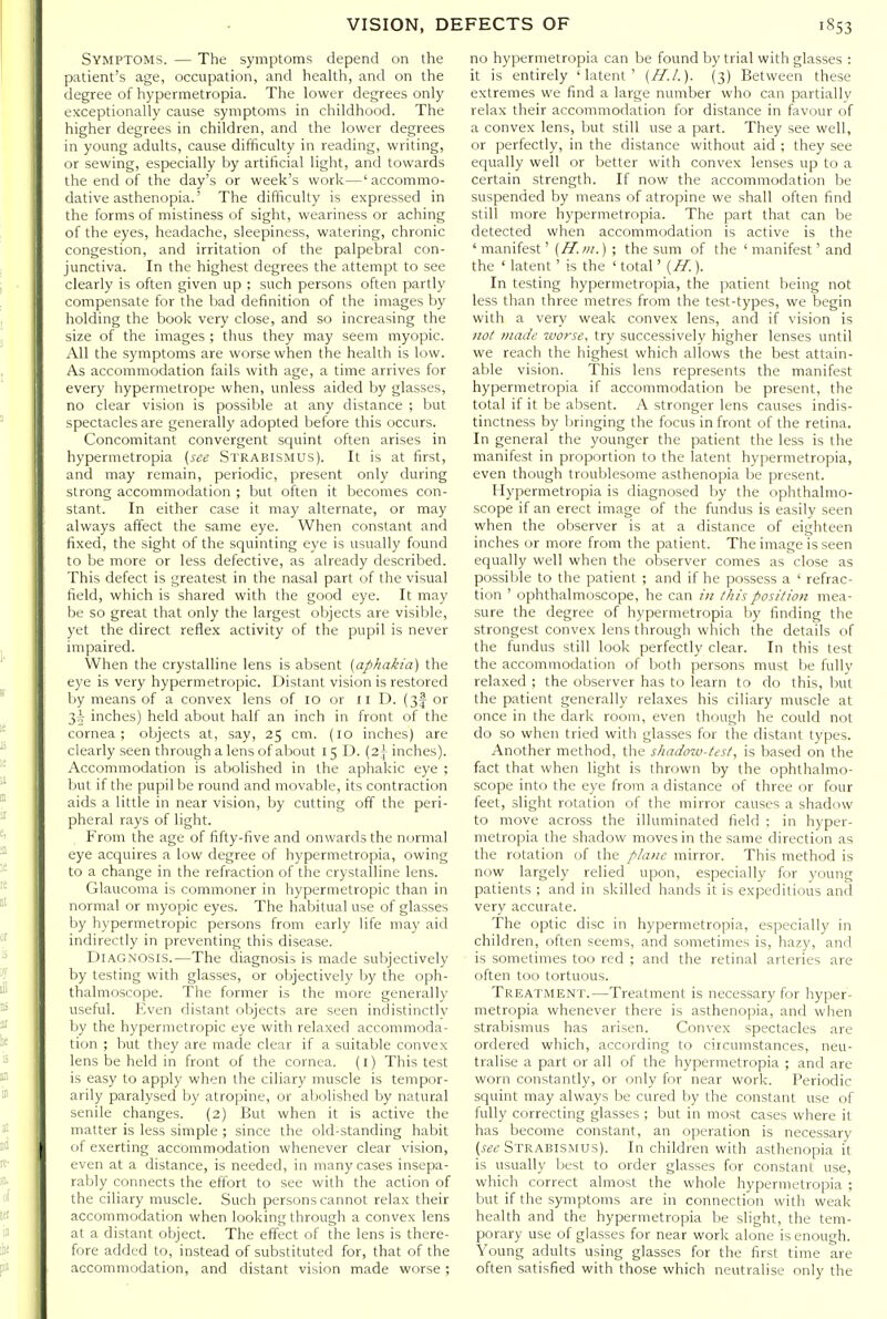 Symptoms. — The symptoms depend on the patient's age, occupation, and health, and on the degree of hypermetropia. The lower degrees only exceptionally cause symptoms in childhood. The higher degrees in children, and the lower degrees in young adults, cause difficulty in reading, writing, or sewing, especially by artificial light, and towards the end of the day's or week's work—'accommo- dative asthenopia.' The difficulty is expressed in the forms of mistiness of sight, weariness or aching of the eyes, headache, sleepiness, watering, chronic congestion, and irritation of the palpebral con- junctiva. In the highest degrees the attempt to see clearly is often given up ; such persons often partly compensate for the bad definition of the images by holding the book very close, and so increasing the size of the images ; thus they may seem myopic. All the symptoms are worse when the health is low. As accommodation fails with age, a time arrives for every hypermetrope when, unless aided by glasses, no clear vision is possible at any distance ; but spectacles are generally adopted before this occurs. Concomitant convergent squint often arises in hypermetropia {see Strabismus). It is at first, and may remain, periodic, present only during strong accommodation ; but often it becomes con- stant. In either case it may alternate, or may always affect the same eye. When constant and fixed, the sight of the squinting eye is usually found to be more or less defective, as already described. This defect is greatest in the nasal part of the visual field, which is shared with the good eye. It may be so great that only the largest objects are visible, yet the direct reflex activity of the pupil is never impaired. When the crystalline lens is absent [aphakia) the eye is very hypermetropic. Distant vision is restored Ijy means of a convex lens of lo or 11 D. (3I or 35 inches) held about half an inch in front of the cornea; objects at, say, 25 cm. (10 inches) are clearly seen through a lens of about 15 D. {2\ inches). Accommodation is abolished in the aphakic eye ; but if the pupil be round and movable, its contraction aids a little in near vision, by cutting off the peri- pheral rays of light. From the age of fifty-five and onwards the normal eye acquires a low degree of hypermetropia, owing to a change in the refraction of the crystalline lens. Glaucoma is commoner in hypermetropic than in normal or myopic eyes. The habitual use of glasses by hypermetropic persons from early life may aid indirectly in preventing this disease. Diagnosis.—The diagnosis is made subjectively by testing with glasses, or objectively by the oph- thalmoscope. The former is the more generally useful. Even distant objects are seen indistinctly by the hypermetropic eye with relaxed accommoda- tion ; but they are made clear if a suitable convex lens be held in front of the cornea, (i) This test is easy to apply when the ciliary muscle is tempor- arily paralysed by atropine, or abolished by natural senile changes. (2) But when it is active the matter is less simple ; since the old-standing habit of exerting accommodation whenever clear vision, even at a distance, is needed, in many cases insepa- rably connects the eftbrt to see with the action of the ciliary muscle. Such persons cannot relax their accommodation when looking through a convex lens at a distant object. The effect of the lens is there- fore added to, instead of substituted for, that of the accommodation, and distant vision made worse; no hypermetropia can be found by trial with glasses : it is entirely 'latent' (H.I.). (3) Between these extremes we find a large number who can partially relax their accommodation for distance in favour of a convex lens, but still use a part. They see well, or perfectly, in the distance without aid ; they see equally well or better with convex lenses up to a certain strength. If now the accommodation be suspended by means of atropine we shall often find still more hypermetropia. The part that can be detected when accommodation is active is the ' manifest' (H.in.) ; the sum of the ' manifest' and the ' latent ' is the ' total' {H.). In testing hypermetropia, the patient being not less than three metres from the test-types, we begin with a very weak convex lens, and if vision is 110/ juade worse, try successively higher lenses until we reach the highest which allows the best attain- able vision. This lens represents the manifest hypermetropia if accommodation be present, the total if it be absent. A stronger lens causes indis- tinctness by bringing the focus in front of the retina. In general the younger the patient the less is the manifest in proportion to the latent hypermetropia, even though troublesome asthenopia be present. Hypermetropia is diagnosed by the ophthalmo- scope if an erect image of the fundus is easily seen when the observer is at a distance of eighteen inches ox more from the patient. The image is seen equally well when the observer comes as close as possible to the patient ; and if he possess a ' refrac- tion ' ophthalmoscope, he can hi this position mea- sure the degree of hypermetropia by finding the strongest convex lens through which the details of the fundus still look perfectly clear. In this test the accommodation of both persons must be fully relaxed ; the observer has to learn to do this, but the patient generally relaxes his ciliary muscle at once in the dark room, even though he could not do so when tried with glasses for the distant types. Another method, the shadow-test, is based on the fact that when light is thrown by the ophthalmo- scope into the eye from a distance of three or four feet, slight rotation of the mirror causes a shadow to move across the illuminated field ; in hyper- metropia the shadow moves in the same direction as the rotation of the plane mirror. This method is now largely relied upon, especially for young patients ; and in skilled hands it is expeditious and very accurate. The optic disc in hypermetropia, especially in children, often seems, and sometimes is, hazy, and is sometimes too red ; and the retinal arteries are often too tortuous. Treatment.—Treatment is necessary for hyper- metropia whenever there is asthenopia, and when strabismus has arisen. Convex spectacles are ordered which, according to circumstances, neu- tralise a part or all of the hypermetropia ; and are worn constantly, or only for near work. Periodic squint may always be cured by the constant use of fully correcting glasses ; but in most cases where it has become constant, an operation is necessary {see Strabismus). In children with asthenopia it is usually best to order glasses for constant use, which correct almost the whole hypermetropia ; but if the symptoms are in connection with weak health and the hypermetropia be slight, the tem- porary use of glasses for near work alone is enough. Young adults using glasses for the first time are often satisfied with those which neutralise only the