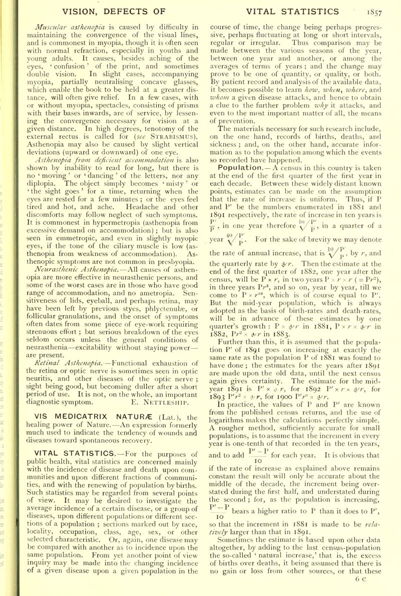 Muscular asthenopia is caused by difficully in maintaining the convergence of the visual lines, and is commonest in myopia, though it is often seen with normal refraction, especially in youths and young adults. It causes, besides aching of the eyes, ' confusion' of the print, and sometimes double vision. In slight cases, accompanying myopia, partially neutralising concave glasses, which enable the book to be held at a greater dis- tance, will often give relief. In a few cases, with cir without myopia, spectacles, consisting of prisms with their bases inwards, are of service, by lessen- ing the convergence necessary for vision at a given distance. In high degrees, tenotomy of the external rectus is called for (see Strabismus). Asthenopia may also be caused by slight vertical deviations (upward or downward) of one eye. Asthenopia from defiiicnt accoiniiiodatioii is also shown by inability to read for long, but there is no ' moving ' or ' dancing ' of the letters, nor any diplopia. The object simply becomes ' misty ' or 'the sight goes' for a time, returning when the eyes are rested for a few minutes ; or the eyes feel tired and hot, and ache. Headache and other discomforts may follow neglect of such symptoms. It is commonest in hypermetropia (asthenopia from excessive demand on accommodation) ; but is also seen in emmetropic, and even in slightly myopic eyes, if the tone of the ciliary muscle is low (as- thenopia from weakness of accommodation). As- thenopic symptoms are not common in presbyopia. Neurasthenic Asthenopia.—All causes of asthen- opia are more effective in neurasthenic persons, and some of the worst cases are in those who have good range of accommodation, and no ametropia. Sen- sitiveness of lids, eyeball, and perhaps retina, may have been left by previous styes, phlyctenulae, or follicular granulations, and the onset of symptoms often dates from some piece of eye-work requiring strenuous effort ; but serious breakdown of the eyes seldom occurs unless the general conditions of neurasthenia—excitability without staying power — are present. Retinal Asthenopia.—Functional exhaustion of the retina or optic nerve is sometimes seen in optic neuritis, and other diseases of the optic nerve ; sight being good, but becoming duller after a short period of use. It is not, on the whole, an important diagnostic symptom. E. Nkttlesiiii'. VIS MEDICATRIX NATUR/E (Lat.), the healing power of Nature.—An expression formerly much used to indicate the tendency of wounds and diseases toward spontaneous recovery. VITAL STATISTICS.—For the purposes of public health, vital statistics are concerned mainly with the incidence of disease and death upon com- munities and upon different fractions of communi- ties, and with the renewing of population by births. Such statistics may be regarded from several points of view. It may be desired to investigate the average incidence of a certain disease, or a group of diseases, upon difterent populations or different sec- tions of a population ; sections marked out by race, locality, occupation, class, age, sex, or other selected characteristic. Or, again, one disease may be compared with another as to incidence upon the same population. From yet anf)ther point of view inquiry may be made into the changing incidence of a given disease upon a given population in the course of time, the change being perhaps progres- sive, perhaps fluctuating at long or short intervals, regular or irregular. Thus comparison may be made between the various seasons of the year, between one year and another, or among the averages of terms of years ; and the change may prove to be one of quantity, or quality, or both. By patient record and analysis of the available data, it becomes possible to learn liow, when, inhere, and wiwiii a givt-n disease attacks, and hence to obtain a clue to the further problem why it attacks, and even to the most important matter of all, the means of prevention. The materials necessary for such research include, on the one hand, records of births, deaths, and sickness ; and, on the other hand, accurate infor- mation as to the population among which the events so recorded have happened. Population. — A census in this country is taken at the end of the first quarter of the first year in each decade. Between these widely distant known points, estimates can be made on the assumption that the rate of increase is uniform. Thus, if P and P' be the numbers enumerated in 18S1 and 1891 respectively, the rate of increase in ten years is £■ , in one year therefore \/^^ , in a quarter of a 40 /p' year p • For the sake of brevity we may denote the rate of annual increase, that is ^\/^ > by r, and the quarterly rate by sj/r. Then the estimate at the end of the first quarter of 1882, one year after the census, will be P x 7-, in two years P > r > r { = Vr'-), in three years Pr', and so on, year by year, till we come to P X r', which is of course equal to P'. But the mid-year population, which is always adopted as the basis of birth-rates and death-rates, will be in advance of these estimates by one quarter's growth : P x ^r in 1881, P x x in 1882, JV- ■ ji/r in 1883. Further than this, it is assumed that the popula- tion P' of 1891 goes on increasing at exactly the same rate as the population P of 1881 was found to have done; the estimates for the years after l8gr are made upon the old data, until the next census again gives certainty. The estimate for the mid- year 1891 is P'X <i r, for 1892 P'x r x ti/r, for 1893 V'r' ■ .)'r, for 1900 PV x ^r. In practice, the values of P and P' are known from the published census returns, and the use of logarithms makes the calculations perfectly simple. A rougher method, sufficiently accurate for small populations, is to assume that the increment in every year is one-tenth of that recorded in the ten years, P' - P and to add for each year. It is obvious that 10 if the rate of increase as explained above remains constani the result will only be accurate about the middle of the decade, the increment being over- stated during the first half, and understated during the second ; for, as the population is increasing, P' —P bears a higher ratio to P than it does to P', 10 so that the increment in 1881 is made to be rela- tively larger than that in 1891. Sometimes the estimate is based upon other data altogether, by adding to the last census-population the so-called ' natural increase,' that is, the excess of births over deaths, it being assumed that there is no gain or loss from other sources, or that these 6 C