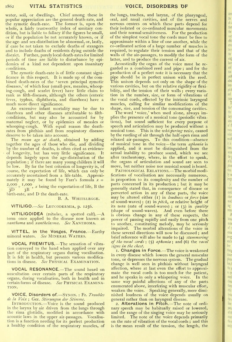 water, soil, or dwellings. Chief among these in popular appreciation are the general death-rate, and the zymotic death-rale. The former is, upon the whole, a fairly trustworthy index of sanitary con- dition, but is liable to fallacy if the figures be small, or if the population be not accurately known, or if the age- and sex-distribution be abnormal, or, lastly, if care be not taken to exclude deaths of strangers and to include deaths of residents dying outside the district. Further, purely local death-rates for limited periods of time are liable to disturbance by epi- demics of a kind not dependent upon insanitary conditions. The zymotic death-rate is of little constant signi- ficance in this respect. It is made up of the com- bined death-rales of the ' seven principal zymotic diseases,' of which four (small-pox, measles, whoop- ing-cough, and scarlet fever) have little claim to rank as filth-diseases, although the others (enteric fever, typhus, diphtheria, and diarrhoea) have a much more direct significance. An excessive infant mortality may be due to diarrhoea and other diseases attributable to filth- conditions, but may also be accounted for by maternal neglect, or by epidemics of measles or whooping-cough. With equal reason the death- rates from phthisis and from respiratory diseases deserve to be taken into account. The mean age at death, obtained by adding together the ages of those who die, and dividing by the number of deaths, is often cited as evidence of longevity, but has very little significance. It depends largely upon the age-distribution of the population ; if there are many young children it will be low. By far the best criterion of longevity is, of course, the expectation of life, which can only be accurately ascertained from a life-table. Approxi- mately it may be found by Farr's formula x = ?^??-f ''^°) •* being the expectation of life, B the birth-rate, and D the death-rate. B. A. Whitelegge. VITILIGO.—See Leucodermia, p. 1256. VITILIGOIDEA [vititltis, a spotted calf).—A term once applied to the disease now known as xanthoma and xanthelasma. See Xanthoma. VITTEL, in the Vosges, France.—Earthy mineral waters. See Mineral Waters. VOCAL FREMITUS.—The sensation of vibra- tion conveyed to the hand when applied over any part of the respiratory organs during vocalisation. It is felt in health, but presents various modifica- tions in disease. See Physical Examination. VOCAL RESONANCE.—The sound heard on auscultation over certain parts of the respiratory organs, during vocalisation, both in health and in certain forms of disease. See Physical Examina- tion. VOICE, Disorders of.—Synon. : Fr. Troubles de la Voix ; Ger. Storungen der Stimme. Introduction.—Voice is the sound produced in the larynx by air driven from the lungs through the rima glottidis, modified in accordance with acoustic laws in the upper air-passages. Vocalisa- tion is a function needing for its perfect production a healthy condition of the respiratory muscles, of the lungs, trachea, and larynx, of the pharyngeal, oral, and nasal cavities, and of the nerves and nervous centres on which these parts depend for their isolated or co-ordinated muscular movements and their normal sensitiveness. For the production of the simplest vocal tone the cords must be free to approximate within a line of one another, while the co-ordinated action of a large number of muscles is required, to regulate their tension and that of the walls of the air-passages, to modify the form of the latter, and to produce the current of air. Acoustically the organ of the voice must be re- garded as a combined reed and pipe ; and for the production of a perfect note it is necessary that the pipe should be in perfect unison with the reed. This unison depends not only on the shape of the various cavities, but on the relative rigidity or flexi- bility, and the tension of their walls ; every varia- tion in the number, size, or form of vibrations of the vocal cords, effected by the intrinsic laryngeal muscles, calling for similar modifications of the shape, size, and tension of the consonating cavities. The word 'voice,'when used alone, always im- plies the presence of a musical tone (periodic vibra- tions), but sound sufficient for every purpose of speech and articulation may be produced without a musical tone. This is the ivhispei-ing voice, caused by the rustling of air through the half-open rima and relaxed air-passages. To this condition—absence of musical tone in the voice—the term aphonia is applied, and it must be distinguished from the actual inability to produce sound, which we see after tracheotomy, where, in the effort to speak, the organs of articulation and sound are seen to move, but neither noise nor musical sound is heard. Pathological Relations.—The morbid modi- fications of vocalisation are necessarily numerous, in proportion to its complexity and the number of parts concerned in its production ; but it may be generally stated that, in consequence of disease or perverted action in any of these parts, the voice may be altered either (I) in loudness or force (size of sound-waves) ; (2) in pitch, or relative height of its note (rate of sound-waves) ; or (3) in quality (shape of sound-waves). And even before there is obvious change in any of these respects, the power of passing rapidly and easily from one pitch to another, constituting melody, may be seriously impaired. The morbid alterations of the voice in these several directions will now be discussed ; and brief reference will also be made to (4) stammering of the vocal cords ; (5) aphonia ; and (6) the vocal signs in the chest. 1. Changes In Force.—The voice is weakened in every disease which lowers the general muscular tone, or depresses the nervous system. The gradual change is well seen in phthisis without laryngeal affection, where at last even the effort to approxi- mate the vocal cords is too much for the patient, and he speaks in only a whispering voice. In the same way painful affections of any of the parts enumerated above, interfering with muscular effort, weaken the voice. Speaking generally, mere dimi- nished loudness of the voice depends usually on general rather than on laryngeal disease. 2. Alterations In Pitch.—The note of ordi- nary speech may be habitually raised or lowered, and the range of the singing voice may be seriously limited. The note of the voice depends primarily on the rate of vibration of the vocal cords ; and this is the mean result of the tension, the length, the