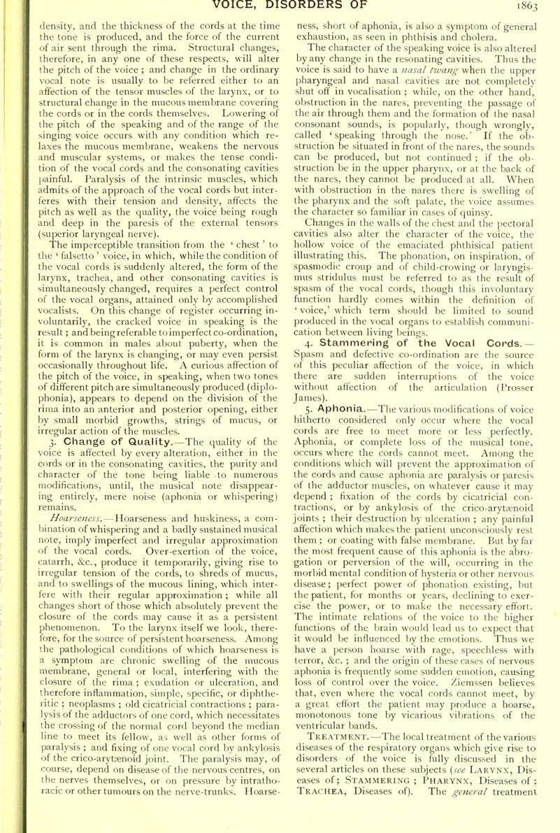 density, and the thickness of the cords at the time the tone is produced, and the force of the current of air sent through the rima. Structural changes, therefore, in any one of these respects, will alter the pitch of the voice ; and change in the ordinary vocal note is usually to be referred either to an affection of the tensor muscles of the larynx, or to structural change in the mucous membrane covering the cords or in the cords themselves. Lowering of the pitch of the speaking and of the range of the singing voice occurs with any condition which re- laxes the mucous membrane, weakens the nervous and muscular systems, or makes the tense condi- tion of the vocal cords and the consonating cavities [lainful. Paralysis of the intrinsic muscles, which admits of the approach of the vocal cords but inter- feres with their tension and density, affects the pitch as well as the quality, the voice being rough and deep in the paresis of the external tensors (superior laryngeal nerve). The imperceptible transition from the ' chest ' to the ' falsetto ' voice, in which, while the condition of the vocal cords is suddenly altered, the form of the larynx, trachea, and other consonating cavities is simultaneously changed, requires a perfect control of the vocal organs, attained only by accomplished vocalists. On this change of register occurring in- voluntarily, the cracked voice in speaking is the result; andbeingreferable toimperfect co-ordination, it is common in males about puberty, when the form of the larynx is changing, or may even persist occasionally throughout life. A curious affection of the pitch of the voice, in speaking, when two tones of different pitch are simultaneously produced (diplo- phonia), appears to depend on the division of the rima into an anterior and posterior opening, either by small morbid growths, strings of mucus, or irregular action of the muscles. 3. Change of Quality.—The quality of the voice is affected by every alteration, either in the cords or in the consonating cavities, the purity and character of the tone being liable to numerous modifications, until, the musical note disappear- ing entirely, mere noise (aphonia or whispering) remains. Hoarseness.—Hoarseness and huskiness, a com- bination of whispering and a badly sustained musical note, imply imperfect and irregular approximation of the vocal cords. Over-exertion of the voice, catarrh, &c., produce it temporarily, giving rise to irregular tension of the cords, to shreds of mucus, and to swellings of the mucous lining, which inter- fere with their regular approximation ; while all changes short of those which absolutely prevent the closure of the cords may cause it as a persistent phenomenon. To the larynx itself we look, there- fore, for the source of persistent hoarseness. Among the pathological conditions of which hoarseness is a symptom are chronic swelling of the mucous membrane, general or local, interfering with the closure of the rima ; exudation or ulceration, and therefore inflammation, simple, specific, or diphthe- ritic ; neoplasms ; old cicatricial contractions ; para- lysis of the adductors of one cord, which necessitates the crossing of the normal cord beyond the median line to meet its fellow, as well as other forms of paralysis ; and fixing of one vocal cord by ankylosis of the crico-arytfenoid joint. The paralysis may, of course, depend on disease of the nervous centres, on the nerves themselves, or on pressure by intratho- racic or other tumours on the nerve-trunks. Hoarse- ness, short of aphonia, is also a symptom of general exhaustion, as seen in phthisis and cholera. The character of the speaking voice is also altered by any change in the resonating cavities. Thus the voice is said to have a nasal twang when the upper pharyngeal and nasal cavities are not completely shut off in vocalisation ; while, on the other hand, olxstruction in the nares, preventing the passage of the air through them and the formation of the nasal consonant sounds, is popularly, though wrongly, called 'speaking through the nose. If the ob- struction be situated in front of the nares, the sounds can be produced, but not continued ; if the ob- struction be in the upper pharynx, or at the back of the nares, they cannot be produced at all. When with obstruction in the nares there is swelling of the pharynx and the soft palate, the voice assumes the character so familiar in cases of quinsy. Changes in the walls of the chest and the pectoral cavities also alter the character of the voice, the hollow voice of the emaciated phthisical patient illustrating this. The phonation, on inspiration, of spasmodic croup and of child-crowing or laryngis- mus stridulus must be referred to as the result of spasm of the vocal cords, though this involuntary function hardly comes within the definition of ' voice,' which term should be limited to sound produced in the vocal organs to establish communi- cation Ijetween living beings. 4. Stammering of the Vocal Cords.— Spasm and defective co-ordination are the source of this peculiar affection of the voice, in which there are sudden interruptions of the voice without affection of the articulation (Prosser James). 5. Aphonia.—The various modifications of voice hitherto considered only occur where the vocal cords are free to meet more or less perfectly. Aphonia, or complete loss of the musical tone, occurs where the cords cannot meet. Among the conditions which will prevent the approximation of the cords and cause aphonia are paralysis or paresis of the adductor muscles, on whatever cause it may depend ; fixation of the cords by cicatricial con- tractions, or by ankylosis of the crico-arytasnoid joints ; their destruction by ulceration ; any painful affection which makes the patient unconsciously rest them ; or coating with false membrane. But hy far the most frequent cause of this aphonia is the abro- gation or perversion of the will, occurring in the morbid mental condition of hysteria or other nervous disease; perfect power of phonation existing, but the patient, for months or years, declining to exer- cise the power, or to make the necessary effort. The intimate relations of the voice to the higher functions of the brain would lead us to expect that it would be influenced by the emotions. Thus we have a person hoarse with rage, speechless with terror, &c. ; and the origin of these cases of nervous aphonia is frequently some sudden emotion, causing loss of control over the voice. Ziemssen believes that, even where the vocal cords cannot meet, by a great effort the patient may produce a hoarse, monotonous tone by vicarious vibrations of the ventricular bands. Treatment.—The local treatment of the various diseases of the respiratory organs which give rise to disorders of the voice is fully discussed in the several articles on these subjects (see Larynx, Dis- eases of; Stammering ; Pharynx, Diseases of; Trachea, Diseases of). The general treatment