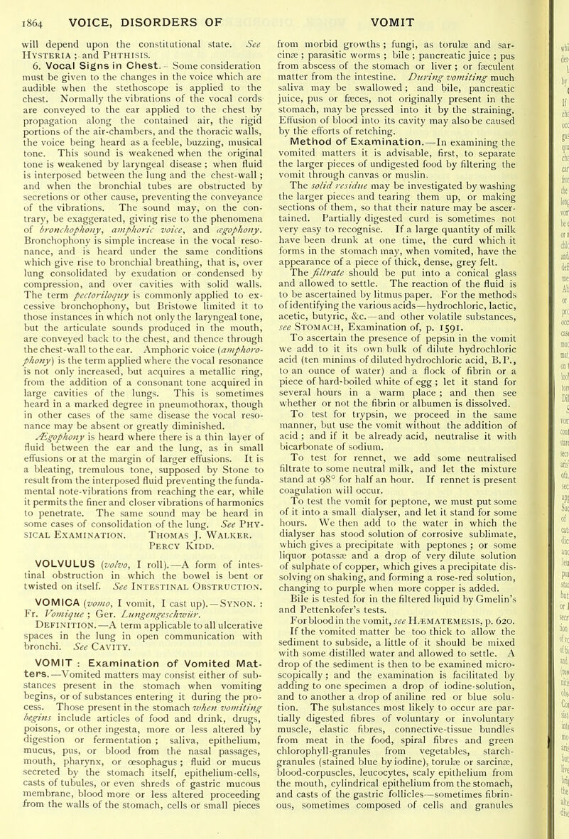 will depend upon the constitutional state. See Hysteria ; and Phthisis. 6. Vocal Signs in Chest. Some consideration must be given to the changes in the voice which are audible when the stethoscope is applied to the chest. Normally the vibrations of the vocal cords are conveyed to the ear applied to the chest by propagation along the contained air, the rigid portions of the air-chambers, and the thoracic walls, the voice being heard as a feeble, buzzing, musical tone. This sound is weakened when the original tone is weakened by laryngeal disease ; when fluid is interposed between the lung and the chest-wall; and when the bronchial tubes are obstructed by secretions or other cause, preventing the conveyance of the vibrations. The sound may, on the con- trary, be exaggerated, giving rise to the phenomena of h7-oncliopho7iy, amphoric voice, and cTgophony. Bronchophony is simple increase in the vocal reso- nance, and is heard under the same conditions which give rise to bronchial breathing, that is, over lung consolidated by exudation or condensed by compression, and over cavities with solid walls. The term pectoriloquy is commonly applied to ex- cessive bronchophony, but Bristowe limited it to those instances in which not only the laryngeal tone, but the articulate sounds produced in the mouth, are conveyed back to the chest, and thence through the chest-wall to the ear. Amphoric voice (a?iiphoro- phony) is the term applied where the vocal resonance is not only increased, but acquires a metallic ring, from the addition of a consonant tone acquired in large cavities of the lungs. This is sometimes heard in a marked degree in pneumothorax, though in other cases of the same disease the vocal reso- nance may be absent or greatly diminished. ALgophony is heard where there is a thin layer of fluid between the ear and the lung, as in small effusions or at the margin of larger effusions. It is a bleating, tremulous tone, supposed by Stone to result from the interposed fluid preventing the funda- mental note-vibrations from reaching the ear, while it permits the finer and closer vibrations of harmonics to penetrate. The same sound may be heard in some cases of consolidation of the lung. See Phy- sical Examination. Thomas J. Walker. Percy Kidd. VOLVULUS [volva, I roll).—A form of intes- tinal obstruction in which the bowel is bent or twisted on itself. See Intestinal Obstruction. VOMICA (vomo, I vomit, I cast up). —Synon. : Fr. Vomiqiie ; Ger. Lungengeschwiir. Definition.—A term applicable to all ulcerative spaces in the lung in open communication with bronchi. See Cavity. VOMIT : Examination of Vomited Mat- ters.—Vomited matters may consist either of sub- stances present in the stomach when vomiting begins, or of substances entering it during the pro- cess. Those present in the stomach when vomiting begins include articles of food and drink, drugs, poisons, or other ingesta, more or less altered by digestion or fermentation ; saliva, epithelium, mucus, pus, or blood from the nasal passages, mouth, pharynx, or oesophagus; fluid or mucus secreted by the stomach itself, epithelium-cells, casts of tubules, or even shreds of gastric mucous membrane, blood more or less altered proceeding from the walls of the stomach, cells or small pieces from morbid growths ; fungi, as torulse and sar- cinre ; parasitic worms ; bile ; pancreatic juice ; pus from abscess of the stomach or liver ; or fasculent matter from the intestine. During vomiting much saliva may be swallowed; and bile, pancreatic juice, pus or fosces, not originally present in the stomach, may be pressed into it by the straining. Eft'usion of blood into its cavity may also be caused by the efforts of retching. Method of Examination.—In examining the vomited matters it is advisable, first, to separate the larger pieces of undigested food by filtering the vomit through canvas or muslin. The solid residue may be investigated by washing the larger pieces and tearing them up, or making sections of them, so that their nature may be ascer- tained. Partially digested curd is sometimes not very easy to recognise. If a large quantity of milk have been drunk at one time, the curd which it forms in the stomach may, when vomited, have the appearance of a piece of thick, dense, grey felt. The filtrate should be put into a conical glass and allowed to settle. The reaction of the fluid is to be ascertained by litmus paper. For the methods of identifying the various acids—hydrochloric, lactic, acetic, butyric, &c. —and other volatile substances, see Stomach, Examination of, p. 1591. To ascertain the presence of pepsin in the vomit we add to it its own bulk of dilute hydrochloric acid (ten minims of diluted hydrochloric acid, B.P., to an ounce of water) and a flock of fibrin or a piece of hard-boiled white of egg ; let it stand for several hours in a warm place ; and then see whether or not the fibrin or albumen is dissolved. To test for trypsin, we proceed in the same manner, but use the vomit without the addition of acid ; and if it be already acid, neutralise it with bicarbonate of sodium. To test for rennet, we add some neutralised filtrate to some neutral milk, and let the mixture stand at 98° for half an hour. If rennet is present coagulation will occur. To test the vomit for peptone, we must put some of it into a small dialyser, and let it stand for some hours. We then add to the water in which the dialyser has stood solution of corrosive sublimate, which gives a precipitate with peptones ; or some liquor potassK and a drop of very dilute solution of sulphate of copper, which gives a precipitate dis- solving on shaking, and forming a rose-red solution, changing to purple when more copper is added. Bile is tested for in the filtered liquid by Gmelin's and Pettenkofer's tests. Forbloodin the vomit, see H.-ematemesis, p. 620. If the vomited matter be too thick to allow the sediment to subside, a little of it should be mixed with some distilled water and allowed to settle. A drop of the sediment is then to be examined micro- scopically ; and the examination is facilitated by adding to one specimen a drop of iodine-solution, and to another a drop of aniline red or blue solu- tion. The substances most likely to occur are par- tially digested fibres of voluntary or involuntary muscle, elastic fibres, connective-tissue bundles from meat in the food, spiral fibres and green chlorophyll-granules from vegetables, starch- granules (stained blue by iodine), toruloe or sarcinae, blood-corpuscles, leucocytes, scaly epithelium from the mouth, cylindrical epithelium from the stomach, and casts of the gastric follicles—sometimes fibrin- ous, sometimes composed of cells and granules