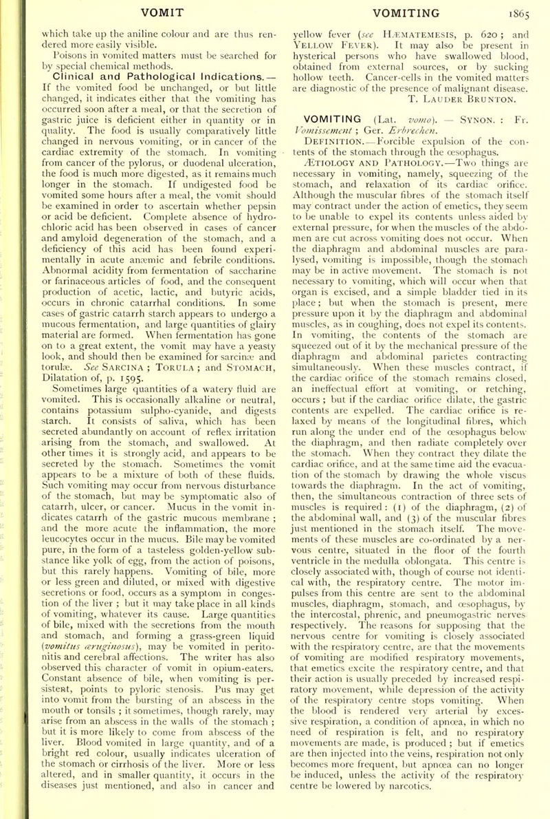 which take up the aniline colour and are thus ren- dered more easily visible. Poisons in vomited matters must be searched for by special chemical methods. Clinical and Pathological Indications.— If the vomited food be unchanged, or but little changed, it indicates either that the vomiting has occurred soon after a meal, or that the secretion of gastric juice is deficient either in quantity or in quality. The food is usually comparatively little changed in nervous vomiting, or in cancer of the cardiac extremity of the stomach. In vomiting from cancer of the pylorus, or duodenal ulceration, the food is much more digested, as it remains much longer in the stomach. If undigested food be vomited some hours after a meal, the vomit should be examined in order to ascertain whether pepsin or acid be deficient. Complete absence of hydro- chloric acid has been observed in cases of cancer and amyloid degeneration of the stomach, and a deficiency of this acid has been found experi- mentally in acute anremic and febrile conditions. Abnormal acidity from fermentation of saccharine or farinaceous articles of food, and the consequent production of acetic, lactic, and butyric acids, occurs in chronic catarrhal conditions. In some cases of gastric catarrh starch appears to undergo a mucous fermentation, and large quantities of glairy material are formed. When fermentation has gone on to a great extent, the vomit may have a yeasty look, and should then be examined for sarcin:v and torulre. See Sarcina ; Torula ; and Stomach, Dilatation of, p. 1595. Sometimes large quantities of a watery fluid are vomited. This is occasionally alkaline or neutral, contains potassium sulpho-cyanide, and digests starch. It consists of saliva, which has been secreted abundantly on account of reflex irritation arising from the stomach, and swallowed. At other times it is strongly acid, and appears to be secreted by the stomach. Sometimes the vomit appears to be a mixture of both of these fluids. Such vomiting may occur from nervous disturbance of the stomach, Init may be symptomatic also of catarrh, ulcer, or cancer. Mucus in the vomit in- dicates catarrh of the gastric mucous membrane ; and the more acute the inflammation, the more leucocytes occur in the mucus. Bile may be vomited pure, in the form of a tasteless golden-yellow sub- stance like yolk of egg, from the action of poisons, but this rarely happens. Vomiting of bile, more or less green and diluted, or mixed with digestive secretions or food, occurs as a symptom in conges- tion of the liver ; but it may take place in all kinds of vomiting, whatever its cause. Large quantities of bile, mixed with the secretions from the mouth and stomach, and forming a grass-green liquid (vomitus lErtigiiiostts), may be vomited in perito- nitis and cerebral affections. The writer has also observed this character of vomit in opium-eaters. Constant absence of bile, when vomiting is per- sistent, points to pyloric stenosis. Pus may get into vomit from the bursting of an abscess in the mouth or tonsils ; it sometimes, though rarely, may arise from an abscess in the walls of the stomach ; but it is more likely to come from abscess of the liver. Blood vomited in large quantity, and of a bright red colour, usually indicates ulceration of the stomach or cirrhosis of the liver. More or less altered, and in smaller quantity, it occurs in the diseases just mentioned, and also in cancer and yellow fever (see H.'EMATEMESIS, p. 620 ; and Yellow Fever). It may also be present in hysterical persons who have swallowed blood, obtained from external sources, or by sucking hollow teeth. Cancer-cells in the vomited matters are diagnostic of the presence of malignant disease. T. Lauder Brunton. VOMITING (Lai. vomo). — Synon. : Fr. ]'omissement ; Ger. ErbrecJioi. Definition. — Forcible expulsion of the con- tents of the stomach through the oesophagus. /Etiology and Pathology.—Two things are necessary in vomiting, namely, squeezing of the stomach, and relaxation of its cardiac orifice. Although the muscular fibres of the stomach itself may contract under the action of emetics, they seem to be unable to expel its contents unless aided bv external pressure, for when the muscles of the abdo- men are cut across vomiting does not occur. When the diaphragm and abdominal muscles are para- lysed, vomiting is impossible, though the stomach may be in active movement. The stomach is not necessary to vomiting, which will occur when that organ is excised, and a simple bladder tied in its place; but when the stomach is present, mere pressure upon it by the diaphragm and abdominal muscles, as in coughing, does not expel its contents. In vomiting, the contents of the stomach are squeezed out of it by the mechanical pressure of the diaphragm and abdominal parietes contracting simultaneously. When these muscles contract, if the cardiac orifice of the stomach remains closed, an ineft'ectual effort at vomiting, or retching, occurs ; but if the cardiac orifice dilate, the gastric contents are expelled. The cardiac orifice is re- laxed by means of the longitudinal fibres, which run along the under end of the oesophagus below the diaphragm, and then radiate completely over the stomach. When they contract they dilate the cardiac orifice, and at the same time aid the evacua- tion of the stomach by drawing the whole viscus towards the diaphragm. In the act of vomiting, then, the simultaneous contraction of three sets of muscles is required: (l) of the diaphragm, (2) of the af)dominal wall, and (3) of the muscular fibres just mentioned in the stomach itself. The move- ments of these muscles are co-ordinated by a ner- vous centre, situated in the floor of the fourth ventricle in the medulla oblongata. This centre is closely associated with, though of course not identi- cal with, the respiratory centre. The motor im- pulses from this centre are sent to the abdominal muscles, diaphragm, stomach, and oesophagus, by the intercostal, phrenic, and pneumogastric nerves respectively. The reasons for supposing that the nervous centre for vomiting is closely associated with the respiratory centre, are that the movements of vomiting are modified respiratory movements, that emetics excite the respiratory centre, and that their action is usually preceded by increased respi- ratory movement, while depression of the activity of the respiratory centre stops vomiting. When the blood is rendered very arterial l)y exces- sive respiration, a condition of apncea, in which no need of respiration is felt, and no respiratory movements are made, is produced ; but if emetics are then injected into the veins, respiration not only becomes more frequent, but apnoea can no longer be induced, unless the activity of the respiratory centre be lowered by narcotics.