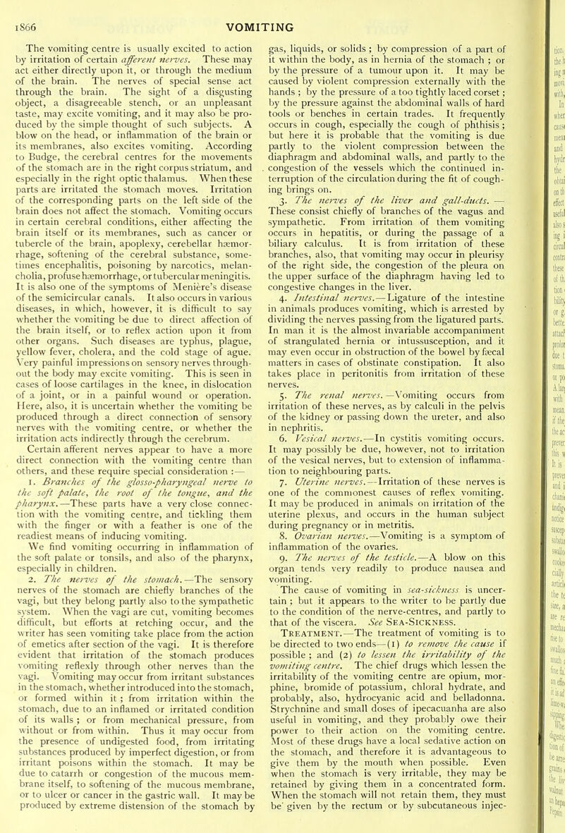 The vomiting centre is usually excited to action by irritation of certain afferent nerves. These may act either directly upon it, or through the medium of the brain. The nerves of special sense act through the brain. The sight of a disgusting object, a disagreeable stench, or an unpleasant taste, may excite vomiting, and it may also be pro- duced by the simple thought of such subjects. A blow on the head, or inflammation of the brain or its membranes, also excites vomiting. According to Budge, the cerebral centres for the movements of the stomach are in the right corpus striatum, and especially in the right optic thalamus. When these parts are irritated the stomach moves. Irritation of the corresponding parts on the left side of the brain does not affect the stomach. Vomiting occurs in certain cerebral conditions, either affecting the brain itself or its membranes, such as cancer or tubercle of the brain, apoplexy, cerebellar hsemor- rhage, softening of the cerebral substance, some- times encephalitis, poisoning by narcotics, melan- cholia, profuse hcemorrhage, or tubercular meningitis. It is also one of the symptoms of Meniere's disease of the semicircular canals. It also occurs in various diseases, in which, however, it is difficult to say whether the vomiting be due to direct affection of the brain itself, or to reflex action upon it from other organs. Such diseases are typhus, plague, yellow fever, cholera, and the cold stage of ague. Very painful impressions on sensory nerves through- out the body may excite vomiting. This is seen in cases of loose cartilages in the knee, in dislocation of a joint, or in a painful wound or operation. Here, also, it is uncertain whether the vomiting be produced through a direct connection of sensory nerves with the vomiting centre, or whether the irritation acts indirectly through the cerebrum. Certain afferent nerves appear to have a more direct connection with the vomiting centre than others, and these require special consideration : — 1. Branches of the glosso-pharyngeal nerve to the soft palate, the root of the tongue, and the pharynx.—These parts have a very close connec- tion with the vomiting centre, and tickling them with the finger or with a feather is one of the readiest means of inducing vomiting. We find vomiting occurring in inflammation of the soft palate or tonsils, and also of the pharynx, especially in children. 2. The nerves of the stomach. —The sensory nerves of the stomach are chiefly branches of the vagi, but they belong partly also to the sympathetic system. When the vagi are cut, vomiting becomes difficult, but efforts at retching occur, and the writer has seen vomiting take place from the action of emetics after section of the vagi. It is therefore evident that irritation of the stomach produces vomiting reflexly through other nerves than the vagi. Vomiting may occur from irritant substances in the stomach, whether introduced into the stomach, or formed within it ; from irritation within the stomach, due to an inflamed or irritated condition of its walls ; or from mechanical pressure, from without or from within. Thus it may occur from the presence of undigested food, from irritating substances produced by imperfect digestion, or from irritant poisons within the stomach. It may be due to catarrh or congestion of the mucous mem- brane itself, to softening of the mucous membrane, or to ulcer or cancer in the gastric wall. It may be produced by extreme distension of the stomach by gas, liquids, or solids ; by compression of a part of it within the body, as in hernia of the stomach ; or by the pressure of a tumour upon it. It may be caused by violent compression externally with the hands ; by the pressure of a too tightly laced corset; by the pressure against the abdominal walls of hard tools or benches in certain trades. It frequently occurs in cough, especially the cough of phthisis ; but here it is probable that the vomiting is due partly to the violent compression between the diaphragm and abdominal walls, and partly to the congestion of the vessels which the continued in- terruption of the circulation during the fit of cough- ing brings on. 3. The nerves of the liver and gall-dticts. — These consist chiefly of branches of the vagus and sympathetic. From irritation of them vomiting occurs in hepatitis, or during the passage of a biliary calculus. It is from irritation of these branches, also, that vomiting may occur in pleurisy of the right side, the congestion of the pleura on the upper surface of the diaphragm having led to congestive changes in the liver. 4. Intestinal nerves. — Ligature of the intestine in animals produces vomiting, which is arrested by dividing the nerves passing from the ligatured parts. In man it is the almost invariable accompaniment of strangulated hernia or intussusception, and it may even occur in obstruction of the bowel by fsecal matters in cases of obstinate constipation. It also takes place in peritonitis from irritation of these nerves. 5. The renal nerves. —Vomiting occurs from irritation of these nerves, as by calculi in the pelvis of the kidney or passing down the ureter, and also in nephritis. 6. Vesical nerves.—In cystitis vomiting occurs. It may possibly be due, however, not to irritation of the vesical nerves, but to extension of inflamma- tion to neighbouring parts. 7. Uterine nerves. — Irritation of these nerves is one of the commonest causes of reflex vomiting. It may be produced in animals on irritation of the uterine plexus, and occurs in the human subject during pregnancy or in metritis. 8. Ovarian nei-ves.—Vomiting is a symptom of inflammation of the ovaries. 9. The nerves of the testicle.—A blow on this organ tends very readily to produce nausea and vomiting. The cause of vomiting in sea-sickness is uncer- tain ; but it appears to the writer to be partly due to the condition of the nerve-centres, and partly to that of the viscera. See Sea-Sickness. Treatment.—The treatment of vomiting is to be directed to two ends—(l) to remove the cause if possible ; and (2) to lessen the irritability of the vomiting centre. The chief drugs which lessen the irritability of the vomiting centre are opium, mor- phine, bromide of potassium, chloral hydrate, and probably, also, hj'drocyanic acid and belladonna. Strychnine and small doses of ipecacuanha are also useful in vomiting, and they probalily owe their power to their action on the vomiting centre. Most of these drugs have a local sedative action on the stomach, and therefore it is advantageous to give them by the mouth when possible. Even when the stomach is very irritable, they may be retained by giving them in a concentrated form. When the stomach will not retain them, they must be' given by the rectum or by subcutaneous injec-