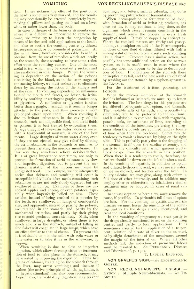 lion. In sea-sickness the effect of the position of the head is sometimes very marked, and the vomit- ing may occasionally be arrested completely by re- moving all pillows and putting the head on a level with, or rather lower than, the body. In cases of disease of the brain or its membranes, where it is difficult or impossible to remove the cause, we must try to lessen the congestion by means of leeches and cold applications to the head ; and also to soothe the vomiting centre by diluted hydrocyanic acid, or by bromide of potassium. At the same time, however, considerable benefit is obtained from the use of remedies which act locally on the stomach, these seeming to have some reflex effect upon the vomiting centre. One of the most useful is ice, which may be constantly sucked, and also swallowed in small lumps. Where the vomit- ing is dependent on the action of the poisons circulating in the blood, as in the later stages of contracting kidney, we must endeavour to eliminate these by increasing the action of the kidneys and of the skin. In vomiting dependent on inflamma- tion of the mouth and fauces, we lessen the irrita- bility by soothing or astringent gargles, confections, or glycerine. A confection or glycerine is often better than a gargle, inasmuch as it remains longer attached to the parts, and thus exercises a more prolonged effect upon them. When vomiting is due to irritant substances in the cavity of the stomach, such as indigestible food, and acrid fluids or poisons, it is best treated by evacuating them. A large draught of lukewarm water, alone or mixed with a teaspoonful of mustard, is one of the best means. Large draughts of warm water alone, even if they are not ejected, may give relief by diluting the acrid substances in the stomach so much as to prevent their irritating the mucous membrane. In this way they sometimes relieve sick-headaches. It is of great importance sometimes, not only to prevent the formation of acrid substances by slow and imperfect digestion, but to prevent the me- chanical irritation of the mucous membrane by undigested food. For example, we not infrequently notice that sickness and vomiting will occur in susceptible individuals after meals containing such substances as are not only slowly digested, but are swallowed in lumps. Examples of these are un- cooked apples and cheese, or even potatoes, espe- cially when imperfectly boiled or new. These articles, instead of being crushed to a powder by the teeth, are swallowed in lumps of considerable size, and apparently, instead of passing the pylorus, are retained in the stomach, and, partly by the mechanical irritation, and partly by their giving rise to acrid products, cause sickness. Milk, when swallowed in large draughts, or when there is too much acidity in the stomach, instead of falling in fine fiakes will coagulate in large lumps, which have an effect similar to that of cheese. To prevent this it is advisable to mix the milk with soda-water or lime-water, or to take it, as in the whey-cure, by sipping. When vomiting is due to slow or imperfect digestion, which allows decomposition or fermenta- tion of food to take place in the stomach, it may l)e arrested by improving the digestion. Thus five grains of calomel, by acting on the stomach through the liver, may arrest vomiting ; and tincture of walnut (the active principle of which, juglandin, is an hepatic stimulant) has also been recommended. I'epsin also, by facilitating digestion, may prevent vomiting ; and bitters, such as calumba, may do so by preventing putrefaction or fermentation. When decomposition or fermentation of food, with formation of acrid or irritating products, has once set in, it may continue a long time, as the organisms which cause it remain constantly in the stomach, and renew the process in every fresh supply of food. It may be stopped by antiseptics. Where the vomited matters are frothy and yeasty- looking, the sulphurous acid of the Pharmacopoeia, in doses of one fluid drachm, diluted with half a wine-glassful of water, often arrests such vomiting like a charm. Creosote has a similar action, but possibly has some additional action on the nervous system, as it is useful even in cases where the vomiting does not appear to be due to decomposi- tion of food. In dilatation of the stomach these antiseptics may fail, and the best results are obtained by washing out the stomach by a syphon-apparatus. See Lavage. For the treatment of irritant poisoning, see Poisons. When the mucous membrane of the stomach itself is inflamed or irritated, we must try to lessen the irritation. The best drugs for this purpose are ice, diluted hydrocyanic acid, opium, and bismuth. The insoluble salts of bismuth, and especially the subnitrate, are to be preferred to the solutions; and it is advisable to combine them with magnesia, potash, soda, or carbonate of lime, according to the condition of the intestines, preferring the mag- nesia when the bowels are confined, and carbonate of lime when they are too loose. Sometimes the tendency to vomit is increased by lying on the right side. This is probably partly due to the dragging of the stomach itself upon the cardiac extremity, and partly to the difficulty with which gaseous eructa- tions escape from the stomach in this position. When there is a tendency to vomit, therefore, the patient should lie down on the left side after a meal. In the vomiting of hepatitis, in addition to opium and diluted hydrocyanic acid, we may use ice-water, or ice swallowed, and leeches over the liver. In biliary calculus, we may give, along with opium, a full dose of ether internally, and in addition may employ ether or chloroform by inhalation ; similar treatment may be adopted in cases of renal cal- culus. In intussusception or hernia we must remove the cause, if possible. In peritonitis full doses of opium are best. For the vomiting in cystitis and ovarian diseases we must lessen the sensibility of the vomit- ing centres by the drugs already mentioned, and treat the local conditions. In the vomiting of pregnancy we trust partly to the drugs already mentioned to act on the vomiting centre, and partly to local applications. It is sometimes arrested by the application of a lo-per- cent. solution of nitrate of silver to the os uteri, or by slight detachment of the membranes around the margin of the internal os. Where all other methods fail, the induction of premature labour must be resorted to. See Pregnancy, Diseases and Disorders of, p. 1307. T. Lauder Brunton. VON GRAEFE S SIGN.—^^-^ Exophthalmic Goitre. VON RECKLINGHAUSEN'S DISEASE.— Synon. : Multiple Neuro-fibromata. — See Tu- mours.