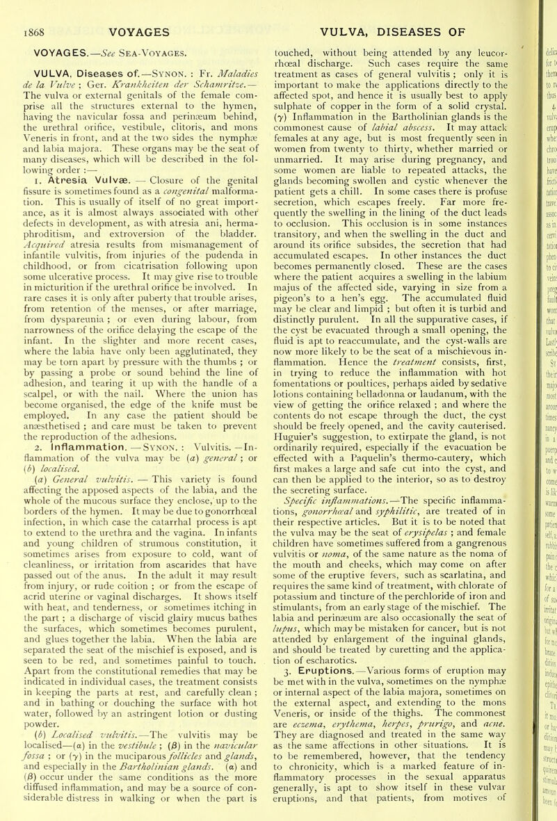 VOYAGES.—Sea-Voyages. VULVA, Diseases of.—Synon. : Fr. Maladies de la Viih'e : Ger. Kra>ikheiten der Schamritze.— The vulva or external genitals of the female com- prise all the structures external to the hymen, having the navicular fossa and perinajum behind, the urethral orifice, vestibule, clitoris, and mons Veneris in front, and at the two sides the nymphte and labia niajora. These organs may be the seat of many diseases, which will be described in the fol- lowing order :— 1. Atresia Vulvae. — Closure of the genital fissure is sometimes found as a congenital malforma- tion. This is usually of itself of no great import- ance, as it is almost always associated with other defects in development, as with atresia ani, herma- phroditism, and extroversion of the bladder. Acquired atresia results from mismanagement of infantile vulvitis, from injuries of the pudenda in childhood, or from cicatrisation following upon some ulcerative process. It may give rise to trouble in micturition if the urethral orifice be involved. In rare cases it is only after puberty that trouble arises, from retention of the menses, or after marriage, from dyspareunia ; or even during labour, from narrowness of the orifice delaying the escape of the infant. In the slighter and more recent cases, where the labia have only been agglutinated, they may be torn apart by pressure with the thumbs ; or by passing a probe or sound behind the line of adhesion, and tearing it up with the handle of a scalpel, or with the nail. Where the union has become organised, the edge of the knife must be employed. In any case the patient should be anaesthetised ; and care must be taken to prevent the reproduction of the adhesions. 2. Inflammation.—Synon.: Vulvitis.—In- flammation of the vulva may be [a) general; or {b) localised. (a) General vulvitis. — This \ariety is found affecting the apposed aspects of the labia, and the whole of the mucous surface they enclose, up to the borders of the hymen. It may be due to gonorrhoeal infection, in which case the catarrhal process is apt to extend to the urethra and the vagina. In infants and young children of strumous constitution, it sometimes arises from exposure to cold, want of cleanliness, or irritation from ascarides that have passed out of the anus. In the adult it may result from injury, or rude coition ; or from the escape of acrid uterine or vaginal discharges. It shows itself with heat, and tenderness, or sometimes itching in the part; a discharge of viscid glairy mucus bathes the surfaces, which sometimes becomes purulent, and glues together the labia. When the labia are separated the seat of the mischief is exposed, and is seen to be red, and sometimes painful to touch. Apart from the constitutional remedies that may be indicated in individual cases, the treatment consists in keeping the parts at rest, and carefully clean ; and in bathing or douching the surface with hot water, followed by an astringent lotion or dusting powder. {b) Localised vulvitis.—The vulvitis may be localised—(a) in the vestibule ; (/3) in the navicular fossa : or {7) in the muciparous y»///ir/ej' ■s.wA glands, and especially in the Bartholinian glands, (a) and (/3) occur under the same conditions as the more diffused inflammation, and may be a source of con- siderable distress in walking or when the part is touched, without being attended by any leucor- rhoeal discharge. Such cases require the same treatment as cases of general vulvitis ; only it is important to make the applications directly to the affected spot, and hence it is usually best to apply sulphate of copper in the form of a solid crystal. (7) Inflammation in the Bartholinian glands is the commonest cause of labial abscess. It may attack females at any age, but is most frequently seen in women from twenty to thirty, whether married or unmarried. It may arise during pregnancy, and some women are liable to repeated attacks, the glands becoming swollen and cystic whenever the patient gets a chill. In some cases there is profuse secretion, which escapes freely. Far more fre- quently the swelling in the lining of the duct leads to occlusion. This occlusion is in some instances transitory, and when the swelling in the duct and around its orifice subsides, the secretion that had accumulated escapes. In other instances the duct becomes permanently closed. These are the cases where the patient acquires a swelling in the labium majus of the affected side, varying in size from a pigeon's to a hen's egg. The accumulated fluid may be clear and limpid ; but often it is turbid and distinctly purulent. In all the suppurative cases, if the cyst be evacuated through a small opening, the fluid is apt to reaccumulate, and the cyst-walls are now more likely to be the seat of a mischievous in- flammation. Hence the treatment consists, first, in trying to reduce the inflammation with hot fomentations or poultices, perhaps aided by sedative lotions containing belladonna or laudanum, with the view of getting the orifice relaxed ; and where the contents do not escape through the duct, the cyst should be freely opened, and the cavity cauterised. Huguier's suggestion, to extirpate the gland, is not ordinarily required, especially if the evacuation be effected with a Paquelin's thermo-cautery, which first makes a large and safe cut into the cyst, and can then be applied to the interior, so as to destroy the secreting surface. Specific injlamiiiations.—The specific inflamma- tions, gonorrhceal and syphilitic, are treated of in their respective articles. But it is to be noted that the vulva may be the seat of erysipelas ; and female children have sometimes suffered from a gangrenous vulvitis or noma, of the same nature as the noma of the mouth and cheeks, which may come on after some of the eruptive fevers, such as scarlatina, and requires the same kind of treatment, with chlorate of potassium and tincture of the perchloride of iron and stimulants, from an early stage of the mischief. The labia and perinseum are also occasionally the seat of lupus, which may be mistaken for cancer, but is not attended by enlargement of the inguinal glands, and should be treated by curetting and the applica- tion of escharotics. 3. Eruptions.—Various forms of eruption may be met with in the vulva, sometimes on the nymphae or internal aspect of the labia majora, sometimes on the external aspect, and extending to the mons Veneris, or inside of the thighs. The commonest are eczema, erythema, herpes, prurigo, and acne. They are diagnosed and treated in the same way as the same affections in other situations. It is to be remembered, however, that the tendency to chronicity, which is a marked feature of in- flammatory processes in the sexual apparatus generally, is apt to show itself in these vulvar eruptions, and that patients, from motives of