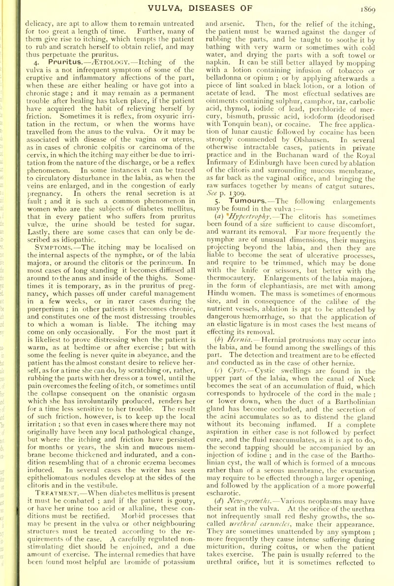delicacy, are apt to allow them to remain untreated for too great a length of time. Further, many of them give rise to itching, which tempts the patient to rub and scratch herself to obtain relief, and may thus perpetuate the pruritus. 4. Pruritus.—Etiology.—Itching of the vulva is a not infrequent symptom of some of the eruptive and inflammatory affections of the part, when these are either healing or have got into a chronic stage ; and it may remain as a permanent trouble after healing has taken place, if the patient have acquired the habit of relieving herself by friction. Sometimes it is reflex, from oxyuric irri- tation in the rectum, or when the worms have travelled from the anus to the vulva. Or it may be associated with disease of the vagina or uterus, as in cases of chronic colpitis or carcinoma of the cervix, in which the itching may either be due to irri- tation from the nature of the discharge, or be a reflex phenomenon. In some instances it can be traced to circulatory disturbance in the labia, as when the veins are enlarged, and in the congestion of early jiregnancy. In others the renal secretion is at fault ; and it is such a common phenomenon in women who are the subjects of diabetes mellitus, that in every patient who suffers from pruritus vulva;, the urine should be tested for sugar. Lastly, there are some cases that can only be de- scribed as idiopathic. Symptoms.—The itching may be localised on the internal aspects of the nymphre, or of the labia majora, or around the clitoris or the perinreum. In most cases of long standing it becomes diffused all around to the anus and inside of the thighs. Some- times it is temporary, as in the pruritus of preg- nancy, which passes off under careful management in a few weeks, or in rarer cases during the puerperium ; in other patients it becomes chronic, and constitutes one of the most distressing troubles to which a woman is liable. The itching may come on only occasionally. For the most part it is likeliest to prove distressing when the patient is warm, as at bedtime or after exercise ; but with some the feeling is never quite in abeyance, and the patient has the almost constant desire to relieve her- self, as for a time she can do, by scratching or, rather, rubbing the parts with her dress or a towel, until the pain overcomes the feeling of itch, or sometimes until the collapse consequent on the onanistic orgasm which she has involuntarily produced, renders her for a time less sensitive to her trouble. The result of such friction, however, is to keep up the local irritation ; so that even in cases where there may not originally have been any local pathological change, but where the itching and friction have persisted for months or years, the skin and mucous mem- brane become thickened and indurated, and a con- dition resembling that of a chronic eczema becomes induced. In several cases the writer has seen epitheliomatous nodules develop at the sides of the clitoris and in the vestibule. Trfatmhnt.—When dialietes mellitus is present it must be combated ; and if the patient is gouty, or have her urine too acid or all<aline, these con- ditions must be rectified. MorViid processes that may he present in the vulva or other neighbouring structures must be treated according to the re- quirements of the case. A carefully regulated non- stimulating diet should be enjoined, and a due amount of exercise. The internal remedies that have been found most helpful are bromide of potassium and arsenic. Then, for the relief of the itching, the patient must be warned against the danger of rubbing the parts, and be taught to soothe it by bathing with very warm or sometimes with cold water, and drying the parts with a soft towel or napkin. It can be still better allayed by mopping with a lotion containing infusion of tobacco or belladonna or opium ; or by applying afterwards a piece of lint soaked in Ijlack lotion, or a lotion of acetate of lead. The most effectual sedatives are ointments containing sulphur, camphor, tar, carbolic acid, thymol, iodide of lead, perchloride of mer- cury, bismuth, prussic acid, iodoform (deodorised with Tonquin bean), or cocaine. The free applica- tion of lunar caustic followed by cocaine has been strongly commended by Olshausen. In several otherwise intractable cases, patients in private practice and in the Buchanan ward of the Royal Infirmary of Edinburgh have been cured by ablation of the clitoris and surrounding mucous membrane, as far back as the vaginal orifice, and bringing the raw surfaces together by means of catgut sutures. Sde p. 1309. 5. Tumours.—The following enlargements may be found in the vulva :— (a) 'Hypertrophy.—The clitoris has sometimes been found of a size sufficient to cause discomfort, and warrant its removal. Far more frequently the nymphae are of unusual dimensions, their margins projecting beyond the labia, and then they are liable to become the seat of ulcerative processes, and require to be trimmed, which may be done with the knife or scissors, but better with the thermocautery. Enlargements of the labia majora, in the form of elephantiasis, are met with among Hindu women. The mass is sometimes of enormous size, and in consequence of the calibre of the nutrient vessels, ablation is apt to be attended by dangerous haemorrhage, so that the application of an elastic ligature is in most cases the best means of effecting its removal. (/') Hernia. — Hernial protrusions may occur into the labia, and be found among the swellings of this part. The detection and treatment are to be effected and conducted as in the case of other hernice. (i) C>'j-/,f. —Cystic swellings are found in the upper part of the labia, when the canal of Nuck becomes the seat of an accumulation of fluid, which corresponds to hydrocele of the cord in the male ; or lower down, when the duct of a Bartholinian gland has become occluded, and the secretion of the acini accumulates so as to distend the gland without its becoming inflamed. If a complete aspiration in either case is not followed by perfect cure, and the fluid reaccumulates, as it is apt to do, the second tapping should be accompanied by an injection of iodine ; and in the case of the Bartho- linian cyst, the wall of which is formed of a mucous rather than of a serous membrane, the evacuation may require to be effected through a larger opening, and followed by the application of a more powerful escharotic. {d) New-growths.—Various neoplasms may have their seat in the vulva. At the orifice of the urethra not infrequently small red fleshy growths, the so- called urethral caruncles, make their appearance. They are sometimes unattended by any symptom ; more frequently they cause intense suffering during micturition, during coitus, or when the patient takes exercise. The pain is usually referred to the urethral orifice, but it is sometimes reflected to
