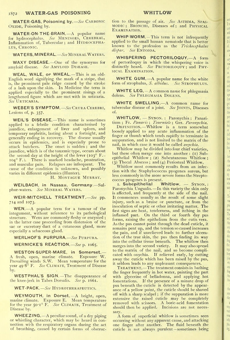 WATER-GAS, Poisoning by.—See Cakbonic Oxide, Poisoning by. WATER-ON-THE-BRAIN.—A popular name for hydrocephalus. See Meninges, Cerebral, Inflammation of, Tubercular ; and Hydrocepha- lus, Chronic. WATERS, MINERAL—^d'i-MiNERAL Waters. WAXY DISEASE.—One of the synonyms for amyloid disease. See Amyloid Disease. WEAL, WALE, on WHEAL—This is an old- English word signifying the mark of a stripe, that is, the prominent pale ridge caused by the stroke of a lash upon the skin. In Medicine the term is applied especially to the prominent risings of a lengthened figure which are met with in urticaria. See Urticaria. WEBER'S SYMPTOM.—Crura Cerebri, Lesions of, p. 357. WEIL'S DISEASE.—This name is sometimes applied to a febrile condition characterised by jaundice, enlargement of liver and spleen, and temporary nephritis, lasting about a fortnight, and generally ending in recovery. The disease usually occurs in epidemics, and is especially prone to attack butchers. The onset is sudden ; and the jaundice, which is of the toxsemic type, occurs about the second day at the height of the fever (103° F.- 104° F.). There is marked headache, prostration, and muscular pain. Relapses are infrequent. The cause of the condition is unknown, and possibly varies in different epidemics (Hunter). H. Montague Murray. WEILBACH, in Nassau, Germany.—Sul- phur-waters. See Mineral Waters. WEIR-MITCHELL TREATMENT.—5«« pp. 714 and 1073. WEN.—A popular term for a tumour of the integument, without reference to its pathological structure. Wens are commonly fleshy or encysted ; in the latter case proceeding from distension of the sac or excretory duct of a cutaneous gland, more especially a sebaceous gland. WERLHOF S PURPURA.—Purpura. WERNICKE'S REACTION.—p. 1065. WESTON-SUPER-MARE, in Somerset.— A fresh, open, marine climate. Exposure W. Prevailing winds S.W. Mean temperature for the year 49*8° F. See Climate, Treatment of Disease by. WESTPHAL'S SIGN.—The disappearance of the knee-jerk in Tabes Dorsalis. See p. 1661. WET-PACK.—See Hydrotherapeutics. WEYMOUTH, in Dorset.- A bright, open, marine climate. Exposure E. Mean temperature for the year 50-1° F. See Climate, Treatment of Disease by. WHEEZING.—A peculiar sound, of a dry piping or whistling character, which may be heard in con- nection wiih the respiratory organs during the act of breathing, caused by certain forms of obstruc- tion to the passage of air. See Asthma, Spas- modic ; Bronchi, Diseases of; and Physical Examination. WHIP-WORM. —This term is not infrequently applied to the small human nematode that is better known to the profession as the TricJiocephalus dispaf. See Entozoa. WHISPERING PECTORILOQUY.—A form of pectoriloquy in which the whispering voice is distinctly heard. See Pectoriloquy ; and Phy- sical Examination. WHITE GUM.—A popular name for the white form of strophulus, S. albidns. See Strophulus. WHITE LEG.-A common name for phlegmasia dolens. See Phlegmasia Dolens. WHITE SWELLING.—A common name for tubercular disease of a joint. 5«<? Joints, Diseases of. WHITLOW. —Synon. : Paronychia; Panari- tium ; Fr. Panaris ; Tourniole; Ger. Pai-onychia. Definition.—Whitlow is a term somewhat loosely applied to any acute inflammation of the finger or thumb which tends rapidly to terminate in suppuration, and is not limited to the matrix of the nail, in which case it would be called onychia. Whitlow may be divided into four chief varieties, but these often merge one into another : (l) Sub- epithelial Whitlow ; {2) Subcutaneous Whitlow ; (3) Thecal Abscess ; and (4) Periosteal Whitlow. Whitlow most commonly results from an infec- tion with the Staphylococcus pyogenes aureus, but less commonly in the more severe forms the -Strepto- coccus pyogenes is present. I. Subepithelial Whitlow. — Synon. : Paronychia Ungualis.—In this variety the skin only is affected, and frequently at the side of the nail. It commences usually as the result of some slight injury, such as a bruise or puncture, or from the inoculation of septic or other irritating matter. The first signs are heat, tenderness, and itching in the inflamed part. On the third or fourth day pus forms, raising the epithelium from the cutis vera. As the pus cannot point through the dead cuticle, it remains pent up, and the tension so caused increases the pain, and if unrelieved leads to further ulcera- tion of the true skin, the pus then finding its way into the cellular tissue beneath. The whitlow then merges into the second variety. It may also spread to the matrix of the nail, and so become compli- cated with onychia. If relieved early, by cutting away the cuticle which has been raised by the pus, it seldom leads to any unpleasant consequences. Treatment.—The treatment consists in bathing the finger frequently in hot water, painting the part with glycerine of belladonna, and applying hot fomentations. If the presence of a minute drop of pus beneath the cuticle is detected by the appear- ance of a yellow point, the cuticle should be shaved off with a sharp scalpel ; if the suppuration is more extensive the raised cuticle may be completely removed with scissors. A boric-acid fomentation should then be applied. Incisions are not neces- sary. A form of superficial whitlow is sometimes seen occurring without any apparent cause, and attacking one finger after another. The fluid beneath the cuticle is not always purulent—sometimes being