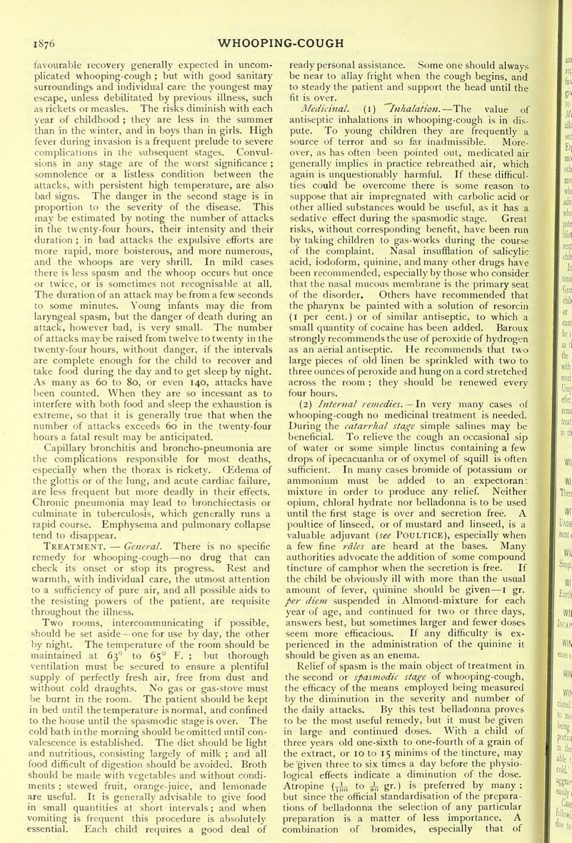 favourable recovery generally expected in uncom- plicated whooping-cough ; but with good sanitary surroundings and individual care the youngest may escape, unless debilitated by previous illness, such as rickets or measles. The risks diminish with each year of childhood ; they are less in the summer than in the winter, and in boys than in girls. High fever during invasion is a frequent prelude to severe complications in the subsequent stages. Convul- sions in any stage are of the worst significance ; somnolence or a listless condition between the attacks, with persistent high temperature, are also bad signs. The danger in the second stage is in proportion to the severity of the disease. This may be estimated by noting the number of attacks in the twenty-four hours, their intensity and their duration ; in bad attacks the expulsive eiforts are more rapid, more boisterous, and more numerous, and the whoops are very shrill. In mild cases there is less spasm and the whoop occurs but once or twice, or is sometimes not recognisable at all. The duration of an attack may be from a few seconds to some minutes. Young infants may die from laryngeal spasm, but the danger of death during an attack, however bad, is very small. The number of attacks may be raised from twelve to twenty in the twenty-four hours, without danger, if the intervals are complete enough for the child to recover and take food during the day and to get sleep by night. As many as 60 to 80, or even 140, attacks have been counted. When they are so incessant as to interfere with both food and sleep the exhaustion is extreme, so that it is generally true that when the number of attacks exceeds 60 in the twenty-four hours a fatal result may be anticipated. Capillary bronchitis and broncho-pneumonia are the complications responsible for most deaths, especially when the thorax is rickety. (Jidema of the glottis or of the lung, and acute cardiac failure, are less frequent but more deadly in their effects. Chronic pneumonia may lead to bronchiectasis or culminate in tuberculosis, which generally runs a rapid course. Emphysema and pulmonary collapse tend to disappear. Treatment. — General. There is no specific remedy for whooping-cough—no drug that can check its onset or stop its progress. Rest and warmth, with individual care, the utmost attention to a sufficiency of pure air, and all possible aids to the resisting powers of the patient, are requisite throughout the illness. Two rooms, intercommunicating if possible, should be set aside —one for use by day, the other by night. The temperature of the room should be maintained at 63° to 65° F. ; but thorough ventilation must be secured to ensure a plentiful supply of perfectly fresh air, free from dust and without cold draughts. No gas or gas-stove must be burnt in the room. The patient should be kept in bed until the temperature is normal, and confined to the house until the spasmodic stage is over. The cold bath in the morning should be omitted until con- valescence is established. The diet should be light and nutritious, consisting largely of milk ; and all food difficult of digestion should be avoided. Broth should be made with vegetables and without condi- ments ; stewed fruit, orange-juice, and lemonade are useful. It is generally advisable to give food in small quantities at short intervals; and when vomiting is frequent this procedure is absolutely essential. Each child requires a good deal of ready personal assistance. Some one should always be near to allay fright when the cough begins, and to steady the patient and support the head until the fit is over. Medicinal. (i) Inhalation.—The value of antiseptic inhalations in whooping-cough is in dis- pute. To young children they are frequently a source of terror and so far inadmissible. More- over, as has often been pointed out, medicated air generally implies in practice rebreathed air, which again is unquestionably harmful. If these difficul- ties could be overcome there is some reason to suppose that air impregnated with carbolic acid or other allied substances would be useful, as it has a sedative effect during the spasmodic stage. Great risks, without corresponding benefit, have been run by taking children to gas-works during the course of the complaint. Nasal insufflation of salicylic acid, iodoform, quinine, and many other drugs have been recommended, especially by those who consider that the nasal mucous membrane is the primary seat of the disorder. Others have recommended that the pharynx be painted with a solution of resorcin (I per cent.) or of similar antiseptic, to which a small quantity of cocaine has been added. Baroux strongly recommends the use of peroxide of hydrogen as an aerial antiseptic. He recommends that two large pieces of old linen be sprinkled with two to three ounces of peroxide and hung on a cord stretched across the room ; they should be renewed every four hours. (2) Internal remedies. —\vl very many cases of whooping-cough no medicinal treatment is needed. During the catarrhal stage simple salines may be beneficial. To relieve the cough an occasional sip of water or some simple linctus containing a few drops of ipecacuanha or of oxymel of squill is often sufficient. In many cases bromide of potassium or ammonium must be added to an expectoran: mixture in order to produce any relief. Neither opium, chloral hydrate nor belladonna is to be used until the first stage is over and secretion free. A poultice of linseed, or of mustard and linseed, is a valuable adjuvant [see Poultice), especially when a few fine rdles are heard at the bases. Manj' authorities advocate the addition of some compound tincture of camphor when the secretion is free. If the child be obviously ill with more than the usual amount of fever, quinine should be given—I gr. per diem suspended in Almond-mixture for each year of age, and continued for two or three days, answers best, but sometimes larger and fewer doses seem more efficacious. If any difficulty is ex- perienced in the administration of the quinine it should be given as an enema. Relief of spasm is the main object of treatment in the second or spasmodic stage of whooping-cough, the efficacy of the means employed being measured by the diminution in the severity and number of the daily attacks. By this test belladonna proves to be the most useful remedy, but it must be given in large and continued doses. With a child of three years old one-sixth to one-fourth of a grain of the extract, or 10 to 15 minims of the tincture, may be given three to six times a day before the physio- logical effects indicate a diminution of the dose. Atropine (^-i^ to ^ gr.) is preferred by many ; but since the official standardisation of the prepara- tions of belladonna the selection of any particular preparation is a matter of less importance. A combination of bromides, especially that of