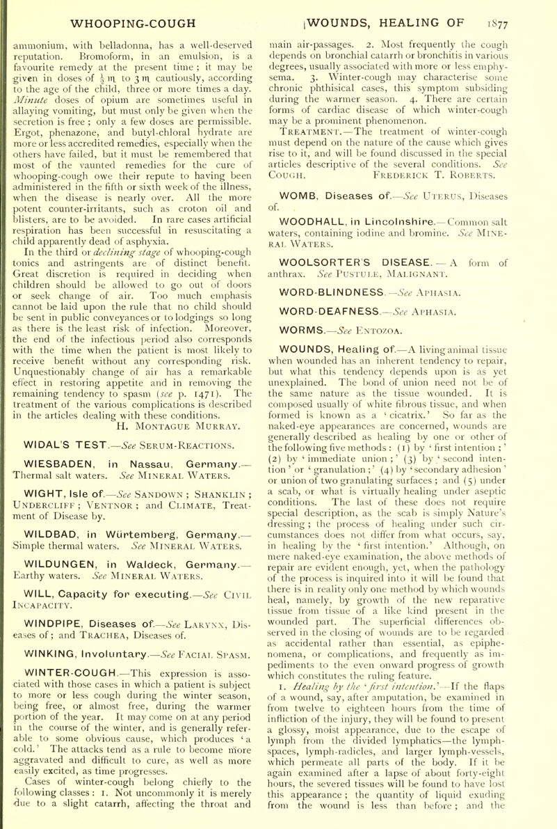 ammonium, with belladonna, has a well-deserved reputation. Bronioform, in an emulsion, is a favourite remedy at the present time ; it may be given in doses of | iii to 3 tri, cautiously, according to the age of the child, three or more times a day. Minute doses of opium are sometimes useful in allaying vomiting, but must only be given when the secretion is free ; only a few doses are permissible. Ergot, phenazone, and butyl-chloral hydrate are more or less accredited remedies, especially when the others have failed, but it mitst be remembered that most of the vaunted remedies for the cure of whooping-cough owe their repute to having been administered in the fifth or sixth week of the illness, when the disease is nearly over. All the more potent counter-irritants, such as croton oil and blisters, are to be avoided. In rare cases artificial respiration has been successful in resuscitating a child apparently dead of asphyxia. In the third or declining stage of whooping-cough tonics and astringents are of distinct benefit. Great discretion is required in deciding when children should be allowed to go out of doors or seek change of air. Too much emphasis cannot be laid upon the rule that no child should be sent in public conveyances or to lodgings so long as there is the least risk of infection. Moreover, the end of the infectious period also corresponds with the time when the patient is most likely to receive benefit without any corresponding risk. Unquestionably change of air has a remarkable effect in restoring appetite and in removing the remaining tendency to spasm [see p. 1471). The treatment of the various complications is described in the articles dealing with these conditions. H. Montague Murray. WIDAL'S TEST.—Serum-Reactions. WIESBADEN, in Nassau, Germany.— Thermal salt waters. See Mineral Waters. WIGHT, Isle of.—See Sandown ; Shanklin ; Undercliff ; Ventnor; and Climate, Treat- ment of Disease by. WILDBAD, in WiJptemberg, Germany.— Simple thermal waters. See Mineral Waters. WILDUNGEN, in Waldecl<, Germany.— Earthy waters. See Mineral Waters. WILL, Capacity for executing.—See Civil Incapacity. WINDPIPE, Diseases of—6Ve Larynx, Dis- eases of; and Trachea, Diseases of. WINKING, Involuntary.—Facial Spasm. WINTER-CO UGH.—This expression is asso- ciated with those cases in which a patient is subject to more or less cough during the winter season, being free, or almost free, during the warmer portion of the year. It may come on at any period in the course of the winter, and is generally refer- able to some obvious cause, which produces ' a cold.' The attacks tend as a rule to become ifiore aggravated and difficult to cure, as well as more easily excited, as time progresses. Cases of winter-cough belong chiefly to the following classes : I. Not uncommonly it is merely due to a slight catarrh, affecting the throat and main air-passages. 2. Most frequently the cough depends on bronchial catarrh or bronchitis in various degrees, usually associated with more or less emphy- sema. 3. Winter-cough may characterise some chronic phthisical cases, this symptom subsiding during the warmer season. 4. There are certain forms of cardiac disease of which winter-cough may be a prominent phenomenon. Treatment.—The treatment of winter-cough must depend on the nature of the cause which gives rise to it, and will be found discussed in the special articles descriptive of the several conditions. See Couini. Frederick T. Roberts. WOMB, Diseases of.—See Uterus, Diseases of. WOODHALL, in Lincolnshire.—Common salt waters, containing iodine and bromine. See Mine- ral Waters. WOOLSORTERS DISEASE.— a form of anthrax. See TusruLE, ^Ialignant. WORD-BLINDNESS. —.S-« Aphasia. WORD-DEAFNESS —&f Aphasia. WORMS.—5f<? Entozoa. WOUNDS, Healing of—A living animal tissue when wounded has an inherent tendency to repair, but what this tendency depends upon is as yet unexplained. The bond of union need not be of the same nature as the tissue wounded. It is composed usually of white fibrous tissue, and when formed is known as a 'cicatrix.' So far as the naked-eye appearances are concerned, wounds are generally described as healing by one or other of the following five methods : (l) by ' first intention ;' (2) by ' immediate union;' (3) by ' .second inten- tion ' or ' granulation ;' (4) l)y 'secondary adhesion ' or union of two granulating surfaces ; and {5) under a scab, or what is virtually healing under aseptic conditions. The last of these does not require special description, as the scab is simply Nature's dressing ; the process of healing under such cir- cumstances does not differ from what occurs, say, in healing by the ' first intention.' Although, on mere naked-eye examination, the above methods of repair are evident enough, yet, when the pathology of the process is inquired into it will be found that there is in reality only one method by which wounds heal, namely, by growth of the new reparative tissue from tissue of a like kind present in the wounded part. The superficial differences ob- served in the closing of wounds are to be regarded as accidental rather than essential, as epiphe- nomena, or complications, and frequently as im- pediments to the even onward progress of growth which constitutes the ruling feature. I. Healing by tlie ^ first intention.^ -\i the flaps of a wound, say, after amputation, be examined in from twelve to eighteen hours from the time of infliction of the injury, they will be found to present a glossy, moist appearance, due to the escape of lymph from the divided lymphatics—the lymph- spaces, lymph-radicles, and larger lymph-vessels, which permeate all parts of the body. If it be again examined after a lapse of about forty-eight hours, the severed tissues will be found to have lost this appearance ; the quantity of liquid exuding from the wound is less than before ; and the