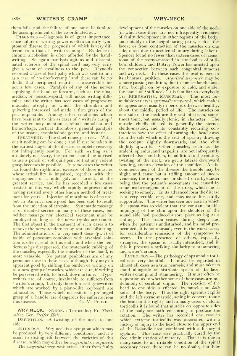 them fails, and the faikire of one must be fatal to the accomplishment of the co-ordinated act. Diagnosis.—Diagnosis is of great importance, since failure of writing power is often an early sym- ptom of disease the prognosis of which is very dif- ferent from that of ' writer's cramp.' Evidence of chronic alcoholism is often afforded by the hand- writing. So again paralysis agitans and dissemi- nated sclerosis of the spinal cord may very early give a want of steadiness to the pen. Reynolds recorded a case of lead-palsy which was sent to him as a case of ' writer's cramp,' and there can be no doubt that peripheral neuritis is answerable for not a few cases. Paralysis of any of the nerves supplying the hand or forearm, such as the ulna, median, or musculo-spiral, will make writing diffi- cult ; and the writer has seen cases of progressive muscular atrophy in which the shrunken and quivering interossei had made a firm grasp of the pen impossible. Among other conditions which have been sent to him as cases of ' writer's cramp,' the writer may mention cerebral embolism and haemorrhage, cortical thrombosis, general paralysis of the insane, exophthalmic goitre, and hysteria. Treatment.—The chief remedy is rest. With- out it nothing can be done ; and if rest be taken in the earliest stages of the disease, complete recovery not infrequently results. For such writing as is absolutely necessary, the patient should be advised to use a pencil or soft quill-pen, so that any violent grasp becomes impossible. In some cases the writer has found the rhythmical exercise of those muscles whose irritability is impaired, together with the employment of a mild galvanic current, of the greatest service, and he has recorded a few cases treated in this way which rapidly improved after having resisted every other known method of treat- ment for years. Injection of morphine is of no use, but in America some good has been said to result from the injection of atropine. Systematic massage is of decided service in many of these cases, but neither massage nor electrical treatment must be employed so long as the nerve-trunks are tender. The first object in the treatment of such cases is to remove the nerve-tenderness by rest and blistering. The administration of a very small dose (gr. i) of iodide of potassium combined with arsenical solu- tion is often useful to this end ; and when the ten- derness has disappeared, the systematic rubbing of the muscles, especially the muscles of the hand, is most valuable. No patent penholders are of any permanent use in these cases, although they may do apparent good by shifting the burden of writing on to a new group of muscles, which are sure, if writing be persevered with, to break down in time. Type- writers are, of course, invaluable to sufferers from ' writer's cramp,' but only those forms of typewriters which are worked by a piano-like keyboard are admissible. Those which necessitate a prolonged grasp of a handle are dangerous for sufferers from this disease. G. V. PoORE. WRY-NECK.-Synon. : Torticollis; Fr. Torti- colis ; Ger. Steifer Hals. Definition. — A twisting of the neck to one side. ^Etiology.—Wry-neck is a symptom which may be produced by very different conditions ; and it is usual to distinguish between the varieties of this disease, which may either be congenital or acquired. The congenital wiy-neck arises either from faulty development of the muscles on one side of the neck (in which case there are not infrequently evidences of faulty development in other regions of the body, and notably in the neighbouring parts, such as the face) ; or from contraction of the muscles on one side, often due to accidental injury during labour. Spencer found no fewer than sixteen cases of hcema- toma of the sterno-mastoid in 200 bodies of still- born children, and D'Arcy Power has insisted upon the connection between such congenital tumours and wry-neck. In these cases the head is fixed in its abnormal position. Acquired ivry-neck may be a mere passing condition, due to ' muscular rheuma- tism,' brought on by exposure to cold, and under the name of ' stiff-neck ' it is familiar to everybody {see Rheumatism, Muscular). The most for- midable variety is spasmodic wry-neck, which makes its appearance, usually in persons otherwise health)', about the middle period of life. The muscles on one side of the neck are the seat of spasm, some- times tonic, but usually clonic, in character. The muscle chiefly affected is generally the sterno- cleido-mastoid, and its constantly recurring con- tractions have the effect of turning the head away from the side which is the seat of spasm ; drawing the occiput slightly downwards, and the chin slightly upwards. Other muscles, such as the scaleni, splenius, and trapezius, are not infrequently affected also ; and then, in addition to the rotatory twisting of the neck, we get a lateral downward bending, and an elevation of the shoulder. At the commencement of the disease the trouble may be slight, and cause but a trifling amount of incon- venience, the impressions produced on a bystander being that the patient's movements are caused by some mal-arrangement of the dress, which he is seeking to remedy. In its advanced form the disease is a very terrible one, and may make life hardly supportable. The writer has seen one case in which the spasm was so violent that the constant forcible impinging of the chin upon the shoulder of the sound side had produced a sore place as big as a shilling. The spasm ceases during sleep; and when the patient is undisturbed, and his mind pre- occupied, it is not unusual, even in the worst cases, for considerable remissions of the symptoms ti> occur. In the presence of others, especially strangers, the spasm is usually intensified, and in this it presents a striking similarity to stammering and writer's cramp. Pathology.—The pathology of spasmodic torti- collis is very doubtful. It must be regarded in almost all cases as a true neurosis, and must take its stand alongside of histrionic spasm of the face, writer's cramp, and stammering. It must often be a question as to whether some of these cases are not definitely of cerebral origin. The rotation of the head to one side is effected by muscles on both sides of the body. Thus the right splenius capitis and the left sterno-mastoid, acting in concert, rotate the head to the right ; and in many cases of clonic torticollis it is found that muscles on opposite sides of the body are both conspiring to produce the rotation. The writer has recorded one case in which extreme torticollis was associated with a history of injury to the head close to the upper end of the Rolandic area, combined with a history of syphilis. This case was practically cured by the free administration of mercury. That it is due in many cases to an irritable condition of the spinal accessory nerve there can be no doubt, but how