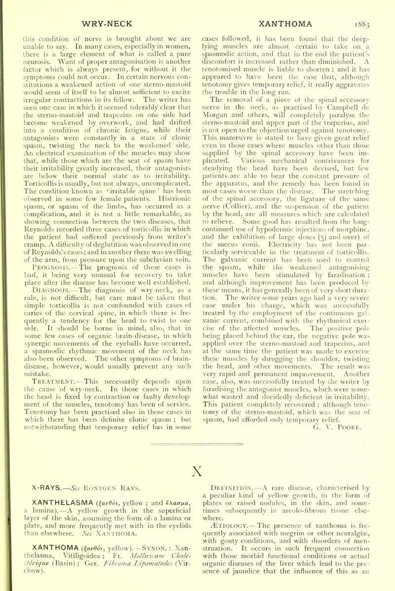 this condition of nerve is brought about we are unable to say. In many cases, especially in women, there is a large element of what is called a pure neurosis. Want of proper antagonisation is another factor which is always present, for without it the symptoms could not occur. In certain nervous con- stitutions a weakened action of one sterno-mastoid would seem of itself to be almost sufficient to excite irregular contractions in its fellow. The writer has seen one case in which it seemed tolerably clear that the sterno-mastoid and trapezius on one side had become weakened by overwork, and had drifted into a condition of chronic fatigue, while their antagonists were constantly in a state of clonic spasm, twisting the neck to the weakened side. An electrical examination of the muscles may show that, while those which are the seat of spasm have their irritability greatly increased, their antagonists are below their normal state as to irritability. Torticollis is usually, Init not always, uncomplicated. The condition known as ' irritable spine ' has been observed in some few female patients. Histrionic spasm, or spasm of the limbs, has occurred as a complication, and it is not a little remarkable, as showing connection between the two diseases, that Reynolds recorded three cases of torticollis in which the patient had suffered previously from writer's cramp. A difliculty of deglutition was observed in one of Reynolds's cases; and in another there was swelling of the arm, from pressure upon the subclavian vein. Prognosis.—The prognosis of these cases is bad, it Ijeing very unusual for recovery to take place after the disease has Ijecome well established. Diagnosis.—The diagnosis of wry-neck, as a rule, is not difficult, liut care must be taken that simple torticollis is not confounded with cases of caries of the cervical spine, in which there is fre- quently a tendency for the head to twist to one side. It should be borne in mind, also, that in some few cases of organic brain-disease, in which synergic movements of the eyeballs have occurred, a spasmodic rhythmic movement of the neck has also been observed. The other symptoms of brain- disease, however, would usually prevent any such mistake. Treatment.—This necessarily depends upon the cause of wry-neck. In those cases in which the head is fixed by contraction or faulty develop- ment of the muscles, tenotomy has been of service. Tenotomy has been practised also in those cases in which there has been definite clonic spasm ; but notwithstanding that temporary relief has in some cases followed, it has been found that the deep- lying muscles are almost certain to take on a spasmodic action, and that in the end the patient's discomfort is increased rather than diminished. A tenolomised muscle is liable to shorten ; and it has appeared to have been the case that, although tenotomy gives temporary relief, it really aggravates the trouble in the long run. The removal of a piece ol the spinal accessor}' nerve in the neck, as practised by Campbell de Morgan and others, will completely paralyse the sterno-mastoid and upper part of the trapezius, and is not open to the objection urged against tenotomy. This manoeuvre is stated to have given great relief even in those cases where muscles other than those supplied by the spinal accessory have been im- plicated. Various mechanical contrivances for steadying the head have been devised, ljut few patients are able to bear the constant pressure of the apparatus, and the remedy has been found in most cases worse than the disease. The stretching of the spinal accessory, the ligature of the same nerve (Collier), and the suspension of the patient by the head, are all measures which are calculated to relieve. Some good has resulted from the long- continued use of hypodermic injections of morphine, and the exhibition of large doses {=j and over) of the succus conii. Electricity has not been par- ticularly serviceable in the treatment of torticollis. The galvanic current has been used to control the spasm, while the weakened antagonising muscles have been stimulated by faradisation ; and although improvement has been produced by these means, it has generally been of very short dura- tion. The writer some years ago had a very severe case under his charge, which was successfully treated by the employment of the continuous gal- vanic current, combined with the rhythmical exer- cise of the affected muscles. The positive pole being placed behind the ear, the negative pole was applied over the sterno-mastoid and trapezius, and at the same time the patient was made to exercise these muscles by shrugging the shoulder, twisting the head, and other movements. The result was very rapid and permanent improvement. Another case, also, was successfully treated by the writer by faradising the antagonist muscles, which were some- what wasted and decidedly deficient in irritability. This patient completely recovered ; although teno- tomy of the sterno-mastoid, which was the seal of spasm, had afforded only temporary relief. G. V. POORE. X X-RAYS.—.SdY RuNTGiCN Rays. XANTHELASMA (fai-flos, yellow ; and ikaaixa, a lamina).—A yellow growth in the superficial layer of the skin, assuming the form of- a lamina or plate, and more frequently met with in the eyelids than elsewhere. See Xan'ihoma. XANTHOMA {i^avOdi, yellow). -Synon. : Xan- thelasma, Vitiligoidea ; Fr. Molhiscuni Chole- iterique (Bazin) ; Ger. Fibroma Lipomatodes (Vir- chow). Definition.—.\ rare disease, characterised by a peculiar kind of yellow growth, in the form of plates or raised nodules, in the skin, and some- times subsequently in areolo-fibrous tissue else- where. Etiology.—The presence of xanthoma is fre- quently associated with megrim or other neuralgia;, with gouty conditions, and with disorders of men- struation. It occurs in such frequent connection with those morbid functional conditions or actual organic diseases of the liver which lead to the pre- sence of jaundice that the influence of this as an
