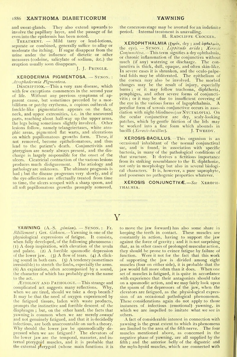 and sweat-glands. They also extend upwards to involve the papillary layer, and the passage of fat even into the epidermis has been noted. Treatment. — Mild tarry or lead-lotions, separate or combined, generally suffice to allay or moderate the itching. If sugar disappear from the urine under the influence of dietetic or other measures (codeine, salicylate of sodium, &c.) the eruption usually soon disappears. J. J. Pringle. XERODERMIA PIGMENTOSA. — Synon. : Atrophodennia Pigmentosa. Description.—This a very rare disease, which with few exceptions commences in the second year of life. Without any previous symptoms of ap- parent cause, but sometimes preceded by a mor- biliform or patchy erythema, a copious outbreak of freckle-like pigmentation appears on the face, neck, and upper extremities, i.e. in the uncovered parts, reaching about half-way up the upper arms, the legs being sometimes slightly involved. Other lesions follow, namely telangeiectases, white atro- phic areas, pigmented flat warts, and ulcerations on which papillomatous growths form. These, if not removed, become epitheliomatous, and thus lead to the patient's death. Conjunctivitis and pterygium are nearly always present, and the dis- charge is largely responsible for the onset of the ulcers. Cicatricial contraction of the various lesions produces much disfigurement. The aetiology and pathology are unknown. The ultimate prognosis is bad ; but the disease progresses very slowly, and if the eye-affections are effectually treated from time to time, the ulcers scraped with a sharp spoon, and all soft papillomatous growths promptly removed, YAWNING (A.-S. gdnian). — %\^ovi. : Fr. Bdillemeiit ; Ger. Gdhneii.—Yawning is one of the physiological expressions of fatigue. It consists, when fully developed, of the following phenomena: (l) A deep inspiration, with elevation of the uvula and palate. (2) A forcible spasmodic depression of the lower jaw. (3) A flow of tears. (4) A click- ing sound in both ears. (5) A tendency (sometimes irresistible) to stretch the limbs, especially the arms. (6) An expiration, often accompanied by a sound, the character of which has probably given the name to the act. Etiology and Pathology.—This strange and complicated act suggests many reflections. Why, when we are tired, should we take a deep breath ? It may be that the need of oxygen experienced by the fatigued tissues, laden with waste products, prompts the instinctive and forcible descent of the diaphragm ; but, on the other hand, the facts that yawning is common when we are merely ennuye and not genuinely fatigued, and that it is decidedly infectious, are both unaccountable on such a theory. Why should the lower jaw be spasmodically de- pressed when we are fatigued ? The elevators of the lower jaw are the temporal, masseter, and in- ternal pterygoid muscles, and it is probable that the external pterygoid (whose main functions it is the cancerous stage may be averted for an indefinite period. Internal treatment is unavailing. H. Radcliffe Crocker. XEROPHTHALMIA (frjpiJs, dry ; and o<p&a.\^^ii, the eye). — Synon. : Liphitudo arida ; Xerosis Conjiiiu-tivii:.—This term signifies a dry ophthalmia, or chronic inflammation of the conjunctiva without much (if any) watering or discharge. The con- junctiva is thick, dull, opaque, and often skin-like. In severe cases it is shrunken, and the oculo-palpe- bral folds may be obliterated. The epithelium of the cornea may also be involved. The morbid changes may be the result of injury, especially burns ; or it may follow trachoma, diphtheria, pemphigus, and other severe forms of conjuncti- vitis ; or it may be due to insufficient covering of the eye in the various forms of lagophthalmia. A peculiar form of xerosis conjunctiva; occurs in asso- ciation with night-blindness (j-«« Nyctalopia). On the ocular conjunctiva are dry, scaly-looking patches, which by gentle friction of the lids may be worked into a fine foam which abounds in bacilli {Xerosis-hacilliis). J. Tweedy. XEROSIS-BACILLUS.^This organism is an occasional inhabitant of the normal conjunctival sac, and is found, in association with specific bacteria, in many of the pathological conditions of that structure. It derives a fictitious importance from its striking resemblance to the B. diphtherias, not only in morphology but also in several biologi- cal characters. It is, however, a pure saprophyte, and possesses no pathogenic properties whatever. XEROSIS CONJUNCTIV/C.—Xeroph- thalmia. Y to move the jaw forward) has also some share in keeping the teeth in contact. These muscles are constantly in action, having to support the jaw against the force of gravity ; and it is not surprising that, as in other cases of prolonged muscular action, they should be prone to evince fatigue by failure of function. Were it not for the fact that this work of supporting the jaw is divided among eight muscles (four on either side), it is probable that the jaw would fall more often than it does. When one set of muscles is fatigued, it is quite in accordance with experience that their antagonists should take on a spasmodic action, and we may fairly look upon the spasm of the depressors of the jaw, when the elevators are fatigued, as the physiological expres- sion of an occasional pathological phenomenon. These considerations again do not apply to those instances of infectious (emotional) yawning, in which we are impelled to imitate what we see in others. A fact of considerable interest in connection with yawning is the great extent to which its phenomena are limited to the area of the fifth nerve. The four muscles mentioned above, as concerned in the negative phase of yawning, are all supplied by the fifth ; and the anterior belly of the digastric and the mylo-hyoid muscles, which are connected with