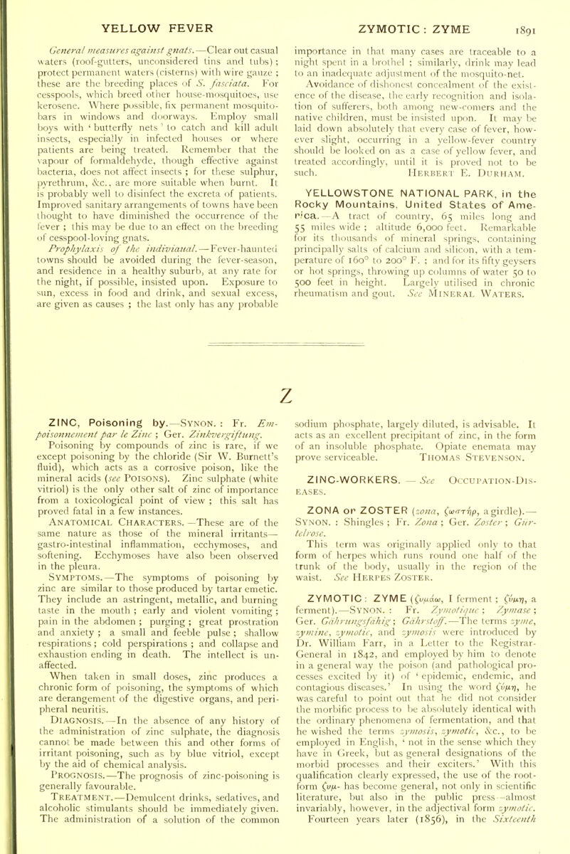 General measures against gnats. —Clear out casual v\aters (roof-gutters, unconsidered tins and tubs) ; protect permanent waters (cisterns) with wire gauze ; these are the breeding places of 5. fasciata. For cesspools, which breed other house-mosquitoes, use kerosene. Wliere possible, lix permanent mosquito- hars in windows and doorways. Employ small boys with ' butterfly nets ' to catch and kill adult insects, especially in infected houses or where patients are being treated. Remember that the \apnur of formaldehyde, though effective against bacteria, does not affect insects ; for these sulphur, pyrethrum, &c., are more suitable when burnt. It is probably well to disinfect the excreta of patients. Improved sanitary arrangements of towns have been thought to have diminished the occurrence of the lever ; this may be due to an effect on the breeding of cesspool-loving gnats. Prophylaxis of the indiviaual.—Fever-hauntetl towns should be avoided during the fever-season, and residence in a healthy suburb, at any rate for the night, if possible, insisted upon. Exposure to '-im, excess in food and drink, and sexual excess, are given as causes ; the last only has any probable importance in that many cases are traceable to a night spent in a Ijrothel ; similarly, drink may lead to an inadequate adjustment of the mosquito-net. Avoidance of dishonest concealment of the exist- ence of the disease, the early recognition and isola- tion of sufferers, Ijoth among new-comers and the native children, must be insisted upon. It may be laid down absolutely that every case of fever, how- ever slight, occurring in a yellow-fever country should be looked on as a case of yellow fever, and treated accordingly, until it is proved not to be such. Herbert E. Durham. YELLOWSTONE NATIONAL PARK, in the Rocky Mountains, United States of Ame- n.'ca. - A tract of country, 65 miles long and 55 miles wide ; altitude 6,000 feet. Remarkable for its thousands of mineral springs, containing principally salts of calcium and silicon, with a tem- perature of 160° to 200° F. ; and for its fifty geysers or hot springs, throwing up columns of water 50 to 500 feet in height. Largely utilised in chronic rheumatism and gout. Sec Mineral Waters. z ZINC, Poisoning by.—Synon. : Fr. Em- poisoiinciiicnt par le Zinc ; Ger. Zinkvergiftting. Poisoning by compounds of zinc is rare, if we except poisoning by the chloride (Sir W. Burnett's fluid), which acts as a corrosive poison, like the mineral acids {see Poisons). Zinc sulphate (white vitriol) is the only other salt of zinc of importance from a toxicological point of view ; this salt has proved fatal in a few instances. Anatomical Characters. —These are of the same nature as those of the mineral irritants— gastro-intestinal inflammation, ecchymoses, and softening. Ecchymoses have also been observed in the pleura. Symptoms.—The symptoms of poisoning by zinc are similar to those produced by tartar emetic. They include an astringent, metallic, and burning taste in the mouth ; early and violent vomiting ; pain in the abdomen ; purging ; great prostration and anxiety ; a small and feeble pulse ; shallow respirations ; cold perspirations ; and collapse and exhaustion ending in death. The intellect is un- affected. When taken in small do.ses, zinc produces a chronic form of poisoning, the symptoms of which are derangement of the digestive organs, and peri- pheral neuritis. Diagnosis.—In the absence of any history of the administration of zinc sulphate, the diagnosis cannot be made between this and other forms of irritant poisoning, such as by blue vitriol, except by the aid of chemical analysis. Prognosis.—The prognosis of zinc-poisoning is generally favourable. Treatment.—Demulcent drinks, sedatives, and alcoholic stimulants should be immediately given. The administration of a solution of the common sodium phosphate, largely diluted, is advisable. It acts as an excellent precipitant of zinc, in the form of an insoluble phosphate. Opiate enemata may prove .serviceable. Thomas Stevenson. ZINC-WORKERS. — See Occupation-Dis- eases. ZONA or ZOSTER (zona, (war-qp, a girdle).— Synon. : Shingles ; Fr. Zo/ta ; Ger. Zoster ; Gnr- telrose. This term was originally applied only to that form of herpes which runs round one half of the trunk of the body, usually in the region of the waist. See Herpes Zoster. ZYMOTIC : ZYME ((vij.6.ai, I ferment ; (iuLi), a ferment).—Synon. : Fr. Zyinotiquc \ Zymase; Ger. Gcihrnngsfahig; Gdhrstoff.—The terms zyine, zymine, zymotic, and zymosis were introduced by Dr. William Farr, in a Letter to the Registrar- General in 1842, and employed by him to denote in a general way the poison (and pathological pro- cesses excited by it) of ' epidemic, endemic, and contagious diseases.' In using the word ivfir), he was careful to point out that he did not consider the morbific process to be absolutely identical with the ordinary phenomena of fermentation, and that he wished the terms zymosis, zymotic, &c., to be employed in English, ' not in the sense which they have in CJreek, but as general designations of the morbid processes and their exciters.' With this qualification clearly expressed, the use of the root- form ^vfi- has become general, not only in scientific literature, but also in the public press -almost invariably, however, in the adjectival form zymotic. Fourteen years later (1856), in the Sixteenth