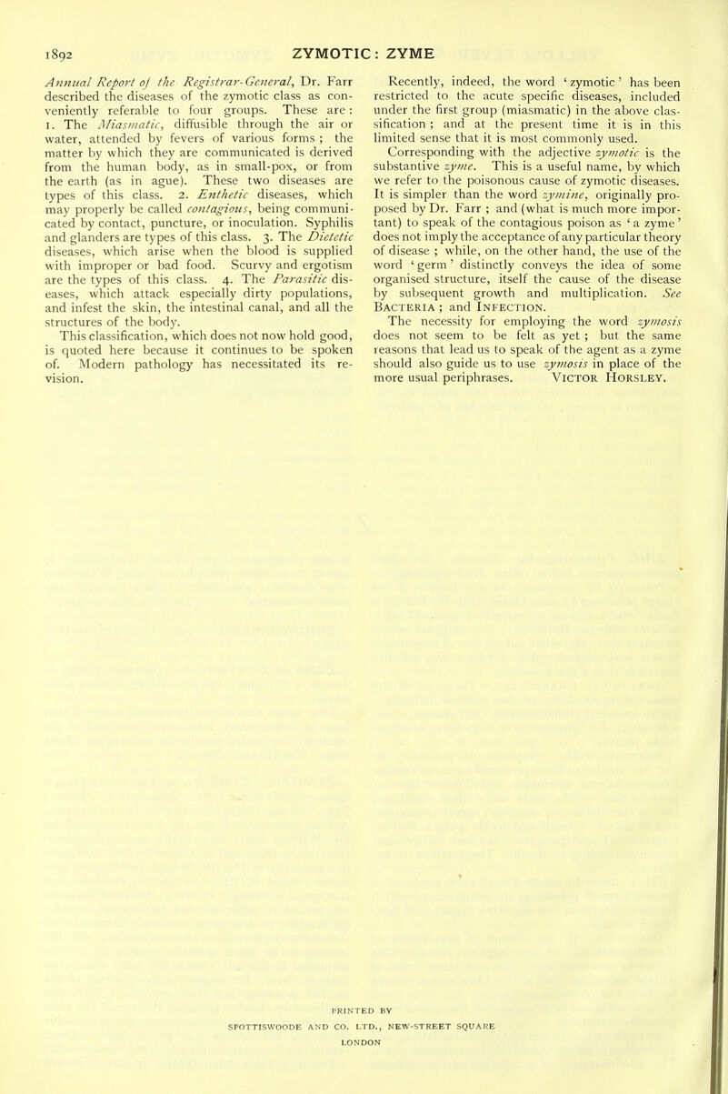 Annual Report of the Registrar-General, Dr. Farr described the diseases of the zymotic class as con- veniently referable to four groups. These are: I. The Miasi/iatie, diffusible through the air or water, attended by fevers of various forms ; the matter by which they are communicated is derived from the human body, as in small-pox, or from the earth (as in ague). These two diseases are types of this class. 2. Enthetic diseases, which may properly be called contagions, being communi- cated by contact, puncture, or inoculation. Syphilis and glanders are types of this class. 3. The Dietetic diseases, which arise when the blood is supplied with improper or bad food. Scurvy and ergotism are the types of this class. 4. The Parasitic dis- eases, which attack especially dirty populations, and infest the skin, the intestinal canal, and all the structures of the body. This classification, which does not now hold good, is quoted here because it continues to be spoken of. Modern pathology has necessitated its re- vision. Recently, indeed, the word ' zymotic ' has been restricted to the acute specific diseases, included under the first group (miasmatic) in the above clas- sification ; and at the present time it is in this limited sense that it is most commonly used. Corresponding with the adjective zymotic is the substantive zyme. This is a useful name, by which we refer to the poisonous cause of zymotic diseases. It is simpler than the word zyinine, originally pro- posed by Dr. Farr ; and (what is much more impor- tant) to speak of the contagious poison as ' a zyme' does not imply the acceptance of any particular theory of disease ; while, on the other hand, the use of the word ' germ ' distinctly conveys the idea of some organised structure, itself the cause of the disease by subsequent growth and multiplication. See Bacteria ; and Infection. The necessity for employing the word zymosis does not seem to be felt as yet ; but the same reasons that lead us to speak of the agent as a zyme should also guide us to use zymosis in place of the more usual periphrases. Victor Horsley. PRINTED BY SPOTTISWOODE AND CO. LTD., NEW-STREET SQUARE LONDON