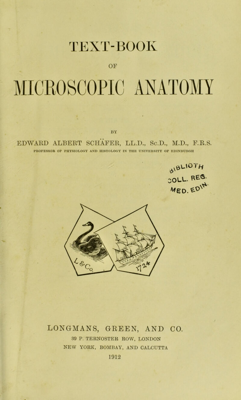 TEXT-BOOK OF MICROSCOPIC ANATOMY EDWAED ALBEBT SCHAFEE, LL.D., Sc.D., M.D., F.E.S. PKOFESSOR OF PHYSIOLOGY AND HISTOLOGY IN THE UNIVERSITY OF EDINBURGH COLL. LONGMANS, GREEN, AND CO. 39 P; TERNOSTER ROW, LONDON NEW YORK, BOAIBAY, AND CALCUTTA 1912