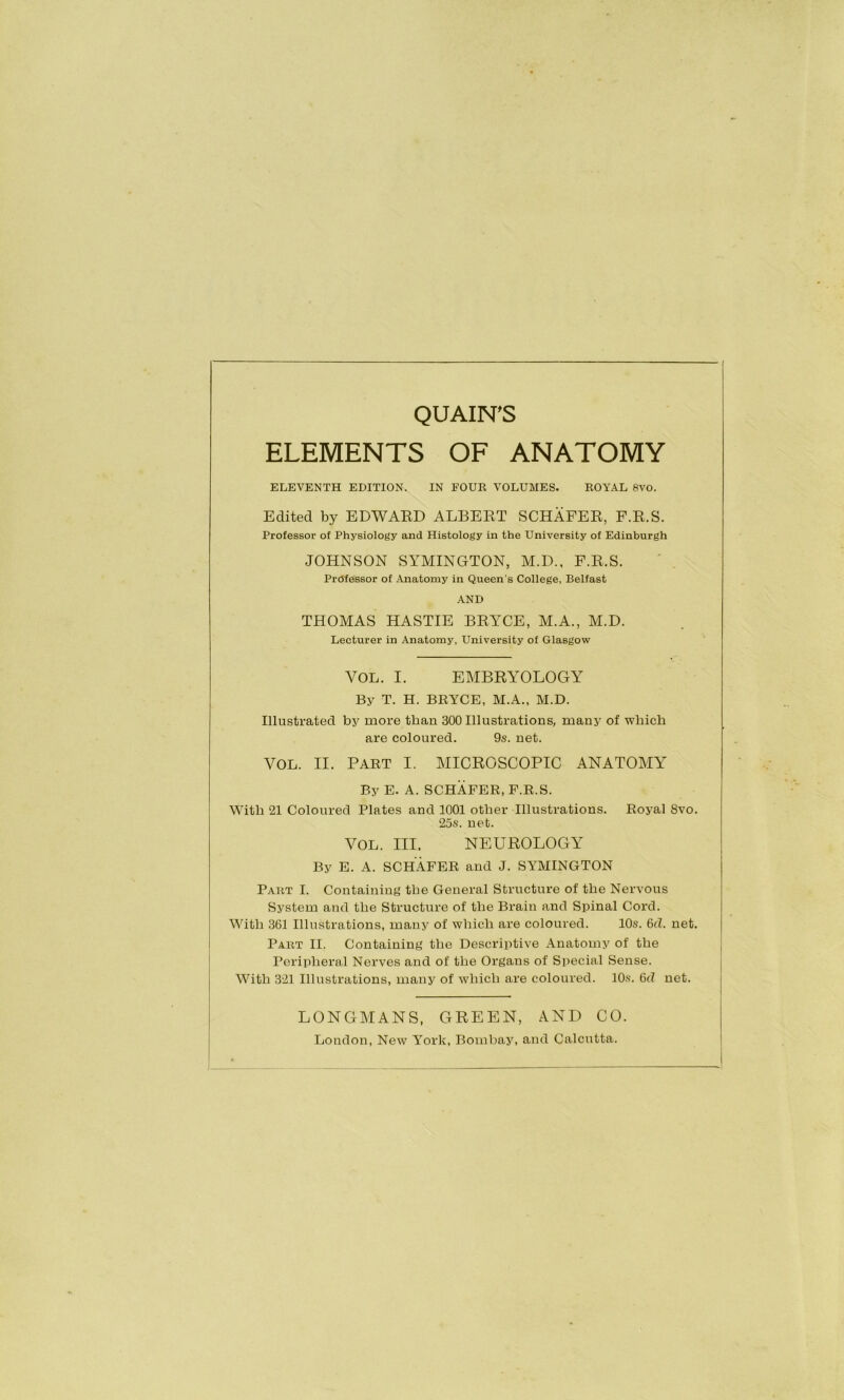 ELEMENTS OF ANATOMY ELEVENTH EDITION. IN FOUR VOLUMES. ROYAL 8VO. Edited by EDWAED ALBEET SCHAFEE, F.E.S. Professor of Physiology and Histology in the University of Edinburgh JOHNSON SYMINGTON, M.D., F.E.S. Professor of Anatomy in Queen’s College, Belfast AND THOMAS HASTIE BEYCE, M.A., M.D. Lecturer in Anatomy, University of Glasgow VOL. I. EMBEYOLOGY By T. H. BRYCE, M.A., M.D. Illustrated by more than 300 Illustrations, many of which are coloured. 9s. net. VOL. II. PART I. MICEOSCOPIC ANATOMY By E. A. SCHAFER, F.R.S. With 21 Coloured Plates and 1001 other Illustrations. Royal 8vo. 25s. net. VOL. III. NEUEOLOGY By E. A. SCHAFER and J. SYMINGTON Part I. Containing the General Structure of the Nervous System and the Structure of the Brain and Spinal Cord. With 361 Illustrations, many of which are coloured. 10s. 6d. net. Part II. Containing the Descriptive Anatomy of the Peripheral Nerves and of the Organs of Special Sense. With 3-21 Illustrations, many of which are coloured. 10s. 6d net. LONGMANS, GEEEN, AND CO. London, New York, Bombay, and Calcutta.