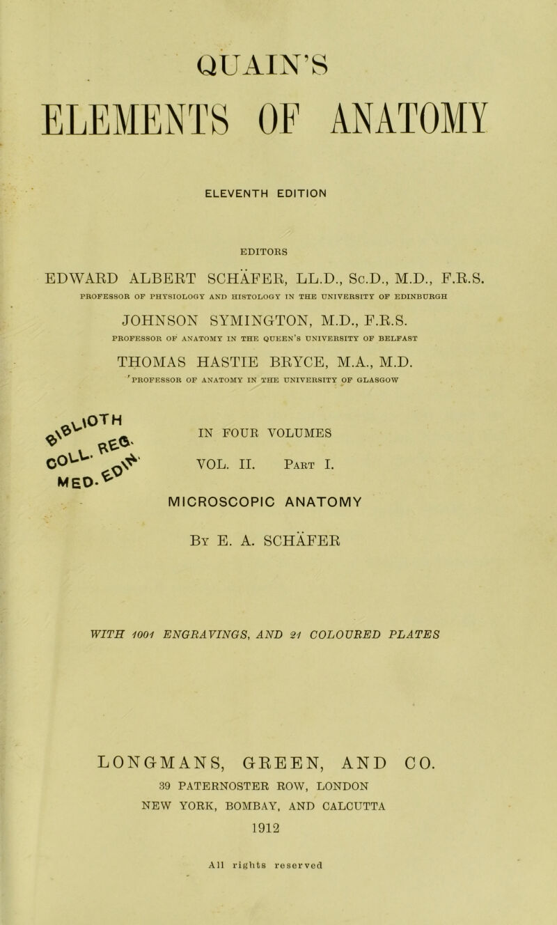 ELEVENTH EDITION EDITOES EDWAED ALBERT SCHAFER, LL.D., Sc.D., M.D., F.R.S. PROFESSOR OF PHYSIOLOGY AND HISTOLOGY IN THE UNIVERSITY OF EDINBURGH JOHNSON SYMINGTON, M.D., E.R.S. PROFESSOR OF ANATOMY IN THE QUEEN’s UNIVERSITY OF BELFAST THOMAS HASTIE BRYCE, M.A., M.D. 'professor of ANATOMY IN THE UNIVERSITY OF GLASGOW . \OT H -\V'' ^ IN FOUE VOLUMES IL MEO-^ ^ MICROSCOPIC ANATOMY By E. a. SCHAFER WITH 1001 ENGRAVINGS, AND 21 COLOURED PLATES LONGMANS, GREEN, AND CO. 39 PATERNOSTER ROW, LONDON NEW YORK, BOMBAY, AND CALCUTTA 1912 All rights reserved
