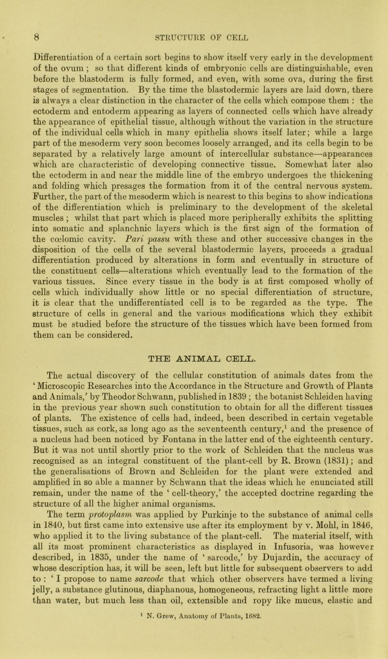 Differentiation of a certain sort begins to show itself very early in the development of the ovum ; so that different kinds of embryonic cells are distinguishable, even before the blastoderm is fully formed, and even, with some ova, during the first stages of segmentation. By the time the blastodermic layers are laid down, there is always a clear distinction in the character of the cells which compose them : the ectoderm and entoderm appearing as layers of connected cells which have already the appearance of epithelial tissue, although without the variation in the structure of the individual cells which in many epithelia shows itself later; while a large part of the mesoderm very soon becomes loosely arranged, and its cells begin to be separated by a relatively large amount of intercellular substance—appearances which are characteristic of developing connective tissue. Somewhat later also the ectoderm in and near the middle line of the embryo undergoes the thickening and folding which presages the formation from it of the central nervous system. Further, the part of the mesoderm which is nearest to this begins to show indications of the difierentiation which is preliminary to the development of the skeletal muscles ; whilst that part which is placed more peripherally exhibits the splitting into somatic and splanchnic layers which is the first sign of the formation of the coelomic cavity. Pari passu with these and other successive changes in the disposition of the cells of the several blastodermic layers, proceeds a gradual difierentiation produced by alterations in form and eventually in structure of the constituent cells—alterations which eventually lead to the formation of the various tissues. Since every tissue in the body is at first composed wholly of cells which individually show little or no special difierentiation of structure, it is clear that the undifierentiated cell is to be regarded as the type. The structure of cells in general and the various modifications which they exhibit must be studied before the structure of the tissues which have been formed from them can be considered. THE ANIMAE CELL. The actual discovery of the cellular constitution of animals dates fi’om the ‘ Microscopic Researches into the Accordance in the Structure and Growth of Plants and Animals,' by Theodor Schwann, published in 1839 ; the botanist Schleiden having in the previous year shown such constitution to obtain for all the different tissues of plants. The existence of cells had, indeed, been described in certain vegetable tissues, such as cork, as long ago as the seventeenth century,' and the presence of a nucleus had been noticed by Fontana in the latter end of the eighteenth century. But it was not until shortly prior to the work of Schleiden that the nucleus was recognised as an integral constituent of the plant-cell by R. Brown (1831); and the generalisations of Brown and Schleiden for the plant were extended and amplified in so able a manner by Schwann that the ideas which he enunciated still remain, under the name of the ‘ cell-theory,' the accepted doctrine regarding the structure of all the higher animal organisms. The term protoplasm was applied by Purkinje to the substance of animal cells in 1840, but first came into extensive use after its employment by v. Mohl, in 1846, who applied it to the living substance of the plant-cell. The material itself, with all its most prominent characteristics as displayed in Infusoria, was however described, in 1835, under the name of ‘ sarcode,' by Dujardin, the accuracy of whose description has, it will be seen, left but little for subsequent observers to add to : ‘ I propose to name sarcode that which other observers have termed a living jelly, a substance glutinous, diaphanous, homogeneous, refracting light a little more than water, but much less than oil, extensible and ropy like mucus, elastic and ^ N. Grew, Anatomy of Plants, 1G82.