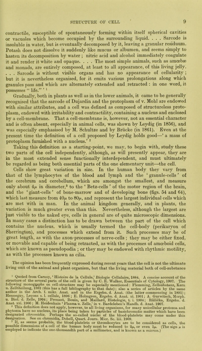 contractile, susceptible of spontaneously forming within itself spherical cavities or vacuoles which become occupied by the surrounding liquid. . . . Sarcode is insoluble in water, but is eventually decomposed by it, leaving a granular residuum. Potash does not dissolve it suddenly like mucus or albumen, and seems simply to hasten its decomposition by water ; nitric acid and alcohol immediately coagulate it and render it white and opaque. . . . The most simple animals, such as amoebae and monads, are entirely composed, at least to all appearance, of this living jelly. . . . Sarcode is without visible organs and has no appearance of cellularity ; but it is nevertheless organised, for it emits various prolongations along which granules pass and which are alternately extended and retracted : in one word, it possesses “ life.'’' ^ Gradually, both in plants as well as in the lower animals, it came to be generally recognised that the sarcode of Dujardin and the protoplasm of v. Mohl are endowed with similar attributes, and a cell was defined as composed of structureless proto- plasm, endowed with irritability and contractility, containing a nucleus and enclosed by a cell-membrane. That a cell-membrane is, however, not an essential character and is often absent, especially in animal cells, was shown by Leydig (in 1856), and was especially emphasised by M. Schultze and by Briicke (in 1861). Even at the present time the definition of a cell proposed by Leydig holds good—‘ a mass of protoplasm furnished with a nucleus.' ^ Taking this definition as a starting-point, we may, to begin with, study these two parts of the cell independently, although, as will presently appear, they are in the most extended sense functionally interdependent, and must ultimately be regarded as being both essential parts of the one elementary unit—the cell. Cells show great variation in size. In the human body they vary from that of the lymphocytes of the blood and lymph and the ‘ granule-cells' of the cerebrum and cerebellum, which are amongst the smallest, and measure only about 4/x in diameter,^ to the ‘ Betz-cells ' of the motor region of the brain, and the ‘ giant-cells' of bone-marrow and of developing bone (figs. 54 and 64), which last measure from 40/x to 80/x, and represent the largest individual cells which are met with in man. In the animal kingdom generally, and in plants, the variation is much greater even than this. Nevertheless, although the largest are just visible to the naked eye, cells in general are of quite microscopic dimensions. In many cases a distinction has to be drawn between the part of the cell which contains the nucleus, which is usually termed the cell-body (perikaryon of Sherrington), and processes which extend from it. Such processes may be of great length, as with the axon-processes of nerve-cells ; they may be either fixed, or movable and capable of being retracted, as with the processes of amoeboid cells, which are known as pseudopodia ; or they may be endowed with rhythmic motility, as with the processes known as cilia. The opinion has been frequently expressed during recent years that the cell is not the ultimate living unit of the animal and plant organism, but that the living material both of cell-substance ’ Quoted from Canroy, ‘ Histoire de la Cellule,’ Biologie Cellulaire, 1884. A concise account of the structure of the several parts of the cell is given by C. E. Walker, Essentials of Cytology, 1907. The following monog^^phs on cell-structure may be especially mentioned: Flemming, Zellsubstanz, Kern u. Zelltheilung, 1882 (this has a full bibliography to that date); also a series of articles by the same author in the Arch. f. mikr. Anat. and in the Ei-gebn. d. Anat. (the latter commencing in 1891); Henneguy, Lemons s. 1. cellule, 1896 ; E. Holmgren, Ergebn. d. Anat. xi. 1901; A. Gurwitsch, Morph, u. Biol. d. Zelle, 1904 ; Prenant, Bouin, and Maillard, Histologie, t. i. 1904; Ruzicka, Ergebn. d. Anat. xyi. 1906; M. Heidenhain ‘ Plasma u. Zelle,’ in v. Bardeleben’s Handb. d. Anat. 1907. ^ This definition does not apply, however, to all living organisms, for many unicellular protozoa and phytozoa have no nucleus, its place being taken by particles of basichroinatic matter which have been designated cliromidia. Perhaps the so-called nuclei of the blood-platelets may come under this designation. See on chromidia, Dobell, Quart. Journ. Micr. Sc. liii. 1909. If, as seems probable, the blood-platelets or thrombocytes are to be considered as cells, the possible dimensions of a cell of the human body must be reduced to 2^u, or even l^u. (The sign is employed to indicate the one-thousandth part of a millimeter, and is known as a micron.)