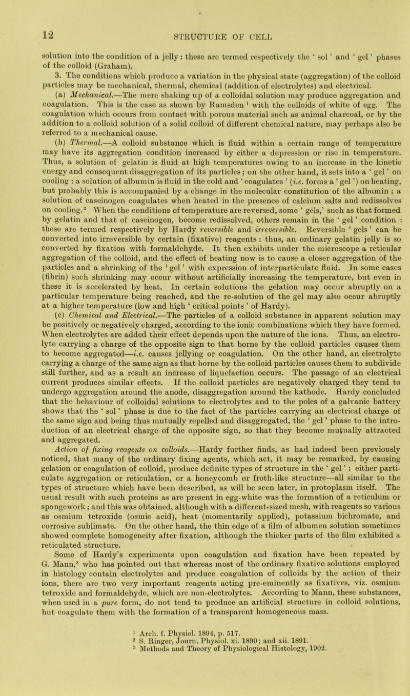 solution into the condition of a jelly : these are termed respectively the ‘ sol ’ and ‘ gel ’ phases of the colloid (Graham). 3. The conditions which produce a variation in the physical state (aggregation) of the colloid particles may be mechanical, thermal, chemical (addition of electrolytes) and electrical. (a) Mechanical.—The mere shaking up of a colloidal solution may produce aggregation and coagulation. This is the case as shown by Ramsden ‘ with the colloids of white of egg. The coagulation which occurs from contact with porous material such as animal charcoal, or by the addition to a colloid solution of a solid colloid of different chemical nature, may perhaps also be referred to a mechanical cause. (b) Thermal.—A colloid substance which is fluid within a certain range of temperature may have its aggregation condition increased by either a depression or rise in temperature. Thus, a solution of gelatin is fluid at high temperatures owing to an increase in the kinetic energy and consequent disaggregation of its particles ; on the other hand, it sets into a ‘ gel ’ on cooling : a solution of albumin is fluid in the cold and ‘ coagulates ’ {i.e. forms a ‘ gel ’) on heating, but probably this is accompanied by a change in the molecular constitution of the albumin ; a solution of caseinogen coagulates when heated in the presence of calcium salts and redissolves on cooling.^ When the conditions of temperature are reversed, some ‘ gels,’ such as that formed by gelatin and that of caseinogen, beeome redissolved, others remain in the ‘ gel ’ eondition : these are termed respectively by Hardy reversible and irreversible. Reversible ‘ gels ’ ean be eonverted into irreversible by eertain (fixative) reagents : thus, an ordinary gelatin jelly is so eonverted by fixation with formaldehyde. It then exhibits under the microscope a retieular aggregation of the eolloid, and the effect of heating now is to cause a closer aggregation of the partieles and a shrinking of the ‘ gel ’ with expression of interparticulate fluid. In some cases (fibrin) such shrinking may occur without artificially increasing the temperature, but even in these it is aceelerated by heat. In eertain solutions the gelation may oecur abruptly on a partieular temperature being reached, and the re-solution of the gel may also occur abruptly at a higher temperature (low and high ‘ eritical points ’ of Hardy). (e) Chemical and Electrical.—The partieles of a colloid substance in apparent solution may be positively or negatively charged, according to the ionic combinations which they have formed. When eleetrolytes are added their effect depends upon the nature of the ions. Thus, an electro- lyte earrying a eharge of the opposite sign to that borne by the colloid particles causes them to become aggregated—i.e. eauses jellying or eoagulation. On the other hand, an electrolyte carrying a charge of the same sign as that borne by the coUoid particles causes them to subdivide still further, and as a result an increase of liquefaction occurs. The passage of an eleetrical current produces similar effeets. If the colloid particles are negatively charged they tend to undergo aggregation around the anode, disaggregation around the kathode. Hardy concluded that the behaviour of colloidal solutions to electrolytes and to the poles of a galvanie battery shows that the ‘ sol ’ phase is due to the fact of the particles carrying an electrical charge of the same sign and being thus mutually repelled and disaggregated, the ‘ gel ’ phase to the intro- duetion of an eleetrical charge of the opposite sign, so that they beeome mutually attracted and aggregated. Action of fixing reagents on colloids.—Hardy further finds, as had indeed been previously noticed, that many of the ordinaiy fixing agents, whieh act, it may be remarked, by causing gelation or eoagulation of eolloid, produce definite types of strueture in the ‘ gel ’ : either parti- culate aggregation or reticulation, or a honeycomb or froth-like structure—all similar to the types of structure which have been deseribed, as will be seen later, in protoplasm itself. The usual result with sueh proteins as are present in egg-white was the formation of a reticulum or spongework ; and this was obtained, although with a different-sized mesh, with reagents so various as osmium tetroxide (osmie aeid), heat (momentarily apphed), potassium bichromate, and corrosive subhmate. On the other hand, the thin edge of a film of albumen solution sometimes showed eomplete homogeneity after fixation, although the thicker parts of the film exhibited a reticulated structure. Some of Hardy’s experiments upon coagulation and fixation have been repeated by G. Mann,^ who has pointed out that whereas most of the ordinary fixative solutions employed in histology contain electrolytes and produee eoagulation of eolloids by the action of their ions, there are two very important reagents aeting pre-eminently as fixatives, viz. osmium tetroxide and formaldehyde, whieh are non-electrolytes. According to Mann, these substances, when used in a pure form, do not tend to produce an artificial structure in colloid solutions, but coagulate them with the formation of a transparent homogeneous mass. ’ Arch. f. Physiol. 1894, p. 517. S. Ringer, Journ. Physiol, xi. 1890; and xii. 1891. •* Methods and Theory of Physiological Histology, 1902.