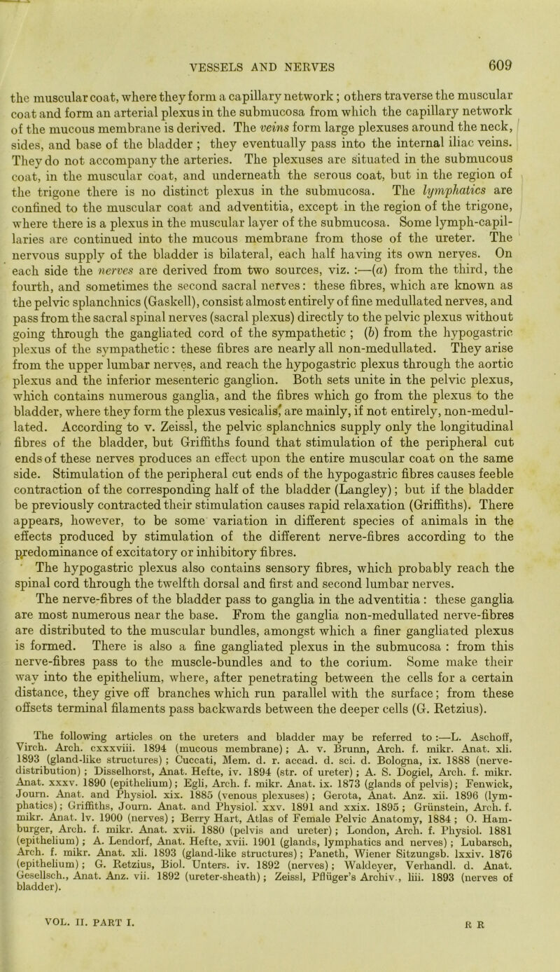the muscular coat, where they form a capillary network; others traverse the muscular coat and form an arterial plexus in the submucosa from which the capillary network of the mucous membrane is derived. The veins form large plexuses around the neck, sides, and base of the bladder ; they eventually pass into the internal iliac veins. They do not accompany the arteries. The plexuses are situated in the submucous coat, in the muscular coat, and underneath the serous coat, but in the region of the trigone there is no distinct plexus in the submucosa. The lym'phatics are confined to the muscular coat and adventitia, except in the region of the trigone, where there is a plexus in the muscular layer of the submucosa. Some lymph-capil- laries are continued into the mucous membrane from those of the ureter. The nervous supply of the bladder is bilateral, each half having its own nerves. On each side the nerves are derived from two sources, viz. :—(a) from the third, the fourth, and sometimes the second sacral nerves: these fibres, which are known as the pelvic splanchnics (Gaskell), consist almost entirely of fine medulla ted nerves, and pass from the sacral spinal nerves (sacral plexus) directly to the pelvic plexus without going through the gangliated cord of the sympathetic ; {b) from the hypogastric plexus of the sympathetic: these fibres are nearly all non-medullated. They arise from the upper lumbar nerves, and reach the hypogastric plexus through the aortic plexus and the inferior mesenteric ganglion. Both sets unite in the pelvic plexus, which contains numerous ganglia, and the fibres which go from the plexus to the bladder, where they form the plexus vesicalisj are mainly, if not entirely, non-medul- lated. According to v. Zeissl, the pelvic splanchnics supply only the longitudinal fibres of the bladder, but Griffiths found that stimulation of the peripheral cut ends of these nerves produces an effect upon the entire muscular coat on the same side. Stimulation of the peripheral cut ends of the hypogastric fibres causes feeble contraction of the corresponding half of the bladder (Langley); but if the bladder be previously contracted their stimulation causes rapid relaxation (Griffiths). There appears, however, to be some variation in different species of animals in the effects produced by stimulation of the different nerve-fibres according to the predominance of excitatory or inhibitory fibres. * The hypogastric plexus also contains sensory fibres, which probably reach the spinal cord through the twelfth dorsal and first and second lumbar nerves. The nerve-fibres of the bladder pass to ganglia in the adventitia ; these ganglia are most numerous near the base. From the ganglia non-medullated nerve-fibres are distributed to the muscular bundles, amongst which a finer gangliated plexus is formed. There is also a fine gangliated plexus in the submucosa : from this nerve-fibres pass to the muscle-bundles and to the corium. Some make their way into the epithelium, where, after penetrating between the cells for a certain distance, they give off branches which run parallel with the surface; from these offsets terminal filaments pass backwards between the deeper cells (G. Betzius). The following articles on the ureters and bladder may be referred to :—L. Ascholf, Virch. Arch, cxxxviii. 1894 (mucous membrane); A. v. Brunn, Arch. f. mikr. Anat. xli. 1893 (gland-like structures) ; Cuccati, Mem. d. r. accad. d. sci. d. Bologna, ix. 1888 (nerve- distribution) ; Disselhorst, Anat. Hefte, iv. 1894 (str. of ureter); A. S. Dogiel, Aa’ch. f. mikr. Anat. XXXV. 1890 (epithelium); Egli, Arch. f. mikr. Anat. ix. 1873 (glands of pelvis); Fenwick, Journ. Anat. and Physiol, xix. 1885 (venous plexuses); Gerota, Anat. Anz. xii. 1896 (lym- phatics); Griffiths, Journ. Anat. and Physiol, xxv. 1891 and xxix. 1895; Griinstein, Aich. f. mikr. Anat. Iv. 1900 (nerves); Berry Hart, Atlas of Female Pelvic Anatomy, 1884 ; 0. Ham- burger, Arch. f. mikr. Anat. xvii. 1880 (pelvis and ureter); London, Arch. f. Physiol. 1881 (epithelium); A. Lendorf, Anat. Hefte, xvii. 1901 (glands, lymphatics and nerves) ; Lubarsch, Arch. f. mikr. Anat. xli. 1893 (gland-like structures); Paneth, Wiener Sitzungsb. Ixxiv. 1876 (epithelium); G. Retzius, Biol. Unters. iv. 1892 (nerves); Waldeyer, Verhandl. d. Anat. Gesellsch., Anat. Anz. vii. 1892 (ureter-sheath); Zeissl, Pfliiger’s Archiv., liii. 1893 (nerves of bladder). VOL. II. PART I. R R