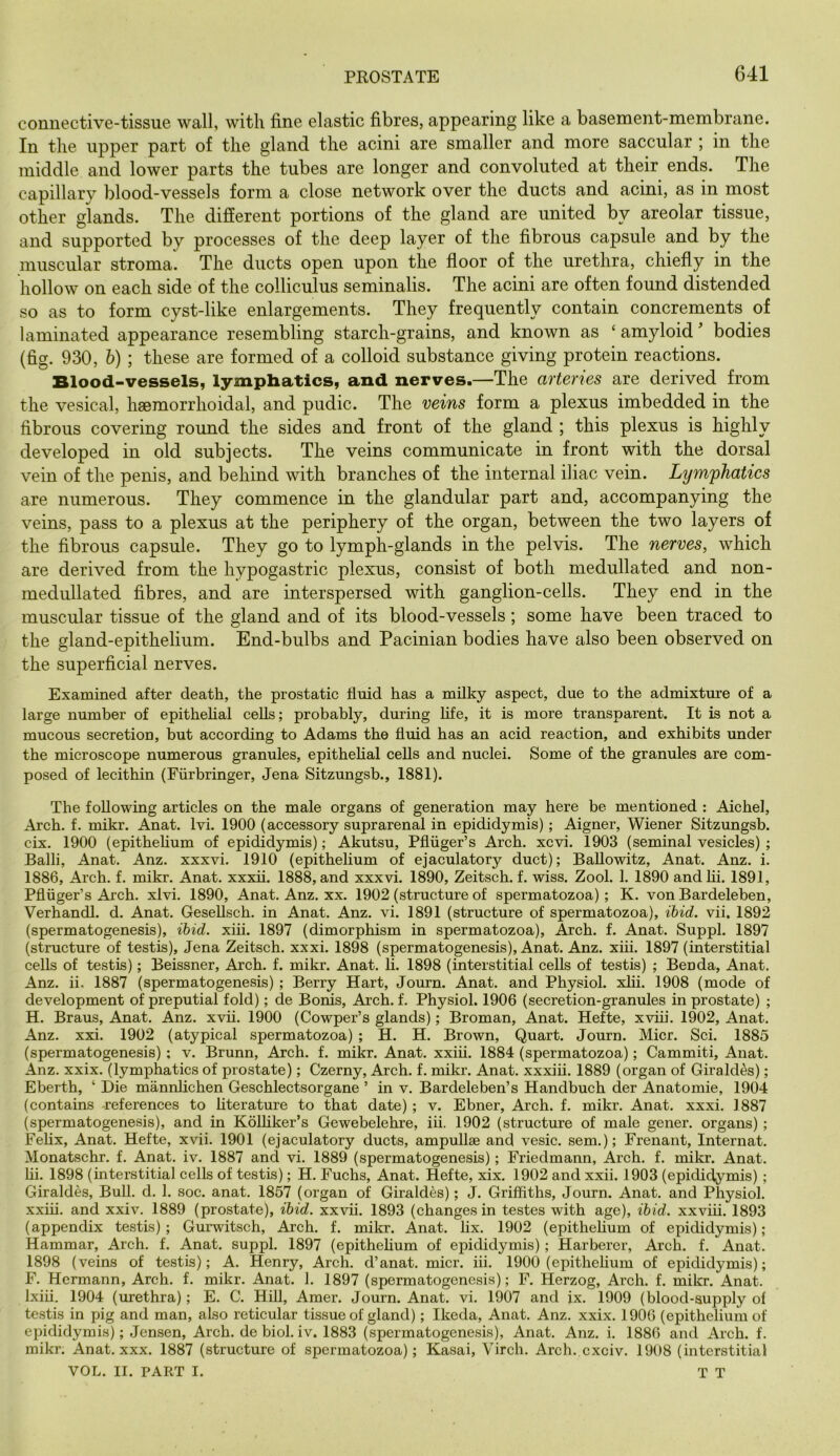 connective-tissue wall, with fine elastic fibres, appearing like a basement-membrane. In the upper part of the gland the acini are smaller and more saccular ; in the middle and lower parts the tubes are longer and convoluted at their ends. The capillary blood-vessels form a close network over the ducts and acini, as in most other glands. The different portions of the gland are united by areolar tissue, and supported by processes of the deep layer of the fibrous capsule and by the muscular stroma. The ducts open upon the floor of the urethra, chiefly in the hollow on each side of the colliculus seminalis. The acini are often found distended so as to form cyst-like enlargements. They frequently contain concrements of laminated appearance resembling starch-grains, and known as ‘ amyloid bodies (fig. 930, h) ; these are formed of a colloid substance giving protein reactions. Blood-vessels, lymphatics, and nerves.—The arteries are derived from the vesical, haemorrhoidal, and pudic. The veins form a plexus imbedded in the fibrous covering round the sides and front of the gland ; this plexus is highly developed in old subjects. The veins communicate in front with the dorsal vein of the penis, and behind with branches of the internal iliac vein. Lymphatics are numerous. They commence in the glandular part and, accompanying the veins, pass to a plexus at the periphery of the organ, between the two layers of the fibrous capsule. They go to lymph-glands in the pelvis. The nerves, which are derived from the hypogastric plexus, consist of both medullated and non- medullated fibres, and are interspersed with ganglion-cells. They end in the muscular tissue of the gland and of its blood-vessels; some have been traced to the gland-epithelium. End-bulbs and Pacinian bodies have also been observed on the superficial nerves. Examined after death, the prostatic fluid has a milky aspect, due to the admixture of a large number of epithehal cells; probably, during life, it is more transparent. It is not a mucous secretion, but according to Adams the fluid has an acid reaction, and exhibits under the microscope numerous granules, epithehal cells and nuclei. Some of the granules are com- posed of lecithin (Eurbringer, Jena Sitzungsb., 1881). The following articles on the male organs of generation may here be mentioned : Aiehel, Arch. f. mikr. Anat. Ivi. 1900 (accessory suprarenal in epididymis); Aigner, Wiener Sitzungsb. cix. 1900 (epithehum of epididymis); Akutsu, Pfliiger’s Arch. xcvi. 1903 (seminal vesicles) ; Balli, Anat. Anz. xxxvi. 1910 (epithelium of ejaculatory duct); BaUowitz, Anat. Anz, i. 1886, Arch. f. mikr. Anat. xxxu. 1888, and xxxvi. 1890, Zeitsch. f. wiss. Zool. 1. 1890 and hi. 1891, Pfliiger’s Arch. xlvi. 1890, Anat. Anz. xx. 1902 (structure of spermatozoa); K. von Bardeleben, Verhandl. d. Anat. GeseUsch. in Anat. Anz. vi. 1891 (structure of spermatozoa), ibid, vii, 1892 (spermatogenesis), ibid. xih. 1897 (dimorphism in spermatozoa). Arch. f. Anat. Suppl. 1897 (structure of testis), Jena Zeitsch. xxxi. 1898 (spermatogenesis), Anat. Anz. xiii. 1897 (interstitial cells of testis); Beissner, Arch. f. mikr. Anat. li. 1898 (interstitial cells of testis) ; Beoda, Anat. Anz. ii. 1887 (spermatogenesis) ; Berry Hart, Journ. Anat. and Physiol, xhi. 1908 (mode of development of preputial fold); de Bonis, Arch. f. Physiol. 1906 (secretion-granules in prostate) ; H. Brans, Anat. Anz. xvii. 1900 (Cowper’s glands); Broman, Anat. Hefte, xvhi. 1902, Anat. Anz. xxi. 1902 (atypical spermatozoa) ; H. H. Brown, Quart. Journ. Micr. Sci. 1885 (spermatogenesis) ; v. Brunn, Arch. f. mikr. Anat. xxih. 1884 (spermatozoa); Cammiti, Anat. Anz. xxix. (lymphatics of prostate); Czerny, Arch. f. mikr. Anat. xxxih. 1889 (organ of Girald^s); Eberth, ‘ Die mannhchen Geschlectsorgane ’ in v. Bardeleben’s Handbuch der Anatomie, 1904 (contains -references to hterature to that date); v. Ebner, Arch. f. mikr. Anat. xxxi. 1887 (spermatogenesis), and in Kolhker’s Gewebelehre, iii. 1902 (structure of male gener. organs); Fehx, Anat. Hefte, xvii. 1901 (ejaculatory ducts, ampullae and vesic. sem.); Frenant, Internat. Monatschr. f. Anat. iv. 1887 and vi. 1889 (spermatogenesis); Friedmann, Arch. f. mikr. Anat. hi. 1898 (interstitial cells of testis); H. Fuchs, Anat. Hefte, xix. 1902 and xxii. 1903 (epididymis); Giraldes, Bull. d. 1. soc. anat. 1857 (organ of Giraldes); J. Griffiths, Journ. Anat. and Physiol, xxih. and xxiv. 1889 (prostate), ibid. xxvh. 1893 (changes in testes with age), ibid, xxviu. 1893 (appendix testis); Gurwitsch, Arch. f. mikr. Anat. lix. 1902 (epithehum of epididymis); Hammar, Arch. f. Anat. suppl. 1897 (epithehum of epididymis); Harberer, Arch. f. Anat. 1898 (veins of testis); A. Henry, Arch, d’anat. micr. iii. 1900 (epithehum of epididymis); F. Hermann, Arch. f. mikr. Anat. 1. 1897 (spermatogenesis); F. Herzog, Arch. f. mikr. Anat. Ixih. 1904 (urethra); E. C. Hill, Amer. Journ. Anat. vi. 1907 and ix. 1909 (blood-supply of testis in pig and man, also reticular tissue of gland); Ikeda, Anat. Anz. xxix. 1906 (epithehum of epididymis); Jensen, Arch, de biol. iv. 1883 (spermatogenesis), Anat. Anz. i. 1886 and Arch. f. mikr. Anat. xxx. 1887 (structure of spermatozoa); Kasai, Virch. Arch, cxciv. 1908 (interstitial VOL. II. PART I. T T