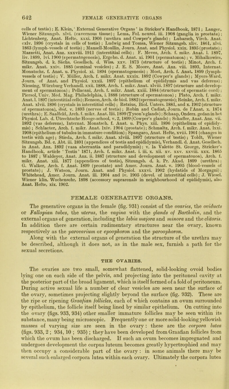 cells of testis); E. Klein, ‘ External Generative Organs ’ in Strieker’s Handbook, 1871; Langer, Wiener Sitzungsb. xlvi. (cavernous tissue); Lema, Fol. neurol. iii. 1908 (ganglia in prostate); Lichtenberg, Anat, Hefte, xxxi. 1906 (urethra and Cowper’s glands); Lubarsch, Virch. Anat. cxlv. 1896 (crystals in cells of testis) ; Ludwig and Tomsa, Wiener Sitzungsb. xliv. 1861, xlvi. 1863 (lymph-vessels of testis) ; Mansell-MouUin, Journ. Anat. and Physiol, xxix. 1895 (prostate); Mazzetti, Anat. Anz. xxxviii. 1911 (interstitial cells); F. Meves, Arch. f. mikr. Anat, 1, 1897, liv. 1899, Ivi. 1900 (spermatogenesis), Ergebn. d. Anat. xi. 1901 (spermatozoa); v. Mihalkowics, Sitzungsb. d. k. Sachs. GeseUsch. d. Wiss. xxv. 1873 (structure of testis); Minot, Arch. f. mikr. Anat. xxiv. 1885 (seminal vesicles); J. E. S. Moore, Anat. Anz. viii. 1893, Internat. Monatschr. f. Anat. u. Physiol, xi. 1894 (spermatogenesis) ; Most, Arch. f. Anat, 1899 (lymph- vessels of testis); V. Muller, Arch. f. mikr. Anat, xxxix. 1892 (Cowper’s glands); Myers-Ward, Journ. of Anat. and Physiol, xxxii. 1897 (epithelium of epididymis and vas deferens); Niessing, Wurzburg Verhandl. xxii. 1888, Arch. f. mil^r. Anat. xlviii. 1897 (structure and develop- ment of spermatozoa); Pellacani, Arch. f. mikr. Anat. xxiii. 1884 (structure of spermatic cord); Piersol, Univ. Med. Mag. Philadelphia, i, 1888 (structure of spermatozoa); Plato, Arch. f. miki’. Anat. 1.1897 (interstitialcells) ;Renson,Arch, debiol. 1882(spermatogenesis); Reinke, Arch, f. mikr. Anat. xlvii. 1896 (crystals in interstitial cells); Retzius, Biol. Unters. 1881, and x. 1902 (structure of spermatozoa), ibid. v. 1893 (nerves of testis); Robin and Cadiat, Journ. de I’Anat. x. 1874 (urethra); E. Saalfeld, Arch. f. mikr. Anat. liii. 1899 (Tyson’sglands); Schaap, Onderz. gedan in het Physiol. Lab. d. Utrechtsche Hooge-school, v. 2,1899 (Cowper’s glands); Schaffer, Anat. Anz. vii. 1892 (vas deferens), Internat. Monatsch. f. Anat. u. Phys. xiii, 1896 (epithehum of epididy- mis) ; Schlacter, Arch. f. mikr. Anat. Ixiv. 1904 (prostate); Schmaltz, Arch. f. mikr. Anat. Ixxi. 1908 (epithehum of tubules in immature condition); Spangaro, Anat. Hefte, xviii. 1901 (changes in testis with age); Stieda, Arch. f. mikr. Anat. xlviii. 1897 (structure of 'testis); Toldt, Wiener Sitzungsb. Bd. c. Abt, iii. 1891 (appendices of testis and epididymis), Verhandl. d. Anat. GeseUsch. in Anat. Anz. 1892 (vasa aberrantia and paradidymis); v. la Valette St. George, Strieker’s Handbook, article ‘ Testis’ 1871, Arch. f. mikr. Anat. i. iii. x. xii. xv. xxv. xxviii. xxx. 1865 to 1887 ; Waldeyer, Anat, Anz. ii. 1887 (structure and development of spermatozoa). Arch. f. mikr. Anat. xiii. 1877 (appendices of testis), Sitzungsb. d. k. Pr, Akad. 1899 (urethra); G. Walker, Arch. f. Anat. 1899 (prostate) and Amer. Journ. Anat. v. 1905 (blood-vessels of prostate); J. Watson, Journ. Anat. and Physiol, xxxvi. 1902 (hydatids of Morgagni); Whitehead, Amer. Journ. Anat. hi. 1904 and iv. 1905 (devel. of interstitial cells); J. Wiesel, Wiener kUn. Wochenschr. 1898 (accessory suprarenals in neighbourhood of epididymis), also Anat. Hefte, xix. 1902. FEMALE GENTERATIVE ORGANTS. The generative organs in the female (fig. 931) consist of the ovaries, the oviducts or Fallopian tubes, the uterus, the vagina with the glands of Bartholin, and the external organs of generation, including the labia majora and minora and the clitoris. In addition there are certain rudimentary structures near the ovary, known respectively as the parovarium or epoophoron and the paroophoron. Along with the external organs of generation the structure of the urethra may be described, although it does not, as in the male sex, furnish a path for the sexual secretions. THE OVARIES. The ovaries are two small, somewhat flattened, solid-looking ovoid bodies lying one on each side of the pelvis, and projecting into the peritoneal cavity at the posterior part of the broad ligament, which is itself formed of a fold of peritoneum. During active sexual life a number of clear vesicles are seen near the surface of the ovary, sometimes projecting slightly beyond the surface (fig. 932). These are the ripe or ripening Graafian follicles, each of which contains an ovum surrounded by epithelium, the follicle itself being lined by similar epithelium. On cutting into the ovary (figs. 933, 934) other smaller immature follicles may be seen within its substance, many being microscopic. Frequently one or more solid-looking yellowish masses of varying size are seen in the ovary: these are the corpora lutea (figs. 933, 2 ; 934,10 ; 935); they have been developed from Graafian follicles from which the ovum has been discharged. If such an ovum becomes impregnated and undergoes development the corpus luteum becomes greatly hypertrophied and may then occupy a considerable part of the ovary : in some animals there may be several such enlarged corpora lutea within each ovary. Ultimately the corpora lutea