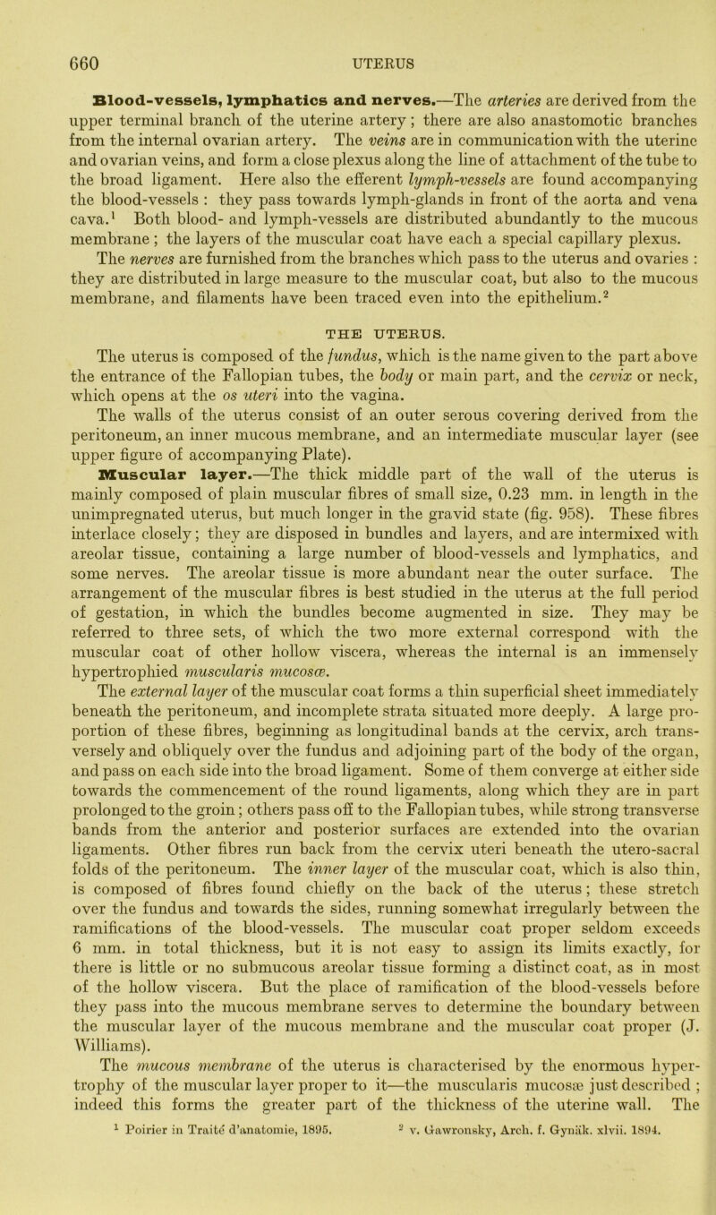 Blood-vessels, lymphatics and nerves.—The arteries are derived from the upper terminal branch of the uterine artery; there are also anastomotic branches from the internal ovarian artery. The veins are in communication with the uterine and ovarian veins, and form a close plexus along the line of attachment of the tube to the broad ligament. Here also the efferent lymph-vessels are found accompanying the blood-vessels : they pass towards lymph-glands in front of the aorta and vena cava.' Both blood- and lymph-vessels are distributed abundantly to the mucous membrane; the layers of the muscular coat have each a special capillary plexus. The nerves are furnished from the branches which pass to the uterus and ovaries : they are distributed in large measure to the muscular coat, but also to the mucous membrane, and filaments have been traced even into the epithelium.^ THE UTERUS. The uterus is composed of the fundus, which is the name given to the part above the entrance of the Fallopian tubes, the body or main part, and the cervix or neck, which opens at the os uteri into the vagina. The walls of the uterus consist of an outer serous covering derived from the peritoneum, an inner mucous membrane, and an intermediate muscular layer (see upper figure of accompanying Plate). muscular layer.—The thick middle part of the wall of the uterus is mainly composed of plain muscular fibres of small size, 0.23 mm. in length in the unimpregnated uterus, but much longer in the gravid state (fig. 958). These fibres interlace closely; they are disposed in bundles and layers, and are intermixed with areolar tissue, containing a large number of blood-vessels and lymphatics, and some nerves. The areolar tissue is more abundant near the outer surface. The arrangement of the muscular fibres is best studied in the uterus at the full period of gestation, in which the bundles become augmented in size. They may be referred to three sets, of which the two more external correspond with the muscular coat of other hollow viscera, whereas the internal is an immensely hypertrophied muscularis mucosce. The external layer of the muscular coat forms a thin superficial sheet immediately beneath the peritoneum, and incomplete strata situated more deeply. A large pro- portion of these fibres, beginning as longitudinal bands at the cervix, arch trans- versely and obliquely over the fundus and adjoining part of the body of the organ, and pass on each side into the broad ligament. Some of them converge at either side towards the commencement of the round ligaments, along which they are in part prolonged to the groin; others pass off to the Fallopian tubes, while strong transverse bands from the anterior and posterior surfaces are extended into the ovarian ligaments. Other fibres run back from the cervix uteri beneath the utero-sacral folds of the peritoneum. The inner layer of the muscular coat, which is also thin, is composed of fibres found chiefly on the back of the uterus; these stretch over the fundus and towards the sides, running somewhat irregularly between the ramifications of the blood-vessels. The muscular coat proper seldom exceeds 6 mm. in total thickness, but it is not easy to assign its limits exactly, for there is little or no submucous areolar tissue forming a distinct coat, as in most of the hollow viscera. But the place of ramification of the blood-vessels before they pass into the mucous membrane serves to determine the boundary between the muscular layer of the mucous membrane and the muscular coat proper (J. Williams). The mucous membrane of the uterus is characterised by the enormous hyper- trophy of the muscular layer proper to it—the muscularis mucosce just described ; indeed this forms the greater part of the thickness of the uterine wall. The ^ Poirier in Traite d’anatomie, 1895. - v. Gawronsky, Arch. f. Gynlik. xlvii. 1894.