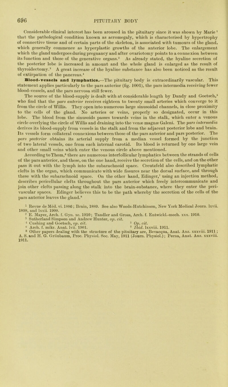 Considerable clinical interest has been aroused in the pituitary since it was shown by Marie ’ that the pathological condition known as acromegaly, which is characterised by hypertrophy of connective tissue and of certain parts of the skeleton, is associated with tumours of the gland, which generally commence as hyperplastic growths of the anterior lobe. The enlargement which the gland undergoes during pregnancy and after ovariotomy points to a connexion between its function and those of the generative organs.'^ As already stated, the hyaline secretion of the posterior lobe is increased in amount and the whole gland is enlarged as the result of thyroidectomy.^ A great increase of the hyaline substance has also been noticed as the result of extirpation of the pancreas.^ Blood-vessels and lymphatics.—The pituitary body is extraordinarily vascular. This statement applies particularly to the pars anterior (fig. 1001), the pars intermedia receiving fewer blood-vessels, and the pars nervosa still fewer. The source of the blood-supply is dealt with at considerable length by Dandy and Goetsch,^ who find that the pars anterior receives eighteen to twenty small arteries which converge to it from the circle of Willis. They open into numerous large sinusoidal channels, in close proximity to the cells of the gland. No arteries or veins, properly so designated, occur in this lobe. The blood from the sinusoids passes towards veins in the stalk, which enter a venous eircle overlying the circle of Willis and draining into the vense magnse Galeni. The pars intermedia derives its blood-supply from vessels in the stalk and from the adjacent posterior lobe and brain. Its vessels form collateral connexions between those of the pars anterior and pars posterior. The pars posterior obtains its arterial supply from a median vessel formed by the junction of two lateral vessels, one from each internal carotid. Its blood is returned by one large vein and other small veins which enter the venous circle above mentioned. According to Thom,® there are numerous interfollicular lymphatics between the strands of cells of the pars anterior, and these, on the one hand, receive the secretion of the cells, and on the other pass it out with the lymph into the subarachnoid space. Creutzfeld also described lymphatic clefts in the organ, which communicate with wide fissures near the dorsal surface, and through these with the subarachnoid space. On the other hand, Edinger,^ using an injection method, describes pericellular clefts throughout the pars anterior which freely intercommunicate and join other clefts passing along the stalk into the brain-substance, where they enter the peri- vascular spaces. Edinger believes this to be the path whereby the secretion of the cells of the pars anterior leaves the gland.® ^ Revue de Med. vi. 1886 ; Brain, 1889. See also Woods-Hutchinson, New York Medical Journ. Ixvii. 1898, and Ixxii. 1900. ' E. Mayer, Arch. f. Gyn. xc. 1910; Tandler and Gross, Arch. f. Entwickl.-mech. xxx. 1910. Sutherland Simpson and Andrew Hunter, op. cit. Cushing and Goetsch, op. cit. 5 Op. cit. ® Arch. f. mikr. Anat. Ivii. 1901. Ibid. Ixxviii. 1911. ® Other papers dealing with the structure of the pituitary are, Bevacqua, Anat. Anz. xxxviii. 1911 ; A. S. and H. G. Griinbaum, Proc. Physiol. Soc. May, 1911 (Journ. Physiol.); Perna, Anat. Anz. xxxviii. 1911.