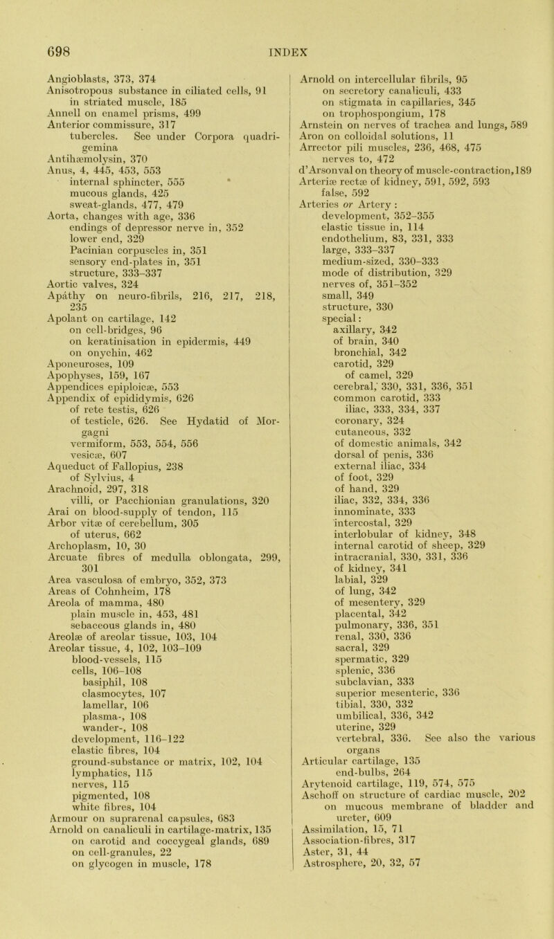 Angioblasts, 373, 374 Anisotropous substance in ciliated cells, 91 in striated muscle, 185 Annell on enamel prisms, 499 Anterior commissure, 317 tubercles. See under Corpora quadri- gemina Antihajinolysin, 370 Anus, 4, 445, 453, 553 internal sphincter, 555 * mucous glands, 425 sweat-glands, 477, 479 Aorta, changes with age, 336 endings of depressor nerve in, 352 lower end, 329 Pacinian corpuscles in, 351 sensory end-plates in, 351 structure, 333-337 Aortic valves, 324 Apathy on neuro-fibrils, 216, 217, 218, 235 Apolant on cartilage, 142 on cell-bridges, 96 on keratinisation in epidermis, 449 on onychin, 462 Aponeuroses, 109 Apophyses, 159, 167 Appendices epiploicse, 553 Appendix of epididymis, 626 of rete testis, 626 of testicle, 626. See Hydatid of Mor- gagni vermiform, 553, 554, 556 vesicae, 607 Aqueduct of Fallopius, 238 of Sylvius, 4 Arachnoid, 297, 318 villi, or Pacchionian granulations, 320 Arai on blood-supply of tendon, 115 Arbor vitse of cerebellum, 305 of uterus, 662 Archoplasm, 10, 30 Arcuate fibres of medulla oblongata, 299, 301 Area vasculosa of embryo, 352, 373 Areas of Cohnheim, 178 Areola of mamma, 480 plain muscle in, 453, 481 sebaceous glands in, 480 Areolae of areolar tissue, 103, 104 Areolar tissue, 4, 102, 103-109 blood-vessels, 115 cells, 106-108 basiphil, 108 clasmocytes, 107 lamellar, 106 plasma-, 108 wander-, 108 development, 116-122 elastic fibres, 104 ground-substance or matrix, 102, 104 lymphatics, 115 nerves, 115 pigmented, 108 white fibres, 104 Armour on suprarenal capsules, 683 Arnold on canaliculi in cartilage-matrix, 135 on carotid and coccygeal glands, 689 on cell-granules, 22 on glycogen in muscle, 178 Arnold on intercellular fibrils, 95 on secretory canaliculi, 433 j on stigmata in capillaries, 345 on trophospongium, 178 Arnstein on nerves of trachea and lungs, 589 Aron on colloidal solutions, 11 ! Arrcctor pili muscles, 236, 468, 475 nerves to, 472 d’Arsonval on theory of muscle-contraction, 189 I Arterise recta3 of kidney, 591, 592, 593 j false, 592 Arteries or Artery : development, 352-355 elastic tissue in, 114 endothelium, 83, 331, 333 large, 333-337 medium-sized, 330-333 mode of distribution, 329 nerves of, 351-352 ! small, 349 I structure, 330 special: axillary, 342 I of brain, 340 bronchial, 342 carotid, 329 of camel, 329 cerebral,’ 330, 331, 336, 351 common carotid, 333 iliac, 333, 334, 337 coronary, 324 cutaneous, 332 of domestic animals, 342 dorsal of penis, 336 external iliac, 334 of foot, 329 of hand, 329 iliac, 332, 334, 336 innominate, 333 intercostal, 329 interlobular of kidney, 348 internal carotid of sheep, 329 intracranial, 330, 331, 336 of kidney, 341 labial, 329 of lung, 342 of mesentery, 329 placental, 342 pulmonary, 336, 351 ; renal, 330, 336 sacral, 329 spermatic, 329 I splenic, 336 I subclavian, 333 I superior mesenteric, 336 tibial, 330, 332 umbilical, 336, 342 uterine, 329 vertebral, 336. See also the various organs Articiilar cartilage, 135 end-bulbs, 264 Arytenoid cartilage, 119, 574, 575 Ascholf on structure of cardiac muscle, 202 on mucous membrane of bladder and ureter, 609 Assimilation, 15, 71 Association-fibres, 317 Aster, 31, 44 Astrosphere, 20, 32, 57
