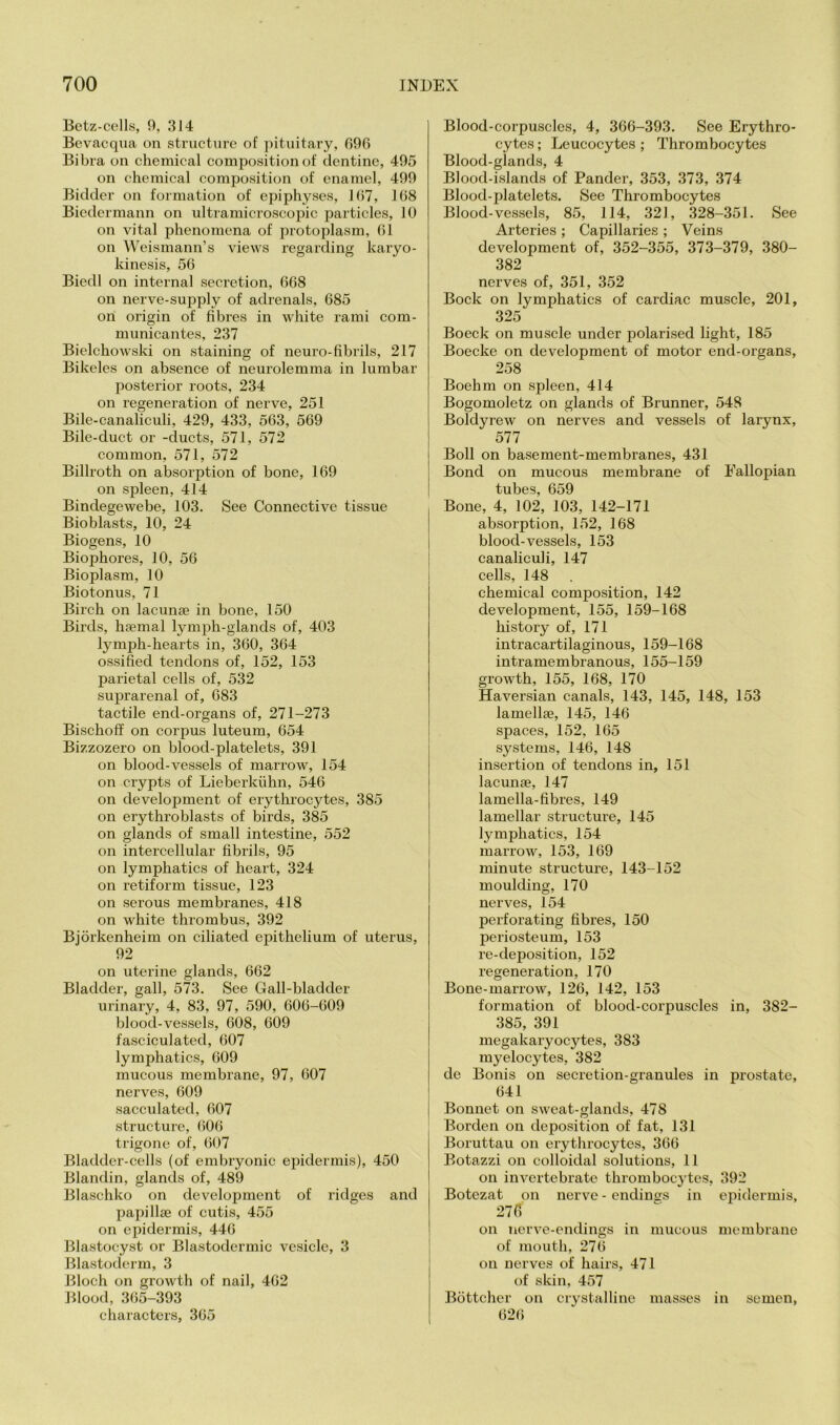 Bctz-cells, 9, 314 Bcvacqua on structure of pituitary, 090 Bibra ou chemical composition of dentine, 495 on chemical composition of enamel, 499 Bidder on formation of epiphyses, 107, 108 Biedermann on ultramicroscopic particles, 10 on vital phenomena of protoplasm, 01 on Weismann’s views regarding karyo- kinesis, 50 Biedl on internal secretion, 008 on nerve-supply of adrenals, 085 on origin of fibres in white rami com- municantes, 237 Bielchowski on staining of neuro-fibrils, 217 Bikeles on absence of neurolemma in lumbar posterior roots, 234 on regeneration of nerve, 251 Bile-canaliculi, 429, 433, 503, 509 Bile-duct or -ducts, 571, 572 common, 571, 572 Billroth on absorption of bone, 109 on spleen, 414 Bindegewebe, 103. See Connective tissue Bioblasts, 10, 24 Biogens, 10 Biophores, 10, 50 Bioplasm, 10 Biotonus, 71 Birch on lacunae in bone, 150 Birds, haemal lymph-glands of, 403 lymph-hearts in, 300, 304 ossified tendons of, 152, 153 parietal cells of, 532 suprarenal of, 083 tactile end-organs of, 271-273 Bischoff on corpus luteum, 054 Bizzozero on blood-platelets, 391 on blood-vessels of marrow, 154 on crypts of Lieberkiihn, 540 on development of erythrocytes, 385 on erythroblasts of birds, 385 on glands of small intestine, 552 on intercellular fibrils, 95 on lymphatics of heart, 324 on retiform tissue, 123 on serous membranes, 418 on white thrombus, 392 Bjorkenheim on ciliated epithelium of uterus, 92 on uterine glands, 002 Bladder, gall, 573. See Gall-bladder urinary, 4, 83, 97, 590, 000-009 blood-vessels, 008, 009 fasciculated, 007 lymphatics, 009 mucous membrane, 97, 007 nerves, 009 sacculated, 007 structure, 000 trigone of, 007 Bladder-cells (of embryonic eifidermis), 450 Blandin, glands of, 489 Blaschko on development of ridges and papillae of cutis, 455 on epidermis, 440 Blastocyst or Blastodermic vesicle, 3 Blastoderm, 3 Bloch on growth of nail, 402 lilood, 3(55-393 characters, 305 Blood-corpuscles, 4, 300-393. See Erythro- cytes ; Leucocytes ; Thrombocytes Blood-glands, 4 Blood-islands of Pander, 353, 373, 374 Blood-platelets. See Thrombocytes Blood-vessels, 85, 114, 321, .328-351. See Arteries ; Capillaries ; Veins development of, 352-355, 373-379, 380- 382 nerves of, 351, 352 Bock on lymphatics of cardiac muscle, 201, 325 Boeck on muscle under polarised light, 185 Boecke on development of motor end-organs, 258 Boehm on spleen, 414 Bogomoletz on glands of Brunner, 548 Boldyrew on nerves and vessels of larynx, 577 Boll on basement-membranes, 431 Bond on mucous membrane of Fallopian tubes, 059 Bone, 4, 102, 103, 142-171 absorption, 152, 108 blood-vessels, 153 canaliculi, 147 cells, 148 chemical composition, 142 development, 155, 159-108 history of, 171 intracartilaginous, 159-108 intramembranous, 155-159 growth, 155, 108, 170 Haversian canals, 143, 145, 148, 153 lamellie, 145, 140 spaces, 152, 105 systems, 140, 148 insertion of tendons in, 151 lacunae, 147 lamella-fibres, 149 lamellar structure, 145 lymphatics, 154 marrow, 153, 109 minute structure, 143-152 moulding, 170 nerves, 154 perforating fibres, 150 periosteum, 153 re-deposition, 152 regeneration, 170 Bone-marrow, 120, 142, 153 formation of blood-corpuscles in, 382- 385, 391 megakaryocytes, 383 myelocytes, 382 de Bonis on secretion-granules in prostate, 041 Bonnet on sweat-glands, 478 Borden on deposition of fat, 131 Boruttau on erythrocytes, 300 Botazzi on colloidal solutions, 11 on invertebrate thrombocytes, 392 Botezat on nerve - endings in epidermis, 27fi on nerve-endings in mucous membrane of mouth, 270 on nerves of hairs, 471 of skin, 457 Bottcher on crystalline masses in semen, 020