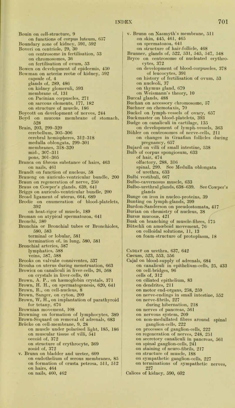 Bonin on cell-structure, 0 on functions of corpus luteuin, (557 Boundary zone of kidney, 591, 592 Boveri on centriole, 29, 30 on centrosome in fertilisation, 53 on chromosomes, 30 on fertilisation of ovum, 53 Bowen on development of epidermis, 450 Bowman on arteria; rectae of kidney, 592 capsule of, 4 glands of, 289, 48G on kidney glomeruli, 593 membrane of, 131 on Pacinian corpuscles, 271 on sarcous elements, 177, 182 on structure of muscle, 186 Boycott on development of nerves, 244 Boyd on mucous membrane of stomach, 528 Brain, 203, 299-320 cerebellum, 305-306 cerebral hemispheres, 312-318 medulla oblongata, 299-301 membranes, 318-320 mid-, 307-311 pons, 301-305 Branca on fibrous substance of hairs, 463 on nails, 461 Brandt on function of nucleus, 58 Braueng on auriculo-ventricular bundle, 200 Braun on regeneration of nerve, 250 Braus on Cowper’s glands, 639, 641 Briggs on auriculo-ventricular bundle, 200 Broad ligament of uterus, 664, 689 Brodie on enumeration of blood-platelets. 392 on heat-rigor of muscle, 189 Broman on atypical spermatozoa, 641 Bronchi, 580 Bronchia or Bronchial tubes or Bronchioles, 580, 583 terminal or lobular, 581 termination of, in lung, 580, 581 Bronchial arteries, 587 lymphatics, 588 veins, 587, 588 Brooks on valvulse conniventes, 537 Brouha on uterus during menstruation, 663 Browicz on canaliculi in liver-cells, 26, 568 on crystals in liver-cells, 60 Brown, A. P., on haemoglobin crystals, 371 Brown, H. H., on spermatogenesis, 620, 641 Brown, R., on cell-nucleus, 8 Brown, Sanger, on cyton, 209 Brown, W. H., on implantation of parathyroid for tetany, 676 Brownian movement, 108 Browning on formation of lymphocytes, 389 Brown-S6quard on removal of adrenals, 683 Briicke on cell-membrane, 9, 28 on muscle under polarised light, 185, 186 on muscular tissue of villi, 541 oecoid of, 372 on structure of erythrocyte, 369 zooid of, 372 V. Brunn on bladder and ureter, 609 on endothelium of serous membranes, 85 on formation of crusta petrosa, 511, 512 on hairs, 464 on nails, 460, 462 V. Brunn on Nasmyth’s membrane, 511 on skin, 445, 461, 465 on spermatozoa, 641 on structure of hair-follicle, 468 Brunner, glands of, 522, 531, 545, 547, 548 Bryce on centrosome of nucleated erythro- cytes, 372 on development of blood-corpuscles, 378 of leucocytes, 391 on history of fertilisation of ovum, 53 on nucleoli, 37 on thymus gland, 679 on Weismann’s theory, 10 Buccal glands, 488 Buchan on accessory chromosome, 57 Buchner on chemotaxis, 70 Buckel on lymph-vessels of ovary, 657 Buckmaster on blood-platelets, 393 Budge on canaliculi in cartilage, 135 on development of lymph-vessels, 363 Biihler on centrosomes of nerve-cells, 211 on changes in Graafian follicles durinsc O o pregnancy, 657 Bujard on villi of small intestine, 538 Bulb of corpus spongiosum, 633 of hair, 474 olfactory, 288, 316 spinal, 299. See Medulla oblongata of urethra, 633 Bulbi vestibuli, 667 Bulbo-cavernosus muscle, 633 Bulbo-urethral glands, 638-639. See Cowper’s glands Bunge on iron in nucleo-proteins, 39 Bunting on lymph-glands, 399 Burdon-Sanderson on pseudostomata, 417 Burian on chemistry of nucleus, 38 Bursae mucosae, 421 f Busk on branching of muscle-fibres, 175 Butschli on amoeboid movement, 76 on colloidal solutions, 11, 13 on foam-structure of protoplasm, 18 Cadiat on urethra, 637, 642 Caecum, 523, 553, 556 Cajal on blood-supply of adrenals, 684 on canaliculi in epithelium-cells, 25, 433 on cell-bridges, 96 cells of, 312 on ciliated epithelium, 83 on dendrites, 211 on motor end-organs, 258, 259 on nerve-endings in small intestine, 552 on nerve-fibrils, 227 during hibernation, 218 on nerves of pancreas, 561 on nervous system, 209 on non-medullated fibres around spinal ganglion-cells, 222 on processes of ganglion-cells, 222 on regeneration of nerves, 248, 251 on secretory canaliculi in pancreas, 561 on spinal ganglion-cells, 241 on staining of neuro-fibrils, 217 on structure of muscle, 188 on sympathetic ganglion-cells, 227 on terminations of sympathetic nerves, 227 Calices of kidney, 590, 602