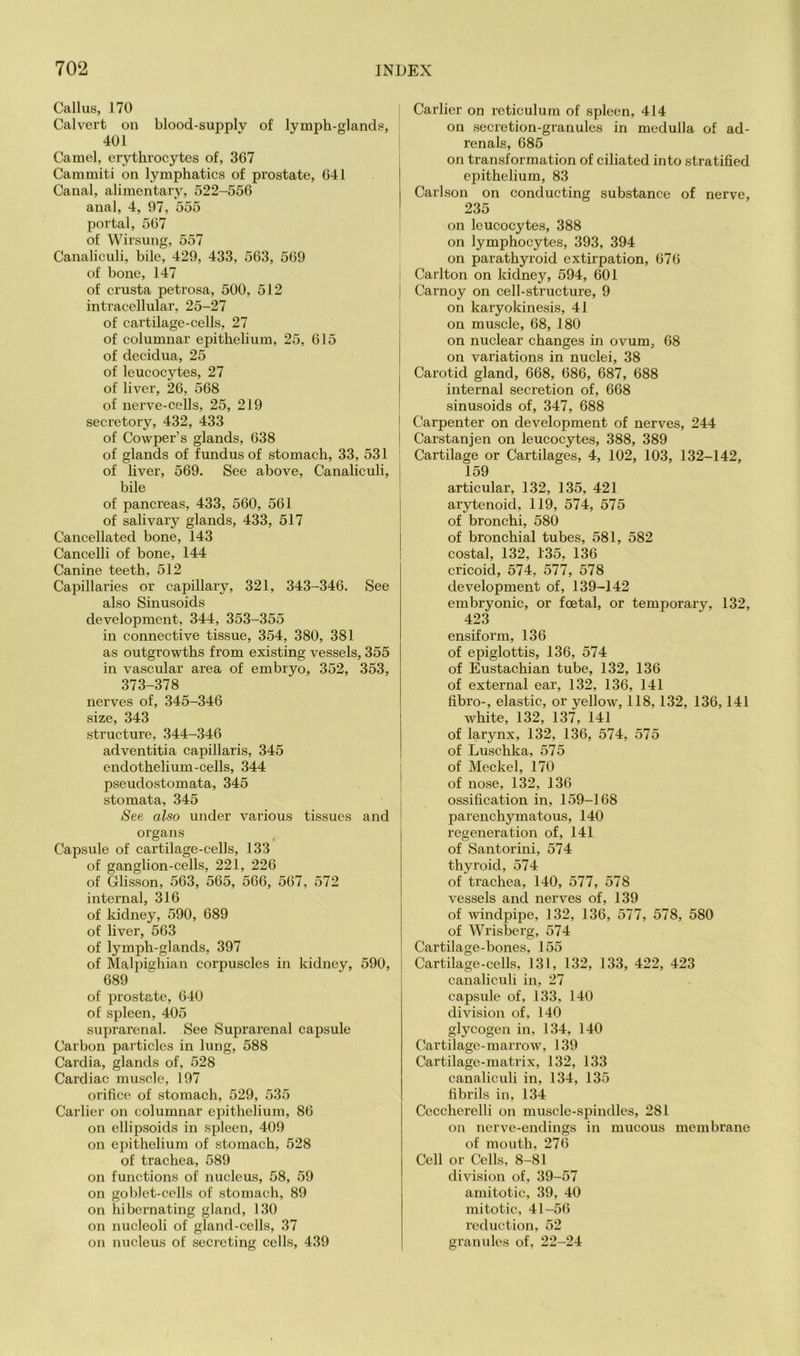 Callus, 170 Calvert on blood-supplv of lymph-glands, 401 Camel, erythrocytes of, 367 Cammiti on lymphatics of prostate, 641 Canal, alimentary, 522-556 anal, 4, 97, 555 portal, 567 of Wirsung, 557 Canaliculi, bile, 429, 433, 563, 569 of bone, 147 of crusta petrosa, 500, 512 intracellular, 25-27 of cartilage-cells, 27 of columnar epithelium, 25, 615 of decidua, 25 of leucocytes, 27 of liver, 26, 568 of nerve-cells, 25, 219 secretory, 432, 433 of Cowper’s glands, 638 of glands of fundus of stomach, 33, 531 of liver, 569. See above, Canaliculi, bile of pancreas, 433, 560, 561 of salivary glands, 433, 517 Cancellated bone, 143 Cancelli of bone, 144 Canine teeth, 512 Capillaries or capillary, 321, 343-346. See also Sinusoids development, 344, 353-355 in connective tissue, 354, 380, 381 as outgrowths from existing vessels, 355 in vascular area of embryo, 352, 353, 373-378 nerves of, 345-346 size, 343 structure, 344-346 adventitia capillaris, 345 endothelium-cells, 344 pseudostomata, 345 stomata, 345 See also under various tissues and organs Capsule of cartilage-cells, 133 of ganglion-cells, 221, 226 of Glisson, 563, 565, 566, 567, 572 internal, 316 of kidney, 590, 689 of liver, 563 of lymph-glands, 397 of Malpighian corpuscles in kidney, 590, 689 of prostate, 640 of spleen, 405 suprarenal. See Suprarenal capsule Carbon particles in lung, 588 Cardia, glands of, 528 Cardiac muscle, 197 orifice of stomach, 529, 535 Carliei’ on columnar epithelium, 86 on ellipsoids in spleen, 409 on epithelium of stomach, 528 of trachea, 589 on functions of nucleus, 58, 59 on goblet-cells of stomach, 89 on hibernating gland, 130 on nucleoli of gland-cells, 37 on nucleus of secreting cells, 439 Carlier on reticulum of spleen, 414 on secretion-granules in medulla of ad- renals, 685 on transformation of ciliated into stratified epithelium, 83 Carlson on conducting substance of nerve, 235 on leucocytes, 388 on lymphocytes, 393, 394 on parathyroid extirpation, 676 I Carlton on kidney, 594, 601 I Carnoy on cell-structure, 9 on karyokinesis, 41 on muscle, 68, 180 on nuclear changes in ovum, 68 on variations in nuclei, 38 Carotid gland, 668, 686, 687, 688 internal secretion of, 668 sinusoids of, 347, 688 Carpenter on development of nerves, 244 Carstanjen on leucocytes, 388, 389 Cartilage or Cartilages, 4, 102, 103, 132-142, 159 articular, 132, 135, 421 arytenoid, 119, 574, 575 of bronchi, 580 of bronchial tubes, 581, 582 costal, 132, 135, 136 cricoid, 574, 577, 578 development of, 139-142 embryonic, or foetal, or temporary, 132, 423 ensiform, 136 of epiglottis, 136, 574 of Eustachian tube, 132, 136 of external ear, 132, 136, 141 fibro-, elastic, or yellow, 118,132, 136,141 white, 132, 137, 141 of larynx, 132, 136, 574, 575 of Luschka, 575 of Meckel, 170 of nose, 132, 136 ossification in, 159-168 parenchymatous, 140 regeneration of, 141 of Santorini, 574 thyroid, 574 of trachea, 140, 577, 578 vessels and nerves of, 139 of windpipe, 132, 136, 577, 578, 580 of Wrisberg, 574 Cartilage-bones, 155 Cartilage-cells, 131, 132, 133, 422, 423 canaliculi in, 27 capsule of, 133, 140 division of, 140 glycogen in, 134, 140 Cartilage-marrow, 139 Cartilage-matrix, 132, 133 canaliculi in, 134, 135 fibrils in, 134 Ceccherelli on muscle-spindles, 281 on nerve-endings in mucous membrane of mouth, 276 Cell or Cells, 8-81 division of, 39-57 amitotic, 39, 40 mitotic, 41-56 reduction, 52 granules of, 22-24