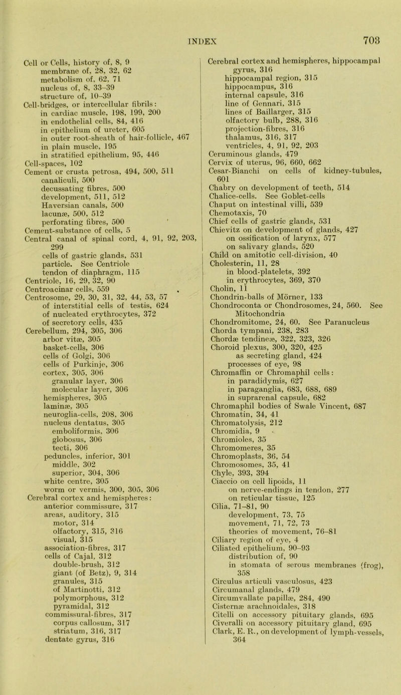 Cell or Cells, history of, 8, 0 membrane of, 28, 32, 62 metabolism of, 62, 71 nucleus of, 8, 33-39 structure of, 10-39 Cell-bridges, or intercellular tibi’ils: in cardiac muscle, 198, 199, 200 in endothelial cells, 84, 416 in epithelium of ureter, 605 in outer root-sheath of hair-follicle, 467 ill plain muscle, 195 in stratified epithelium, 95, 446 Cell-spaces, 102 Cement or crusta petrosa, 494, 500, 511 canaliculi, 500 decussating fibres, 500 development, 511, 512 Haversian canals, 500 lacunae, 500, 512 perforating fibres, 500 Cement-substance of cells, 5 Central canal of spinal cord, 4, 91, 92, 203, 299 cells of gastric glands, 531 particle. See Centriole tendon of diaphragm, 115 Centriole, 16, 29, 32, 90 Centroacinar cells, 559 Centrosome, 29, 30, 31, 32, 44, 53, 57 of interstitial cells of testis, 624 of nucleated erythrocytes, 372 of secretory cells, 435 Cerebellum, 294, 305, 306 arbor vitae, 305 basket-cells, 306 cells of Golgi, 306 cells of Purkinje, 306 cortex, 305, 306 granular layer, 306 molecular layer, 306 hemispheres, 305 laminae, 305 neuroglia-cells, 208, 306 nucleus dentatus, 305 emboliformis, 306 globosus, 306 tecti, 306 peduncles, inferior, 301 middle, 302 superior, 304, 306 white centre, 305 worm or vermis, 300, 305, 306 Cerebral cortex and hemispheres: anterior eommissure, 317 areas, auditory, 315 motor, 314 olfactory, 315, 316 visual, 315 association-fibres, 317 cells of Cajal, 312 double-brush, 312 giant (of Betz), 9, 314 granules, 315 of Martinotti, 312 polymorphous, 312 pyramidal, 312 commissural-fibres, 317 corpus callosum, 317 striatum, 316, 317 dentate gyrus, 316 Cerebral cortex and hemispheres, hippocampal gyrus, 316 hippocampal region, 315 hippocampus, 316 internal capsule, 316 line of Gennari, 315 lines of Baillarger, 315 olfactory bulb, 288, 316 projection-fibres, 316 thalamus, 316, 317 ventricles, 4, 91, 92, 203 Ceruminous glands, 479 Cervix of uterus, 96, 660, 662 Cesar-Bianchi on cells of kidney-tubules, 601 Chabry on development of teeth, 514 Chalice-cells. See Goblet-cells Chaput on intestinal villi, 539 Chemotaxis, 70 Chief cells of gastric glands, 531 Chievitz on development of glands, 427 on ossification of larynx, 577 on salivary glands, 520 Child on amitotic cell-division, 40 Cholesterin, 11, 28 in blood-platelets, 392 in erythrocytes, 369, 370 Cholin, 11 Chondrin-balls of Morner, 133 Chondroconta or Chondrosomes, 24, 560. See Mitochondria Chondromitome, 24, 60. See Paranucleus Chorda tympani, 238, 283 Chordae tendinege, 322, 323, 326 Choroid plexus, 300, 320, 425 as secreting gland, 424 processes of eye, 98 Chromaffin or Chromaphil cells: in paradidymis, 627 in paraganglia, 683, 688, 689 in suprarenal capsule, 682 Chromaphil bodies of Swale Vincent, 687 Chromatin, 34, 41 Chromatolysis, 212 Chromidia, 9 Chromioles, 35 Chromomeres, 35 Chromoplasts, 36, 54 Chromosomes, 35, 41 Chyle, 393, 394 Ciaccio on cell lipoids, 11 on nerve-endings in tendon, 277 on reticular tissue, 125 Cilia, 71-81, 90 development, 73, 75 movement, 71, 72, 73 theories of movement, 76-81 Ciliary region of eye, 4 Ciliated epithelium, 90-93 distribution of, 90 in stomata of serous membranes (frog), 358 Circulus articuli vasculosus, 423 Circumanal glands, 479 Circumvallate papillte, 284, 490 Cisternae arachnoidales, 318 Citelli on accessory pituitary glands, 695 Civeralli on accessory pituitary gland, 695 Clark, E. R., on development of lymph-vessels, 364