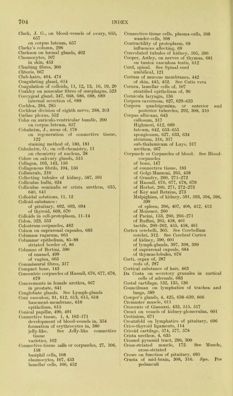 Clark, J. G., on blood-vessels of ovary, G55, 657 on corpus luteum, 657 Clarke’s column, 296 Clarkson on hfemal glands, 402 Clasmocytes, 107 in skin, 453 Climbing fibres, 306 Clitoris, 667 Club-hairs, 464, 474 Coagulating gland, 614 Coagulation of colloids, 11, 12, 13, 16, 19, 20 Coakley on muscular fibres of oesophagus, 523 Coccygeal gland, 347, 668, 686, 688, 689 internal secretion of, 688 Cochlea, 284, 285 Cochlear division of eighth nerve, 288, 303 Coeliac plexus, 552 Cohn on auriculo-ventricular bundle, 200 on corpus luteum, 657 Cohnheim, J., areas of, 178 on regeneration of connective tissue, 122 staining method of, 180, 181 Cohnheim, 0., on cell-chemistry, 11 on chemistry of nucleus, 38 Cohoe on salivary glands, 515 Collagen, 103, 143, 156 Collagenous fibrils, 104, 156 Collaterals, 210 Collecting tubules of kidney, 587, 591 Colliculus bulbi, 634 Colliculus seminalis or crista urethrae, 635, 640, 641 Colloidal solutions, 11, 12 Colloid-substance: of pituitary, 692, 693, 694 of thyroid, 669, 670 Colloids in cell-protoplasm, 11-14 Colon, 523, 553 Colostrum-corpuscles, 482 Colson on suprarenal capsules, 683 Columnae rugarum, 665 Columnar epithelium, 85-88 striated border of, 86 Columns of Bertini, 590 of enamel, 499 of vagina, 665 Commissural fibres, 317 Compact bone, 143 Concentric corpuscles of Hassall, 676, 677, 678, 679 Concrements in female urethra, 667 in prostate, 641 Conglobate glands. See Lymph-glands Coni vasculosi, 91, 612, 613, 615, 618 basement-membrane, 618 exhthelium, 615 Conical papillae, 490, 491 Connective tissue, 1, 4, 102-171 development of blood-vessels in, 354 formation of erythrocytes in, 380 jelly-like. See Jelly-like connective tissue varieties, 102 Connective-tissue cells or corpuscles, 27, 106, 158 basiphil cells, 108 clasmocytes, 107, 453 lamellar cells, 106, 452 Connective-tissue cells, plasma-cells, 108 wander-cells, 108 Contractility of protoplasm, 68 influences affecting, 69 Convoluted tubules of kidney, .595, 596 Cooper, Astley, on nerves of thymus, 681 on tunica vasculosa testis, 612 Cord, spinal. See Spinal cord umbilical, 121 Corium of mucous membranes, 442 of skin, 445, 452. See Cutis vera Cornea, lamellar cells of, 107 stratified epithelium of, 96 Cornicula laryngis, 136 Corpora cavernosa, 627, 629-633 Corpora quadrigemina, or anterior and posterior tubercles, 292, 308, 310 Corpus albicans, 643 callosum, 317 Highmori, 612, 689 luteum, 642, 653-655 spongiosum, 627, 633, 634 striatum, 316, 317 sub-thalamicum of Luys, 317 urethrae, 667 Corpuscle or Corpuscles of blood. See Blood- corx>uscles of bone, 147 of connective tissue, 183 of Golgi-Mazzoni, 265, 458 of Grandry, 260, 271-272 i of Hassall, 676, 677, 678, 679 of Herbst, 260, 271, 272-273 of Key and Retzius, 273 Malpighian, of kidney, 591, 593, 594, 596, 599 of spleen, 396, 407, 408, 412, 413 of Meissner, 260 of Pacini, 153, 260, 266-271 of Rufhni, 265, 458, 461 tactile. 260-262, 455, 458, 461 I Cortex cerebelli, 305. See Cerebellum ! cerebri, 312. See Cerebral Cortex * of kidney, 590, 601 ' of lymph-glands, 397, 398, 399 of suprarenal capsule, 684 of thymus-lobules, 676 Corti, organ of, 287 rods of, 287 Cortical substance of hair, 463 Da Costa on secretory granules in cortical cells of adrenals, 683 Costal cartilage, 132, 135, 136 Councilman on lymphatics of trachea and lungs, 589 Cowper’s glands, 4, 425, 638-639, 666 Cremaster muscle, 611 Crescents of Gianuzzi, 433, 515, 517 Crcsci on vessels of kidney-glomerulus, 601 Cretinism, 671 Creutzfeld on lymphatics of jjituitary, 696 Crico-thyroiil ligaments, 114 Cricoid cartilage, 574, 577, 578 Crista urethrse, 4, 635 Crossed pyramid tract, 296, 300 Cross-striated muscle, 172. See Muscle, cross-striated Crowe on function of pituitary, 695 Crusta of mid-brain, 308, 316. Syn. Pes pedunculi