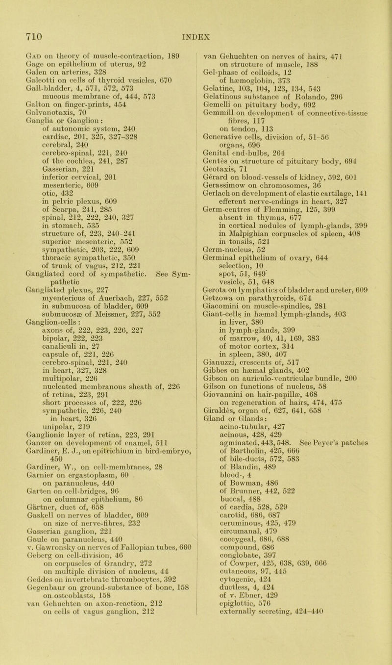 Gad on theory of inusclo-contraction, 189 Gage on epitheliiun of nterus, 92 Galen on arteries, 328 Galeotti on cells of thyroid vesicles, 670 Gall-bladder, 4, 571, 572, 573 mucous membrane of, 444, 573 Galton on finger-prints, 454 Galvanotaxis, 70 Ganglia or Ganglion : of autonomic system, 240 cardiac, 201, 325, 327-328 cerebral, 240 cerebro-spinal, 221, 240 of the cochlea, 241, 287 , Gasserian, 221 inferior cervical, 201 mesenteric, 609 otic, 432 in pelvic plexus, 609 of ScarjDa, 241, 285 ' spinal, 212, 222, 240, 327 j in stomach, 535 structure of, 223, 240-241 superior mesenteric, 552 sympathetic, 203, 222, 609 thoracic symjDathetic, 350 j of trunk of vagus, 212, 221 I Gaugliated cord of sympathetic. See Sym- | pathetic i Gangliated plexus, 227 | myentericus of Auerbach, 227, 552 in submucosa of bladder, 609 , submucosse of Meissner, 227, 552 Ganglion-cells: ! axons of, 222, 223, 226, 227 ! bipolar, 222, 223 canahculi in, 27 i capsule of, 221, 226 i cerebro-sjhnal, 221, 240 in heart, 327, 328 multipolar, 226 nucleated membranous sheath of, 226 of retina, 223, 291 short j)rocesses of, 222, 226 symjjathetic, 226, 240 in heart, 326 unipolar, 219 Ganglionic layer of retina, 223, 291 Ganzer on development of enamel, 511 Gardiner, E. J., on epitrichium in bird-embryo, i 450 ' Gardiner, W., on cell-membranes, 28 Gamier on ergastoplasm, 60 on paranucleus, 440 ; Garten on cell-bridges, 96 ; on columnar epithelium, 86 ! Gartner, duct of, 658 j Gaskell on nerves of bladder, 609 ' on size of nerve-fibres, 232 Gasserian ganglion, 221 I Gaule on x^aranucleus, 440 V. Gawronsky on nerves of Fallopian tubes, 660 | Geberg on cell-division, 46 ; on corpuscles of Grandry, 272 on multiple division of nucleus, 44 ; Geddes on invertebrate thrombocytes, 392 Gegenbaur on ground-substance of bone, 158 ! on osteoblasts, 158 i van Gehuchten on axon-reaction, 212 on cells of vagus ganglion, 212 van Gehuchten on nerves of hairs, 47 J on structure of muscle, 188 Gel-phase of colloids, 12 of ha?moglobin, 373 Gelatine, 103, 104, 123, 134, 543 Gelatinous substance of Rolando, 296 Gemelli on pituitary body, 692 Gemmill on development of connective-tissue fibres, 117 on tendon, 113 Generative cells, division of, 51-56 organs, 696 Genital end-bulbs, 264 Gentes on structure of pituitary body, 694 Geotaxis, 71 Gerard on blood-vessels of kidney, 592, 601 Gerassimow on chromosomes, 36 Gerlach on development of elastic cartilage, 141 efferent nerve-endings in heart, 327 Germ-centres of Flemming, 125, 399 absent in thymus, 677 in cortical nodules of lymph-glands, 399 in Malpighian corpuscles of spleen, 408 in tonsils, 521 Germ-nucleus, 52 Germinal epithelium of ovary, 644 selection, 10 spot, 51, 649 vesicle, 51, 648 Gerota on lymphatics of bladder and ureter, 609 Getzowa on parathyroids, 674 Giacomini on muscle-spindles, 281 Giant-cells in haemal lymph-glands, 403 in liver, 380 in lymj)h-glands, 399 of marrow, 40, 41, 169, 383 of motor cortex, 314 in spleen, 380, 407 Gianuzzi, crescents of, 517 Gibbes on haemal glands, 402 Gibson on auriculo-ventricular bundle, 200 Gilson on functions of nucleus, 58 Giovannini on hair-papillae, 468 on regeneration of hairs, 474, 475 Giraldes, organ of, 627, 641, 658 ' Gland or Glands: acino-tubular, 427 acinous, 428, 429 agminated, 443,548. SeePe3^er’s patches of Bartholin, 425, 666 of bile-ducts, 572, 583 of Blandin, 489 blood-, 4 of Bowman, 486 of Brunner, 442, 522 buccal, 488 of cardia, 528, 529 carotid, 686, 687 ceruminous, 425, 479 circumanal, 479 coccygeal, 686, 688 compound, 686 conglobate, 397 of Cowper, 425, 638, 639, 666 cutaneous, 97, 445 cytogenic, 424 ductless, 4, 424 of V. Ebner, 429 epiglottic, 576 externally secreting, 424-440