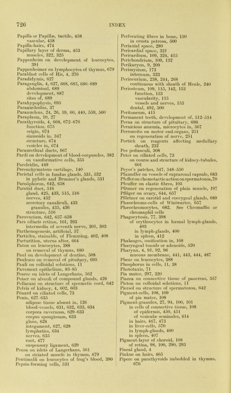 Papilla or Papillae, tactile, 458 vascular, 458 Papilla-hairs, 474 Papillary layer of derma, 453 muscles, 322, 325 Pappenheim on development of leucocytes, 391 Pappenheimer on lymphocytes of thymus, 679 Parablast cells of His, 4, 376 Paradidymis, 627 Paraganglia, 4, 627, 668, 683, 686-689 abdominal, 689 development, 687 sites of, 689 Parahypophysis, 695 Paranucleolus, 37 Paranucleus, 24, 26, 59, 60, 440, 559, 560 Paraplasm, 10, 27 Parathyroids, 4, 668, 672-676 function, 675 origin, 674 sinusoids in, 347 structure, 674 vesicles in, 674 Paraurethral ducts, 667 Pardi on development of blood-corpuscles, 382 on vasoformative cells, 355 Pareleidin, 449 Parenchymatous cartilage, 140 Parietal cells in fundus glands, 531, 532 in pyloric and Brunner’s glands, 531 Paroophoron, 642, 658 Parotid duct, 516 gland, 425, 433, 515, 516 nerves, 432 secretory canaliculi, 433 granules, 435, 436 structure, 516 Parovarium, 642, 657-658 Pars ciliaris retinae, 101, 293 intermedia of seventh nerve, 301, 303 Parthenogenesis, artificial, 57 Particles, stainable, of Flemming, 402, 408 Parturition, uterus after, 664 Paton on leucocytes, 388 on removal of thymus, 680 Paul on development of dentine, 508 Paulesco on removal of pituitary, 695 Pauli on colloidal solutions, 11 Pavement epithelium, 83-85 Pearce on islets of Langerhahs, 562 Peiser on alveoli of compound glands, 428 Pellacani on structure of spermatic cord, 642 Pelvis of kidney, 4, 602, 603 Penard on ciliated cells, 73 Penis, 627-635 adipose tissue absent in, 126 blood-vessels, 631, 632, 633, 634 corpora cavernosa, 629-633 corpus spongiosum, 633 glans, 628 integument, 627, 628 lymphatics, 634 nerves, 635 root, 477 suspensory ligament, 629 Pensa on islets of Langerhans, 5(il on striated muscle in thymus, 679 Pentimalli on leucocytes of frog’s blood, 390 Pepsin-forming cells, 531 Perforating fibres in bone, 150 in crusta petrosa, 500 Periaxial space, 280 Pericardial space, 321 Pericardium, 109, 324, 415 Perichondrium, 109, 132 Perikaryon, 9, 209 Perimysium, 173 internum, 323 Perineurium, 238, 244, 268 continuous with sheath of Henle, 240 Periosteum, 109, 115, 142, 153 function, 153 vascularity, 115 vessels and nerves, 153 dental, 492, 500 Peritoneum, 415 Permanent teeth, development of, 512-514 Perna on structure of pituitary, 696 Pernicious anaemia, microcytes in, 367 Perroncito on motor end-organs, 251 on regeneration of nerve, 251 Pertick on reagents affecting medullary sheath, 232 Pes pedunculi, 308 Peter on ciliated cells, 73 on course and structure of kidney-tubules, 601 Peyer’s patches, 547, 548-550 - Pfaundler on vessels of suprarenal capsule, 683 j Pfefferon chemotactic action on spermatozoa ,70 I Pfeuffer on elastic fibres, 105 Pfitzner on regeneration of plain muscle, 197 Pfiiiger on ovary, 644, 657 Pfortner on carotid and coccygeal glands, 689 Phaeochrome-cells of Winiwarter, 657 ; Phseochromocytes, 682. See Chromaffin or chromaphil cells Phagocytosis, 77, 398 of erythrocytes in hsemal lymph-glands, 403 in lymph-glands, 400 in spleen, 412 Phalanges, ossification in, 168 Pharyngeal tonsils or adenoids, 520 Pharynx, 4, 91, 92, 96 mucous membrane, 441, 443, 444, 487 Phear on leucocytes, 388 j Phosphorus in cells, 11, 38 Phototaxis, 71 Pia mater, 297, 320 Piazza on connective tissue of pancreas, 557 ! Picton on colloidal solutions, 11 Piersol on structure of spermatozoa, 642 Pigment-cells, 108, 109 of pia mater, 108 Pigment-granules, 27, 94, 100, 101 in cells of connective tissue, 108 of epidermis, 450, 451 of vesiculoe seminales, 614 in hairs, 467, 473 in liver-cells, 570 in lymph-glands, 400 in spleen, 407 Pigment-layer of choroid, 108 of retina, 98, 100, 290, 293 Pineal gland, 4 Pinkus on hairs, 465 Pipere on parathyroitls imbedded in thymus, 676