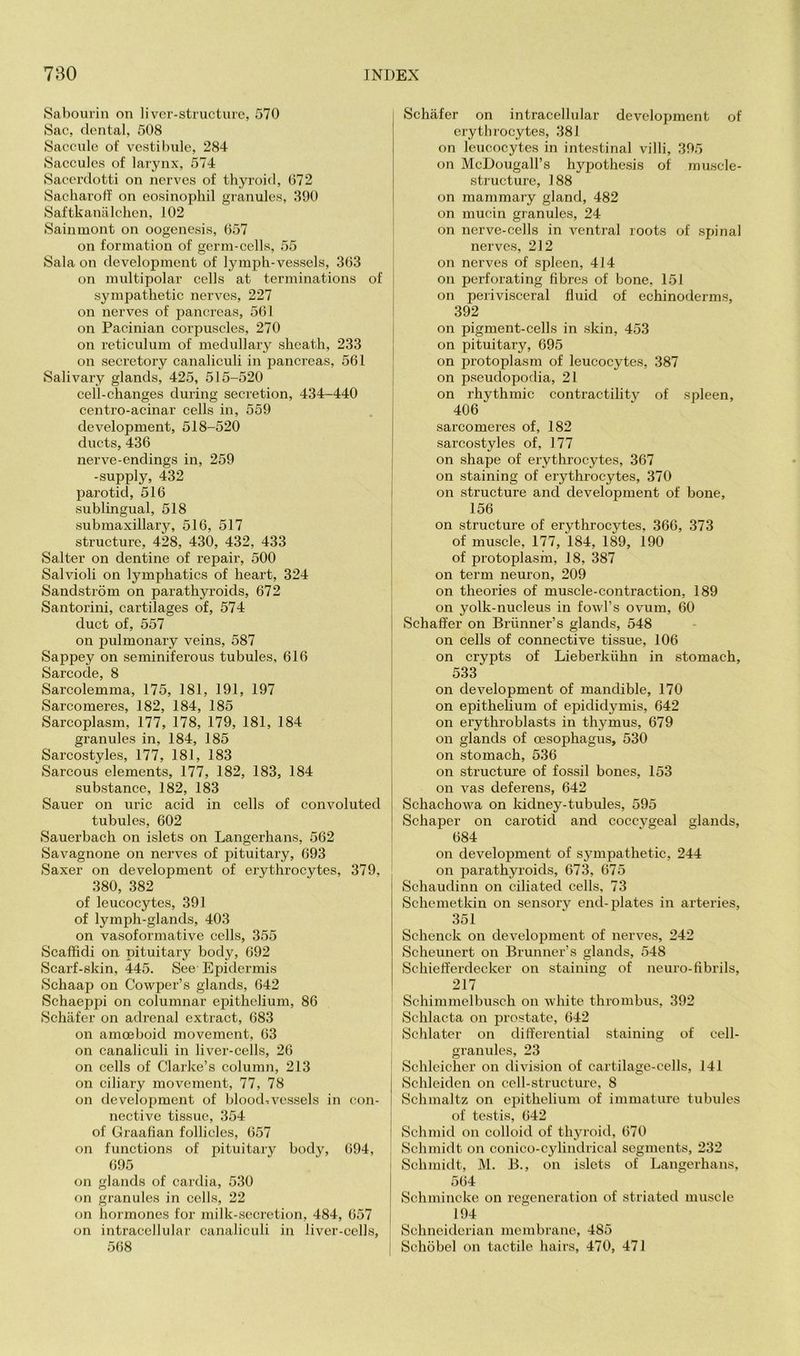 Saboui'in on li vcr-structurc, 570 Sac, dental, 508 Saccule of vestibule, 284 Saccules of larynx, 574 Saccrdotti on nerves of thyroid, 072 Sacharotf on eosinophil granules, 390 Saftkanalchen, 102 Sainmont on oogenesis, 057 on formation of germ-cells, 55 Sala on development of lymph-vessels, 303 on multipolar cells at terminations of sympathetic nerves, 227 on nerves of pancreas, 501 on Pacinian corpuscles, 270 on reticulum of medullary sheath, 233 on seeretory canaliculi in j)ancreas, 501 Salivary glands, 425, 515-520 cell-changes during secretion, 434-440 centro-acinar cells in, 559 development, 518-520 ducts, 430 nerve-endings in, 259 -supply, 432 paroticl, 510 sublingual, 518 submaxillary, 510, 517 structure, 428, 430, 432, 433 Salter on dentine of repair, 500 Salvioli on lymphatics of heart, 324 Sandstrom on parathyroids, 072 Santorini, cartilages of, 574 duct of, 557 on pulmonary veins, 587 Sappey on seminiferous tubules, 010 Sarcode, 8 Sarcolemma, 175, 181, 191, 197 Sarcomeres, 182, 184, 185 Sarcoplasm, 177, 178, 179, 181, 184 granules in, 184, 185 Sarcostyles, 177, 181, 183 Sarcous elements, 177, 182, 183, 184 substanee, 182, 183 Sauer on uric acid in cells of convoluted tubules, 002 Sauerbach on islets on Langerhans, 502 Savagnone on nerves of pituitary, 093 Saxer on development of erythrocytes, 379, 380, 382 of leucocytes, 391 of lymph-glands, 403 on vasoformative cells, 355 Scaflidi on pituitary body, 092 Scarf-skin, 445. See Epidermis Schaap on Cowper’s glands, 042 Schaeppi on eolumnar epithelium, 80 Schafer on adrenal extract, 083 on amoeboid movement, 03 on canaliculi in liver-cells, 20 on cells of Clarke’s column, 213 on ciliary movement, 77, 78 on development of blood-vessels in con- nective tissue, 354 of Graafian follicles, 057 on functions of pituitary body, 094, 095 on glands of cardia, 530 on granules in cells, 22 <m hormones for milk-secretion, 484, 057 on intracellular canaliculi in liver-cells, 508 Schafer on intracellular development of erythrocytes, 381 on leucocytes in intestinal villi, 395 on McDougall’s hypothesis of muscle- structure, 188 on mammary gland, 482 on mucin granules, 24 on nerve-cells in ventral roots of spinal nerves, 212 on nerves of spleen, 414 on perforating fibres of bone, 151 on perivisceral fluid of echinoderms, 392 on pigment-cells in skin, 453 on pituitary, 095 on protoplasm of leucocytes, 387 on pseudopodia, 21 on rhythmie contractility of spleen, 400 sarcomeres of, 182 sareostyles of, 177 on shape of erythrocytes, 307 on staining of erythroeytes, 370 on structure and development of bone, 150 on structure of erythrocytes. 300, 373 of muscle, 177, 184, 189, 190 of protoplasm, 18, 387 on term neuron, 209 on theories of muscle-contraction, 189 on yolk-nucleus in fowl’s ovum, 00 1 Schaffer on Brunner’s glands, 548 I on cells of connective tissue, 100 on crypts of Lieberkiihn in stomach, ! 533 on development of mandible, 170 on epithelium of epididymis, 042 on erythroblasts in thymus, 079 on glands of oesophagus, 530 on stomach, 530 on structure of fossil bones, 153 on vas deferens, 042 Schachowa on kidney-tubules, 595 Schaper on carotid and coccygeal glands, i 084 on development of sympathetic, 244 on parathyroids, 073, 075 Schaudinn on ciliated cells, 73 Schemetkin on sensory end-plates in artei’ies, 351 Schenck on development of nerves, 242 Scheunert on Brunner’s glands, 548 Schiefferdecker on staining of neuro-fibrils, 217 * Schimmelbusch on white thrombus, 392 Schlacta on prostate, 042 j (Schlater on differential staining of cell- I granules, 23 Schleicher on division of cartilage-cells, 141 Schleiden on cell-structure, 8 Schmaltz on epithelium of immature tubules of testis, 042 Sehmid on colloid of thyroid, 070 i Schmidt on conico-cylindrical segments, 232 Schmidt, M. B., on islets of Langerhans, 504 Sehmincke on regeneration of striated muscle 194 Schneiderian membrane, 485 Schobel on tactile hairs, 470, 471