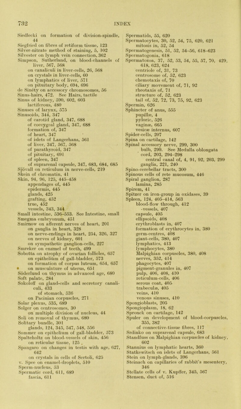 Hiedlecki on formation of division-spindle, 44 (Siegfried on fibres of retiform tissue, 123 Silver-nitrate method of staining, 5, 102 Silvester on lymph vein eonneetion, 362 Simpson, (Sutherland, on blood-channels of liver, 567, 568 on canaliculi in liver-cells, 26, 568 on crystals in liver-cells, 60 on lymphatics of liver, 571 on pituitary body, 694, 696 de (Sinety on accessory chromosomes, 56 (Sinus-hairs, 472. (See Hairs, tactile Sinus of kidnej’, 590, 602, 603 lactiferous, 480 Sinuses of larynx, 575 (Sinusoids, 344, 347 of carotid gland, 347, 688 of coccygeal gland, 347, 688 formation of, 347 of heart, 347 of islets of Langerhans, 561 of liver, 347, 567, 568 of parathyroid, 347 of pituitary, 691 of spleen, 347 of suprarenal capsule, 347, 683, 684, 685 Sjovall on reticulum in nerve-cells, 219 (Skein of chromatin, 41 Skin, 94, 96, 125, 445-458 appendages of, 445 epidermis, 445 glands, 425 grafting, 452 true, 452 vessels, 343, 344 Small intestine, 536-553. See Intestine, small Smegma embiyonum, 451 Smirnow on afferent nerves of heart, 201 on ganglia in heart, 328 on nerve-endings in heart, 254, 326, 327 on nerves of kidney, 601 on sympathetic ganglion-cells, 227 (Smreker on enamel of teeth, 499 (Sobotta on atrophy of ovarian follicles, 657 on epithelium of gall-bladder, 573 on formation of corpus luteum, 654, 657 • on musculature of uterus, 651 Soderlund on thymus in advanced age, 680 (Soft palate, 284 Sokoloff on gland-cells and secretory canali- culi, 433 of stomach, 536 on Pacinian corpuscles, 271 (Solar plexus, 535, 689 Solger on centrosomes, 30 on multiple division of nucleus, 44 (Soli on removal of thymus, 680 Solitary bundle, 301 glands, 124, 345, 547, 548, 556 (Sommer on epithelium of gall-bladiler, 573 Spalteholtz on blood-vessels of skin, 456 on reticular tissue, 125 . (Spangaro on changes in testis with age, ()27, 642 on crystals in cells of (Sertoli, 625 V. Spec on enamel-droplets, 510 (Sperm-nucleus, 53 Spermatic cord, 611, 689 fascia, 611 (Spermatids, 55, 620 Spermatocytes, 30, 52, 54, 75, 620, 621 mitosis in, 52, 54 (Spermatogenesis, 51, 52, .54-56, 618-623 (Spermatogonia, 618 Spermatozoa, 37, 52, 53, 54, 55, 57, 70, 429, 618, 623, 624 centriolc of, 31, 73 centrosome of, 52, 623 chemotaxis of, 70 ciliary movement of, 71, 92 rheotaxis of, 71 structure of, 52, 623 tail of, 52, 72, 73, 75, 92, 623 (Spermin, 626 Sphincter of anus, 555 pupillie, 4 pyloric, 526 vaginae, 665 vesicae internus, 607 Spider-cells, 207 Spina on cartilage, 142 (Spinal accessory nerve, 299, 300 bulb, 299. See Medulla oblongata ■ cord, 203, 294-298 central canal of, 4, 91, 92, 203, 299 ganglia, 221, 240 (Spino-cerebellar tracts, 300 Spinous cells of rete mucosum, 446 (Spiral ganglion, 287 lamina, 285 Spirem, 41 Spitzer on iron-group in oxidases, 39 Spleen, 124, 405-414, 563 blood-flow through, 412 -vessels, 407 capsule, 405 ellipsoids, 408 erythroblasts in, 407 formation of erythrocytes in, 380 germ-centres, 408 giant-cells, 380, 407 lymphatics, 413 lymphocytes, 380 Malpighian corpuscles, 380, 408 nerves, 352, 414 phagocytes, 407 pigment-granules in, 407 pulp, 406, 408, 410 reticulum-cells, 406 serous coat, 405' trabeculae, 405 veins, 410 venous sinuses, 410 Spongioblasts, 205 (Spongioplasm, 18, 62 Spronck on cartilage, 142 Spuler on development of blood-corpuscles, 355, 382 of connective-tissue fibres, 117 (Srdinko on siiprarenal capsule, 683 Standfuss on Malpighian corpuscles of kidnev, 602 Stannius on lymphatic hearts, 360 Statkewitsch on islets of Langerhans, 561 Stein on lyiiiph-glands, 396 Steinach on capillaries of rabbit’s mesentery, 346 Stellate cells of v. Kupff’er, 345, 567 Stensen, duct of, 516